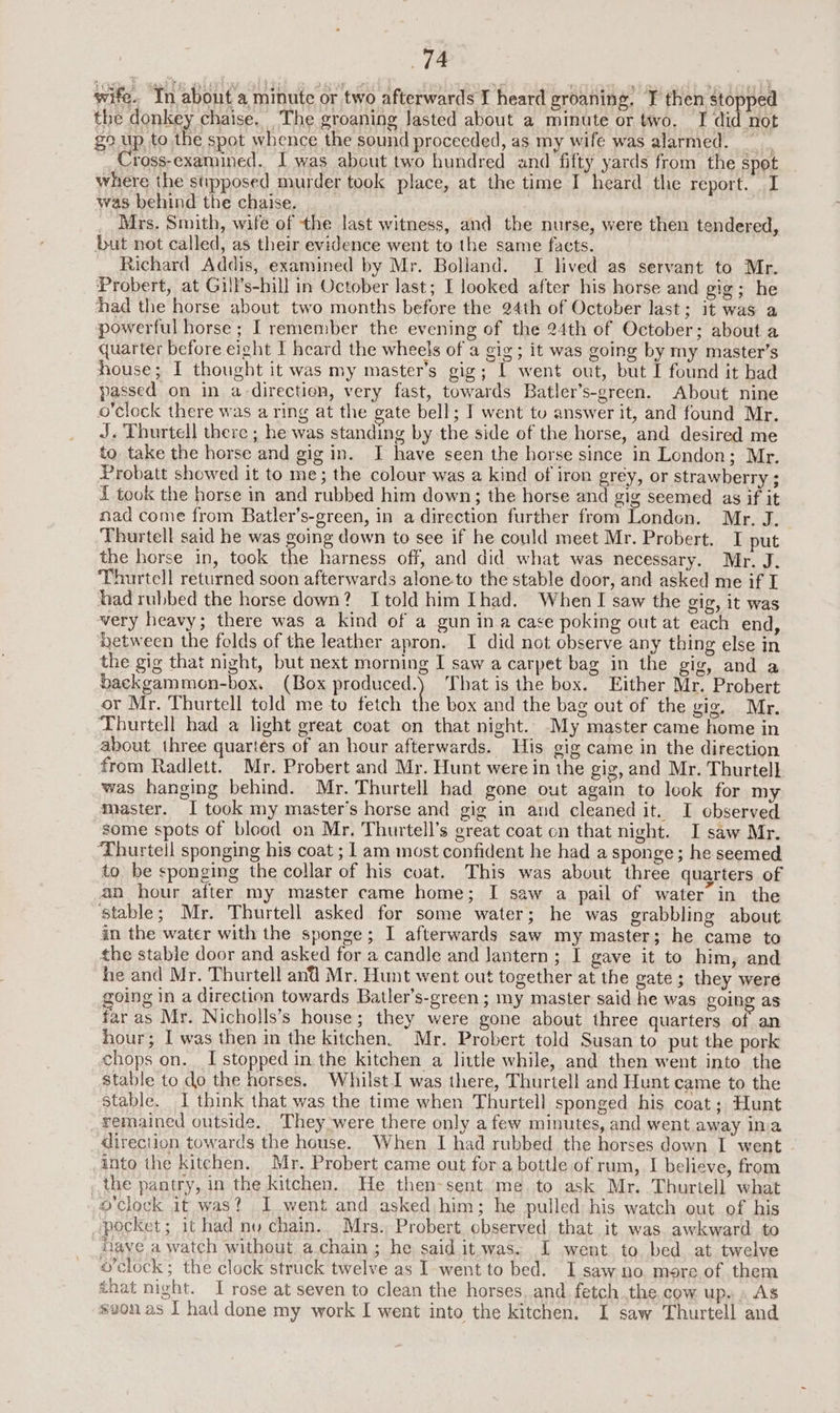 wife. In about a minute or two afterwards I heard groaning. T then stopped the donkey chaise. The groaning Jasted about a minute or two. I did not go up to the spot whence the sound proceeded, as my wife was alarmed. Cross-examined. I was about two hundred and fifty yards from the spot where the stipposed murder took place, at the time I heard the report. I was behind the chaise. ) _ Mrs. Smith, wife of the last witness, and the nurse, were then tendered, but not called, as their evidence went to the same facts. Richard Addis, examined by Mr. Bolland. I lived as servant to Mr. Probert, at Gill’s-hill in October last; I looked after his horse and gig; he had the horse about two months before the 24th of October last; it was a powerful horse ; I remember the evening of the 24th of October; about a quarter before eight I heard the wheels of a gig; it was going by my master’s house; I thought it was my master’s gig; 1 went out, but I found it had passed on in a-direction, very fast, towards Batler’s-green. About nine o'clock there was a ring at the gate bell; I went tu answer it, and found Mr. J. Thurtell there ; he was standing by the side of the horse, and desired me to take the horse and gig in. I have seen the horse since in London; Mr. Probatt showed it to me; the colour was a kind of iron grey, or strawberry ; f took the horse in and rubbed him down; the horse and gig seemed as if it nad come from Batler’s-green, in a direction further from Londen. Mr. J. Thurtell said he was going down to see if he could meet Mr. Probert. I put the horse in, took the harness off, and did what was necessary. Mr. J. ‘Thurtell returned soon afterwards alone.to the stable door, and asked me if I had rubbed the horse down? Itold him Ihad. When I saw the gig, it was very heavy; there was a kind of a gun ina case poking out at each end, ‘etween the folds of the leather apron. I did not observe any thing else in the gig that night, but next morning I saw a carpet bag in the gig, and a backgammon-box. (Box produced.) That is the box. Either Mr. Probert or Mr. Thurtell told me to fetch the box and the bag out of the gig, Mr. Thurtell had a light great coat on that night. My master came home in about three quarters of an hour afterwards. His gig came in the direction from Radlett. Mr. Probert and Mr. Hunt were in the gig, and Mr. Thurtell was hanging behind. Mr. Thurtell had gone out again to look for my master. I took my master’s horse and gig in and cleaned it. I observed some spots of blood on Mr. Thurtell’s great coat on that night. I saw Mr. ‘Thurteil sponging his coat ; 1 am most confident he had a sponge; he seemed to be sponging the collar of his coat. This was about three quarters of an hour after my master came home; I saw a pail of water in the Stable; Mr. Thurtell asked for some water; he was grabbling about in the water with the sponge; I afterwards saw my master; he came to the stable door and asked for a candle and lantern; I gave it to him, and he and Mr. Thurtell and Mr. Hunt went out together at the gate; they were going in a direction towards Batler’s-green ; my master said he was going as far as Mr. Nicholls’s house; they were gone about three quarters of an hour; I was then in the kitchen. Mr. Probert told Susan to put the pork chops on. I stopped in the kitchen a little while, and then went into the stable to do the horses, Whilst was there, Thurtell and Hunt came to the stable. I think that was the time when Thurtell sponged his coat; Hunt remained outside. They were there only a few minutes, and went away ina direction towards the house. When I had rubbed the horses down I went into the kitchen. Mr. Probert came out fora bottle of rum, I believe, from _ the pantry, in the kitchen. He then-sent ‘me. to ask Mr. Thurtell what o'clock it was? I went and asked him; he pulled: his watch out of his pocket; it had nu chain.. Mrs. Probert observed that it was awkward to have a watch without achain; he said it.was. I went to bed at twelve o'clock; the clock struck twelve as I went to bed. I saw no. more of them that night. I rose at seven to clean the horses. and fetch the cow up. « AS svonas | had done my work I went into the kitchen. I saw Thurtell and