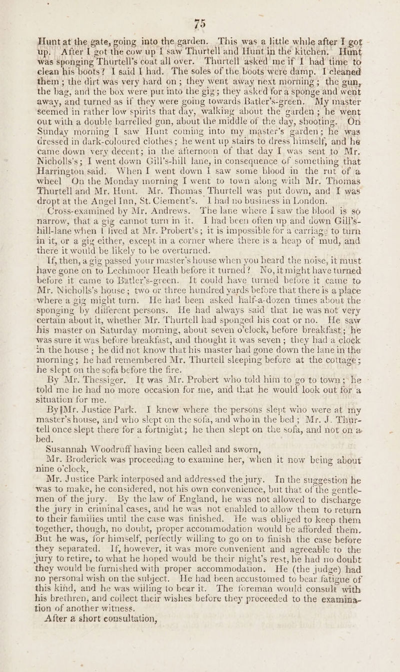 {9 Hunt at the gate, going into the garden. This was a little while after I got - up. After I got the cow up I saw Thurtell and Hunt in the kitchen. Hunt was sponging Thurtell’s coat all over. Thurtell asked me if I had time to clean his boots? I said | had. The soles of the boots were damp. I cleaned them ; the dirt was very hard on; they went away next morning; the gun, the bag, and the box were put into the gig; they asked for a sponge and went away, and turned as if they were going towards Batler’s-green. My master seemed in rather low spirits that day, walking about the garden ; he went out with a double barrelled gun, about the middle of the day, shooting. On Sunday morning I saw Hunt coming into my master’s garden; he was dressed in dark-coloured clothes; he went up Stairs to dress himself, and he came down very decent; in the afternoon of that day I was sent to Mr. Nicholls’s; I went down Gill’s-hill lane, in consequence of something that Harrington said. When I went down I saw some blood in the rut of a wheel On the Monday morning I went to town along with Mr. Thomas Thurtell and Mr. Hunt. Mr. Thomas Thurtell was put down, and I was dropt at the Angel Inn, St.Clement’s. I bad no business in London. Cross-examined by Mr. Andrews. The lane where I saw the blood is so narrow, that a gig cannot turnin it. I had been often up and down Gill’s- hill-lane when | lived at Mr. Probert’s; it is impossible for a carriage to turn in it, or a gig either, except in a corner where there is a heap of mud, and there it would be likely to be overturned. If, then, a gig passed your master’s house when you heard the noise, it must have gone en to Lechmoor Heath before it turned? No, it might have turned before it came to Batler’s-green. It could have turned before it came to Mr. Nicholls’s house; two or three hundred yards before that there is a place where a gig might turn. He had been asked half-a-dozen times about the sponging by different persons. He had always said that he was not very certain about it, whether Mr. Thurtell had sponged his coat or no. He saw his master on Saturday morning, about seven o’clock, before breakfast; he was sure it was before breakfast, and thought it was seven; they had a clock <n the house ; he did not know that his master had gone down the lane in the morning; he had remembered Mr. Thurtell sleeping before at the cottage ; he slept on the sofa before the fire. By Mr. Thessiger, It was Mr. Probert who told him to go to town; he told me he had no more occasion for me, and that he would look out for a situation for me. | By{Mr. Justice Park. I knew where the persons slept wno were at my master’s house, and who slept on the sofa, and whoin the bed; Mr. J. Thur- tell once slept there for a fortnight; he then slept on the sofa, and not on &amp; bed. Susannah Woodruff having been called and sworn, Mr. Broderick was proceeding to examine her, when it now being about nine o'clock, Mr. Justice Park interposed and addressed the jury. In the suggestion he was to make, he considered, not his own convenience, but that of the gentle- men of the jury. By the law of England, he was not allowed to discharge the jury in criminal cases, and he was not enabled to allow them te return to their families until the case was finished. He was obliged to keep them together, though, no doubt, proper accommodation would be afforded them. But he was, for himself, perfectly willing to go on to finish the case before they separated. If, however, it was more convenient and agreeable to the jury to retire, to what he hoped would be their night’s rest, he had no doubt they would be furnished with proper accommodation. He (the judge) had no personal wish on the subject. He bad been accustomed to bear fatigue of this kind, and he was wiiling to bear it. The foreman would consult with his brethren, and collect their wishes before they proceeded to the examina- tion of another witness. . After a short consultation,