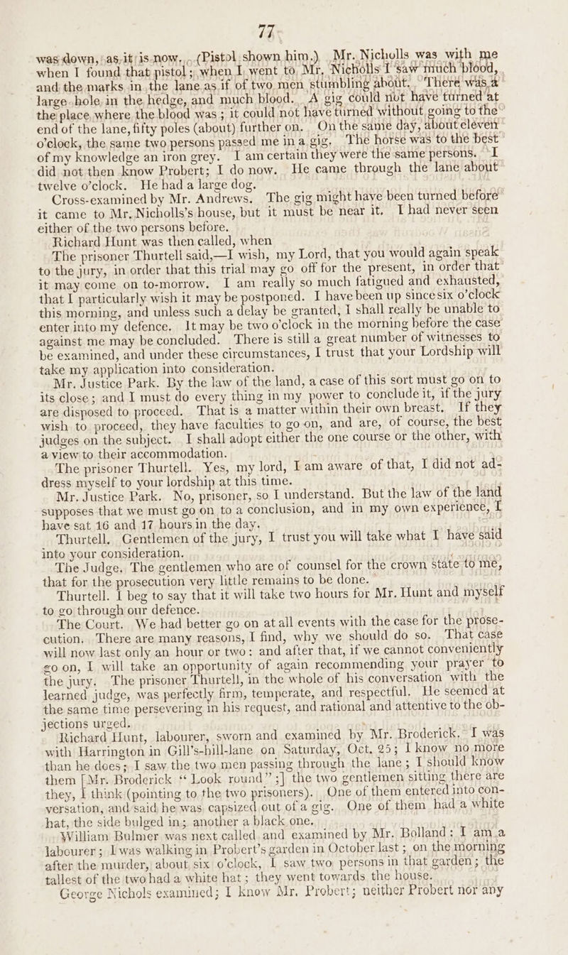 was down, \as-it/is now,,.. (Pistol shown him.) Mr..Nicholls was with me when I found that pistol; when I, went to, Mr, ‘Nicholls: I ‘saw much ‘blood, large hole, in the hedge, and much blood... A gig could nut have turned'at of my knowledge an iron grey. I am certain they were the same persons. “I twelve o’clock. He had a large dog. it came to Mr, Nicholls’s house, but it must be near it, T had never seen either of the two persons before. | Richard Hunt was then called, when The prisoner Thurtell said,—I wish, my Lord, that you would again speak it may come on to-morrow. I am really so much fatigued and exhausted, that I particularly wish it may be postponed. I have been up since six o’clock this morning, and unless such a delay be granted, I shall really be unable to against me may be concluded. There is still a great number of witnesses to be examined, and under these circumstances, I trust that your Lordship will take my application into consideration. Mr. Justice Park. By the law of the land, a case of this sort must go on to its close; and I must do every thing in my power to conclude it, if the jury are disposed to proceed. That is a matter within their own breast. If they wish to proceed, they have faculties to goon, and are, of course, the best judges on the subject. I shall adopt either the one course or the other, with a view to their accommodation. : The prisoner Thurtell. Yes, my lord, Iam aware of that, I did not ad- dress myself to your lordship at this time. Mr. Justice Park. No, prisoner, so I understand. But the law of the land supposes that we must go on to a conclusion, and in my own experience, [ have sat 16 and 17 hoursin the day. : Thurtell. Gentlemen of the jury, I trust you will take what I have said into your consideration. , A The Judge, The gentlemen who are of counsel for the crown state to me, that for the prosecution very little remains to be done. : Thurtell. I beg to say that it will take two hours for Mr. Hunt and myself to go through our defence. The Court. We had better go on at all events with the case for the prose- cution, There are many reasons, I find, why we should do so. That case will now last only an hour or two: and after that, if we cannot conveniently goon, I will take an opportunity of again recommending your prayer to the jury. The prisoner Thurtell, in the whole of his conversation with the learned judge, was perfectly firm, temperate, and respectful. He seemed at the same time persevering in his request, and rational and attentive to the ob- jections urged. Richard Hunt, labourer, sworn and examined by Mr. Broderick. JI was with Harrington in Gill’s-hill-lane on Saturday, Oct. 25; I know no more than he does; I saw the two men passing through the lane; I should know them [ Mr. Broderick ‘ Look round” ;] the two gentlemen sitting there are they, | think (pointing to the two prisoners). One of them entered into con- versation, and said he was capsized out of a gig. One of them had a white hat, the side bulged in; another a black one. William Bulmer was next called. and examined by Mr. Bolland: I am.a labourer ; Iwas walking in Probert’s garden in October last ; on the morning after the murder, about six o’clock, L saw two persons in that garden ; the tallest of the two had a white hat; they went towards the house. : George Nichols examined; I know Mr, Probert; neither Probert nor any
