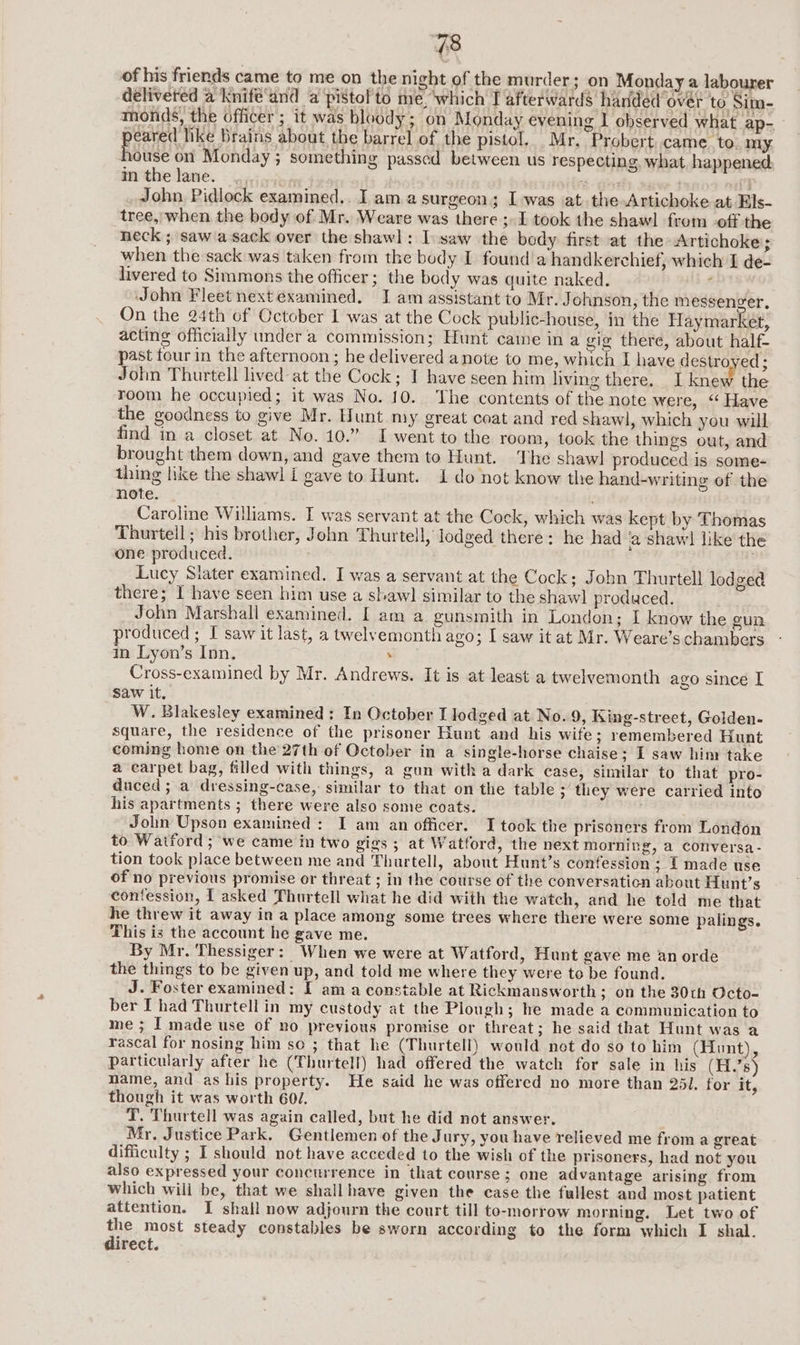 of his friends came to me on the night of the murder; on Monday a labourer delivered a Knife‘and @ pistol to me, ‘which T afterwards handed over to Sim- monds, the officer; it was bloody; on Monday evening I observed what ap- peared like Brains about the barrel of the pistol, Mr, Probert came to. my Baie on Monday; something passed between us respecting what happened in thelane. |... ‘Wie ’ John Pidlock examined.. I am a surgeon; Iwas at. the Artichoke at Els- tree, when the body of Mr. Weare was there ;»I took the shawl from off the neck ; saw asack over the shawl: I.saw the body first at the Artichoke; when the sack was taken from the body I found'a handkerchief, which I de- livered to Simmons the officer; the body was quite naked. : John Fleet nextexamined. I am assistant to Mr. Johnson, the messenger, On the 24th of October I was at the Cock public-house, in the Haymarket, acting officially under a commission; Hunt came in a gig there, about half- past tour in the afternoon ; he delivered anote to me, which I have destro ed; John Thurtell lived at the Cock; I have seen him ving there. I knew the room he occupied; it was No. 10. The contents of the note were, ‘‘ Have the goodness to give Mr. Hunt my great coat and red shawl, which you will find in a closet at No. 10.” I went to the room, took the things out, and brought them down, and gave them to Hunt. The shawl produced is some- thing like the shawl I gave to Hunt. 1 do not know the hand-writing of the note. Caroline Williams. I was servant at the Cock, which was kept by Thomas Thurtell; his brother, John Thurtell, lodged there: he had a shawl like the one produced. ; Lucy Siater examined. I was a servant at the Cock; John Thurtell lodged there; I have seen him use a shaw] similar to the shawl produced. _ John Marshall examined. I am a gunsmith in London; I know the gun produced; I saw it last, a twelvemonth ago; I saw it at Mr. Weare’s chambers in Lyon’s Inn. . Cross-examined by Mr. Andrews. It is at least a twelvemonth ago since I saw it. W. Blakesley examined; In October I lodged at No.9, King-street, Golden- square, the residence of the prisoner Hunt and his wife; remembered Hunt coming home on the 27th of October in a single-horse chaise; I saw him take a carpet bag, filled with things, a gun with a dark case, similar to that pro- duced ; a dressing-case, similar to that on the table ; they were carried into his apartments ; there were also some coats. Jolin Upson examined: I am an officer. I took the prisoners from London to Watford ; we came in two gigs ; at Watford, the next morning, a conversa - tion took place between me and Thurtell, about Hunt’s confession ; I made use of no previous promise or threat ; in the course of the conversation about Hunt’s confession, I asked Thurtell what he did with the watch, and he told me that he threw it away in a place among some trees where there were some palings. This is the account he gave me. By Mr. Thessiger: When we were at Watford, Hunt gave me anorde the things to be given up, and told me where they were to be found. J. Foster examined: I ama constable at Rickmansworth ; on the 30th Octo- ber I had Thurtell in my custody at the Plough; he made a communication to me ; I made use of no previous promise or threat; he said that Hunt was a rascal for nosing him so ; that he (Thurtell) would not do so to him (Hunt), particularly after he (Thurtell) had offered the watch for sale in his (H.'s) mame, and as his property. He said he was offered no more than 251. for it, though it was worth 607. T. Thurtell was again called, but he did not answer. Mr, Justice Park. Gentlemen of the Jury, you have relieved me from a great difficulty ; I should not have acceded to the wish of the prisoners, had not you also expressed your concurrence in that course; one advantage arising from which wili be, that we shallhave given the case the fullest and most patient attention. I shall now adjourn the court till to-morrow morning. Let two of ine most steady constables be sworn according to the form which I shal. irect.