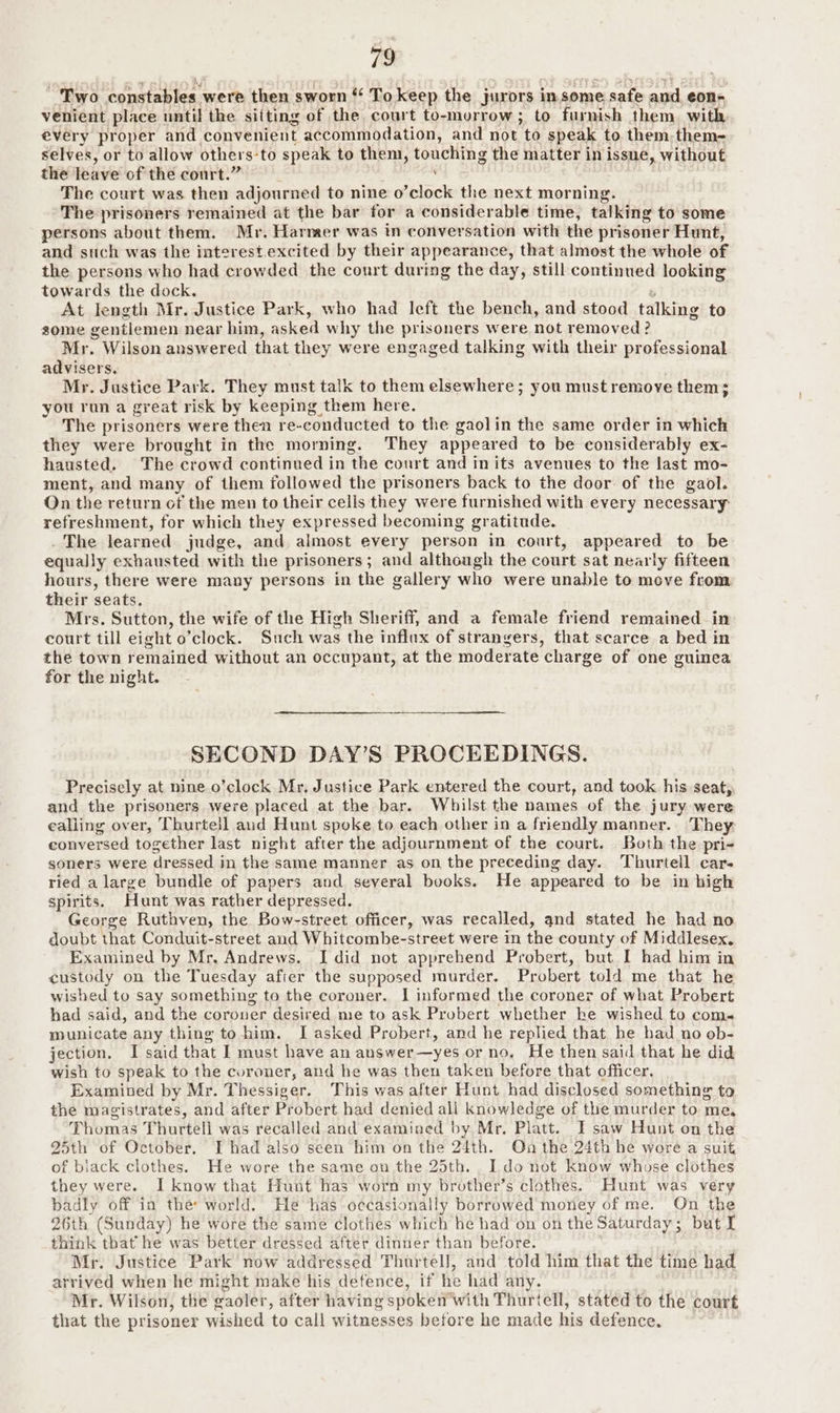 Two constables were then sworn To keep the jurors insome safe and, eon- venient place until the sifting of the court to-murrow; to furnish them. with every proper and convenient accommodation, and not to speak to them them- selves, or to allow others-to speak to them, touching the matter in issue, without the leave of the court.” ' | The court was then adjourned to nine o’clock the next morning. The prisoners remained at the bar for a considerable time, talking to some persons about them. Mr. Harmer was in conversation with the prisoner Hunt, and such was the interest.excited by their appearance, that almost the whole of the persons who had crowded the court during the day, still continued looking towards the dock. i At length Mr. Justice Park, who had left the bench, and stood talking to some gentlemen near him, asked why the prisoners were not removed ? Mr. Wilson answered that they were engaged talking with their professional advisers. Mr. Justice Park. They must talk to them elsewhere; you must remove them; you run a great risk by keeping them here. The prisoners were then re-conducted to the gaolin the same order In which they were brought in the morning. They appeared to be considerably ex- hausted. The crowd continued in the court and in its avenues to the last mo- ment, and many of them followed the prisoners back to the door of the gaol. Qn the return of the men to their cells they were furnished with every necessary: refreshment, for which they expressed becoming gratitude. . The learned judge, and almost every person in court, appeared to be equally exhausted with the prisoners; and although the court sat nearly fifteen hours, there were many persons in the gallery who were unable to move from their seats. Mrs. Sutton, the wife of the High Sheriff, and a female friend remained in court till eight o’clock. Such was the influx of strangers, that scarce a bed in the town remained without an occupant, at the moderate charge of one guinea for the night. SECOND DAY’S PROCEEDINGS. Precisely at nine o’clock Mr, Justice Park entered the court, and took his seat, and the prisoners were placed at the bar. Whilst the names of the jury were ealiing over, Thurtell aud Hunt spoke to each other in a friendly manner. They. conversed together last night after the adjournment of the court. Both the pri- soners were dressed in the same manner as on the preceding day. Thurtell car- ried a large bundle of papers and several books. He appeared to be in high spirits. Hunt was rather depressed. George Ruthven, the Bow-street officer, was recalled, and stated he had no doubt that Conduit-street and Whitcombe-street were in the county of Middlesex. Examined by Mr, Andrews. I did not apprehend Probert, but I had him in custody on the Tuesday after the supposed murder. Probert told me that he wished to say something to the coroner. I informed the coroner of what Probert had said, and the corouer desired me to ask Probert whether ke wished to com-« municate any thing tohim. I asked Probert, and he replied that he had no ob- jection. I said that I must have an answer—yes or no, He then said that he did wish to speak to the coroner, and he was then taken before that officer. Examined by Mr. Thessiger. This was after Hunt had disclosed something to the magistrates, and after Probert had denied ali knowledge of the murder to me, Thomas Thurtell was recalled and examined by Mr. Platt. I saw Hunt on the 25th of October. I had also seen him on the 24th. On the 24th he wore a suit of biack clothes. He wore the same on the 25th. . ldo not know whose clothes they were. I know that Hunt has worn my brother’s clothes. Hunt was very badly off in the: world. He has occasionally borrowed money of me. On the 26th (Sunday) he wore the same clothes which he had on on the Saturday; but I think that he was better dressed after dinner than before. Mr. Justice Park now addressed Thurtell, and told him that the time had arrived when he might make his detence, if he had any. . Mr. Wilson, the gaoler, after having spoken with Thurtell, stated to the court that the prisoner wished to call witnesses before he made his defence,