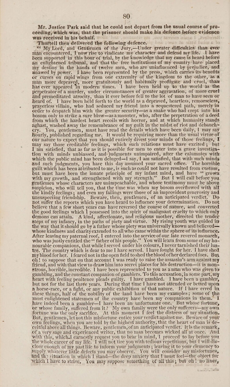 Mr. Justice Park said that he could not depart from the usual course of pro- ceeding; which was, that the prisoner should make his defence before evidence was received in his behalf. ° ses i .3 Thurtell then delivered the following defence. Bo i ciar & i _** My Lord, and Gentlemen of the Jury,—Under greater difficulties’ than ever man encountered, I now rise to vindicate my character and defend my life. I have been supported in this hour of trial, by the knowledge that my cause is heard before an enivehtedted tribunal, and that the free institutions of my country have placed my destiny in the hands of twelve men, who are uninfluenced by prejudice, and unawed by power. I have been represented by the press, which carries its benefits or curses on rapid wings from one extremity of the kingdom to the other, asa man more depraved, more gratuitously and habitually profligate’ and cruel, thar has ever appeared In modern times. I have been held up to the world as’ the perpetrator of a murder, under circumstances of greater aggravation, of more cruel and premeditated atrocity, than it ever before fell to the lot of man to have seen or heard of. I have been held forth to the world as a depraved, heartless, remorseless, prayerless villain, who had seduced my friend into a sequestered paths merely in order to despatch him with the greater security—as a snake who had crept into his bosom only to strike a sure blow—asa monster, who, after the perpetration of adeed from which the hardest heart recoils with horror, and at which humanity stands aghast, washed away the remembrance of my guilt in the midst of riot and debauch- ery. You, gentlemen, must have read the details which have been daily, I may say hourly, published regarding me. It would be requiring more than the usual virtue of our nature to expect that you should entirely divest your minds of those feelings, I may say those creditable feelings, which such relations must have excited; but I am satisfied, that as far as it is possible for men to enter into a grave investiga- tion with minds unbiassed, and: judgments unimpaired, after the calumnies with which the public mind has been deluged—I say, I am satisfied, that with such minds and such judgments, you have this day assumed your sacred office. ‘The horrible guilt which has been attributed to me, is such as could not have resulted from custom, but must have been the innate principle of my infant mind, and have ‘* grown ~ With my growth, and strengthened with rl strength.” But [ will call before you gentlemen whose characters are unimpeachable, and whose testimony must be above Suspicion, who will tell you, that the time was when my bosom overflowed with alk the kindly feelings; and even my failings were those of an improvident generosity and unsuspecting friendship. Beware, then, gentlemen, of an anticipated verdict. Do not suffer the reports which you have heard to influence your determination. Do not believe that a few short years can have reversed the course of nature, and converted the good feelings which I possessed into the spirit of malignant cruelty to which only demons can attain. A kind, affectionate, and religious mother, directed the tender steps of my infancy, in the paths of piety and virtue. My rising youth was guided in the way that it should go by a father whose piety was universally known and beliceved— whose kindness and charity extended to all who came within the sphere of its influence. After leaving my paternal roof, I entered into the service of our late revered monarch, who was justly entitled the ‘‘ father of his people.’ You will learn from some of my ho- nourable companions, that while [served under his colours, I never tarnished their lus- tre. The country which is dear to me I have served. [have fought for her. I have shed my blood forher. I feared not in the open field to shed the blood ofher declared foes. But oh! to suppose that on that account I was.ready to raise the assassin’s arm against my friend, and with that view to draw him into secret places for his destruction—it is mon- strous, horrible, incredible. I have been represented to you as a nran who was given to Set and the constant companion of gamblers. To this accusation, in some part, my eart with feeling penitence pleads guilty. Ihave gambled. I have been a gambler, but not for the last three years. During that time I have not attended or betted upon a horse-race, or a fight, or any public exhibition of that nature. If I have erred in these things, half of the nobility of the land have been my examples; some of the most enlightened statesmen of the country have been my companions in them.” I have indeed been a gambler—I have been an unfortunate one. But whose fortune, or whose family, suffered from it? My own family were the only sufferers—my own fortune was the only sacrifice. At this moment I feel the distress of my situation. But, gentlemen, let not this misfortune entice your verdict against me. Beware of your own feelings, when you are told by the highest authority, that the heart of man is de- ceitful above all things. Beware, gentlemen, ofan anticipated verdict. It is the remark, of a very sage and experienced writer, that no man becomes wicked all at once. And with this, which.I earnestly request you to bear in mind, I proceed to lay before you the whole career of my life. I will not tire you with tedious repetitions, but I will dis- close enough of my past life to inform your judgments ; leaving it to your clemency to supply whatever little defects you may observe. You will consider my misfortunes, and th2 situation in which I stand—the deep anxiety that I must feel—the object for which I have to strive, You may suppose something of all this; but oh! no lines, ‘ sais | eh ee |