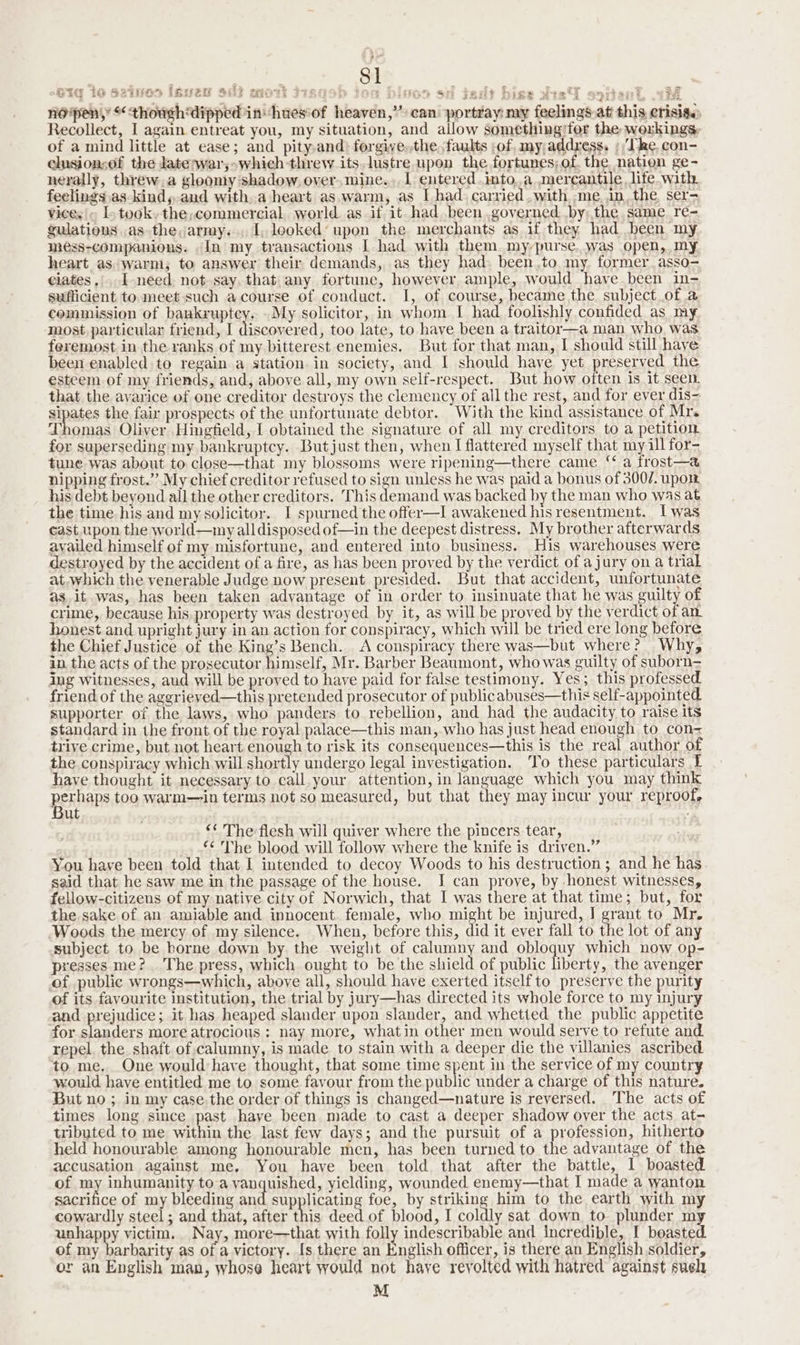 noipen,’ “thowgehdipped in huesof heaven,” can portray: my feelings at this crisige Recollect, I again entreat you, my situation, and allow something/for the workings, of a mind little at ease; and pity,and) forgive.the faults of, my;addxess. » Tke, con- chisionsef the late;war,-which threw its. lustre upon the fortunes; of. the nation ge- nerally, threw,a gloomy shadow, over. mine... 1 entered into,,a mercantile life with feelings as kind, and witha heart as.warm, as [had carried ,with me.in,the ser- Vices. L- took. the,commercial. world as if it had been governed .by:the same re- gulationus as the,army... 1, looked’ upon the merchants as if they had been my mess-companions. In my transactions I had with them my-purse..was open, my heart as:warm, to answer their demands, as they had: been.to. my. former. asso- ciates... I-need not say. that any fortune, however ample, would have been in- sufficient to. meet such acourse of conduct. I, of course, became the subject of a cemmission of bankruptcy. -My solicitor, in whom I had foolishly confided as my most. particular friend, I discovered, too late, to have been a traitor—a man who. was feremost in the ranks of my bitterest enemies. But for that man, I should still have been enabled to regain a station in society, and I should have yet preserved the esteem of my friends, and, above all, my own self-respect. But how often is it seen. that the avarice of one creditor destroys the clemency of all the rest, and for ever dis- sipates the fair prospects of the unfortunate debtor. With the kind assistance of Mr. Thomas Oliver Hingfield, I obtained the signature of all my creditors to a petition for superseding my bankruptcy. Butjust then, when I flattered myself that my ill for- tune was about to close—that my blossoms were ripening—there came ‘‘ a frost—a nipping frost.’ My chief creditor refused to sign unless he was paid a bonus of 3007. upo. his debt beyond all the other creditors. This demand was backed by the man who was at the time his and my solicitor. I spurned the offer—I awakened his resentment. Iwas cast.upon the world—my all disposed of—in the deepest distress. My brother afterwards availed himself of my misfortune, and entered into business. His warehouses were destroyed by the accident of a fire, as has been proved by the verdict of a jury on a trial at.which the venerable Judge now present presided. But that accident, unfortunate as. it was, has been taken advantage of in order to insinuate that he was guilty of crime, because his. property was destroyed by it, as will be proved by the verdict of an honest and upright jury in an action for conspiracy, which will be tried ere long before the Chief Justice of the King’s Bench. A conspiracy there was—but where? Why, in the acts of the prosecutor _yaeaiy Mr. Barber Beaumont, who was guilty of suborn= ing witnesses, aud will be proved to have paid for false testimony. Yes; this professed friend of the aggrieved—this pretended prosecutor of publicabuses—this self-appointed supporter of the laws, who panders to rebellion, and had the audacity to raise its standard in the front. of the royal palace—this man, who has just head enough to con= trive crime, but not heart enough to risk its consequences—this is the real author of the conspiracy which will shortly undergo legal investigation. To these particulars I have thought it necessary to call your attention, in language which you may think perhaps too warm—in terms not so measured, but that they may incur your reproofe ut ‘* The flesh will quiver where the pincers tear, “<The blood will follow where the knife is driven.” You have been told that I intended to decoy Woods to his destruction ; and he has said that he saw me in the passage of the house. I can prove, by honest witnesses, fellow-citizens of my native city of Norwich, that I was there at that time; but, for the sake of an amiable and innocent. female, who might be injured, J grant to Mr. Woods the mercy of my silence. When, before this, did it ever fall to the lot of any subject to be borne down by the weight of calumny and obloquy which now op- presses me? The press, which ought to be the shield of public liberty, the avenger of public wrongs—which, above all, should have exerted itself to preserve the purity of its favourite institution, the trial by jury—has directed its whole force to my injury and prejudice; it has heaped slander upon slander, and whetted_ the public appetite for slanders more atrocious : nay more, whatin other men would serve to refute and. repel. the shaft of. calumny, is made to stain with a deeper die the villanies ascribed. to me. One would have thought, that some time spent in the service of my country would have entitled me to some favour from the public under a charge of this nature. But no ; in my case the order of things is changed—nature is reversed. The acts of times long since past haye been made to cast a deeper shadow over the acts at- tributed to me within the last few days; and the pursuit of a profession, hitherto held honourable among honourable men, has been turned to the advantage of the accusation against me. You have been told that after the battle, 1 boasted of my inhumanity to a vanquished, yielding, wounded enemy—that I made a wanton sacrifice of my bleeding and supplicating foe, by striking him to the earth with my cowardly steel; and that, after this deed of blood, I coldly sat down to plunder my unhappy victim. Nay, more—that with folly indescribable and incredible, I beasted of my barbarity as of a victory. [s there an English officer, is there an English soldier, or an English man, whose heart would not have revolted with hatred against suel M oe . ans c ” : 2 § oa = ~ SIG 1G Ssisiar Hw2u Bie wort 3+