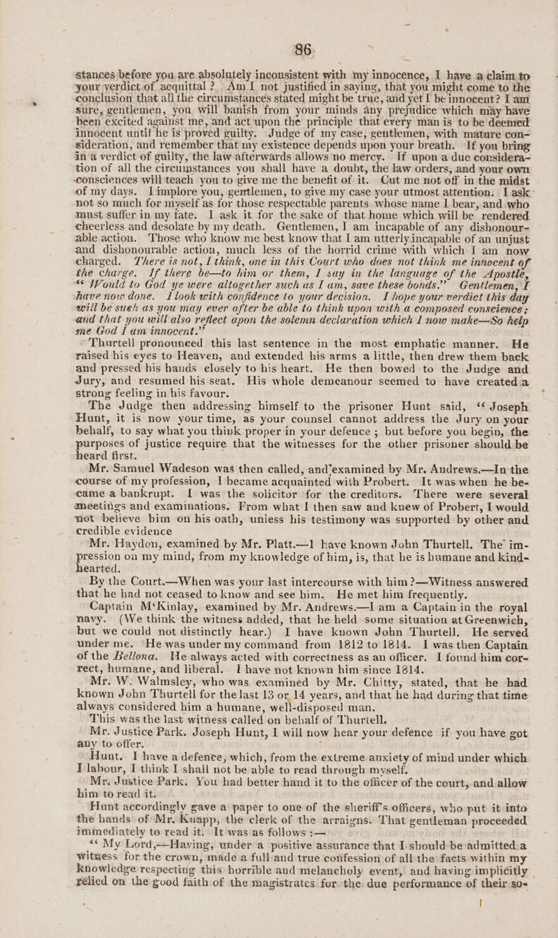 stances before you, are absolutely inconsistent with my innocence, 1 have a claim:to ‘your verdict.of acquittal ? Am [ not justified in saying, that you might come to the conclusion that all the circumstances stated might be true, and yet I be innocent? I am sure, gentlemen, you will banish from your minds any prejudice which may have been excited against me, and act upon the principle that every man is to be deemed innocent until he is proved guilty. Judge of my case, gentlemen, with mature con- sideration, and remember that my existence depends upon your breath. If you bring in a verdict of guilty, the law afterwards allows no mercy. If upon a due considera- tion of all the circumstances you shall have a doubt, the law orders, and your own consciences will teach you to give me the benefit of it. Cut me not off in the midst of my days. Iimplore you, gertlemen, to give my case your utmost attention. I ask: not so much for myself as for those respectable parents whose name I bear, and who must suffer in my fate. I ask it for the sake of that home which will be rendered cheerless and desolate by my death. Gentlemen, I am incapable of any dishonour- able action. Those who know me best know that [ am utterlyincapable of an unjust and dishonourable action, much less of the horrid crime with which [ am now charged. There is not, I think, one in this Court who does not think me innocent of the charge. If there be—to him or them, I say in the language of the Apostle, “ Would to God ye were altogether such as Iam, save these bonds.” Gentlemen, I have now done. Ilook with confidence to your decision. I hope your verdict this day will be sueh as you may ever after be able to think upon with a composed conscience : and that you will also reflect apon the solemn decluration which 1 now make—So help me God I am innocent.” ’ Thurtell pronounced, this last sentence in the most emphatic manner. He raised his eyes to Heaven, and extended his arms a little, then drew them back and pressed his hauds elosely to his heart. He then bowed to the Judge and Jury, and resumed his seat. His whole demeanour seemed to have created.a strong feeling in his favour. The Judge then addressing himself to the prisoner Hunt said, ‘* Joseph Hunt, it is now your time, as your counsel cannot address the Jury on your behalf, to say what you think proper ‘in your defence ; but before you begin, the purposes of justice require that the witnesses for the other prisoner should be heard first. Mr. Samuel Wadeson was then called, and“examined by Mr. Andrews.—In the course of my profession, I became acquainted with Probert. It was when he be- came a bankrupt. I was the solicitor ‘for the creditors. There were several Meetings and examinations. From what I then saw and knew of Probert, I would not believe bim on his oath, unless his testimony was supported by other and credible evidence Mr. Haydon, examined by Mr. Platt—1 have known John Thurtell. The’ im- preien on my mind, from my knowledge of him, is, that he is hamane and kind- earted. By the Court.—When was your last intercourse with bim ?—Witness answered that he had not ceased to know and see him. He met him frequently. Captain M‘Kinlay, examined by Mr. Andrews.—I am a Captain in the royal navy. (We think the witness added, that he held some situation at Greenwich, but we could not distinctly hear.) I have known Jobn Thurtell. He served under me. He was under my command from 1812 to 1814. I was then Captain of the Bellona. We always acted with correctness as an officer. I found him cor- rect, humane, and liberal. I have not known him since 1814. Mr. W. Walmsley, who was. examined by Mr. Chitty, stated, that he had known Jobn Thurtell for the last 13 or 14 years, and that he had during that time always considered him a humane, well-disposed man. This was the last witness called on behalf of Thuriell. Mr. Justice Park. Joseph Hunt, I will now hear your defence if you have got aby to offer. : Hunt. I have a defence, which, from the extreme anxiety of mind under which I labour, I think I shall not be able to read through myself, Mr. Justice Park, You had better hand it to the officer of the court, and allow him to read it. Hunt accordingly gave a paper to one of the sherifi’s officers, who put. it into the hands of Mr. Kuapp, the clerk of the arraigns. That gentleman proceeded immediately to read it. It was as follows :— “* My Lord,—Having, under a positive assurance that I:should be admitted a Witness for the crown, made a full:and true confession of all the facts within my knowledge respecting this horrible and melancholy event, and having implicitly © relied on the good faith of the magistrates for the due performance of their so-