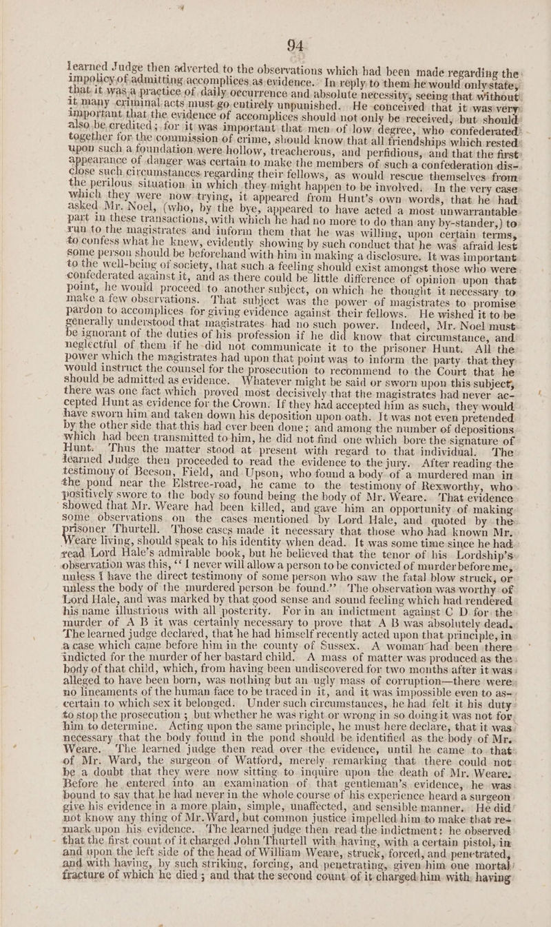 learned Judge then adyerted to the observations which bad been made regarding the: impolicy of admitting accomplices as evidence.’ In-reply: to them he would only state, that, it was,a practice.of daily. occurrence and absolute necessity, seeing that without’ it many criminal acts must go entirely unpunished. He conceived that it was very) uuportant, that the evidence of accomplices should not only be received, but should: also be, credited ;. for it was important that men. of low degree, who confederated’ together for the commission of crime, sould know that all friendships. which rested’ upon such a foundation, were-hollow, treacherous, and perfidious, and that the first: appearance of danger was certain to make the members of sucha confederation dis- Close such circumstances, regarding their fellows, as would rescue themselves: from the perilous situation in which they-might happen to be involved. In the very case which they were now. trying, it appeared from Hunt’s own words, that he had asked Mr. Noel, (who, by the bye, appeared to have acted a most unwarrantable- part in these transactions, with which he had no more to do than any by-stander,) to: run to the magistrates and inform them that he was willing, upon certain terms, to confess what he knew, evidently showing by such conduct that he was afraid lest some person should be beforehand with him in making a disclosure. It was important to the well-being of society, that such a feeling should exist amongst those who were confederated against it, and as there could be little difference of opinion upon that point, he would proceed to another subject, on which he thought it necessary to make a few observations. That subject was the power of magistrates to promise pardon to accomplices. for giving evidence against their fellows. He wished it to be enerally understood that magistrates. had no such power. Indeed, Mr. Noel must: ¢ ignorant of the duties of his profession if he did know. that circumstance, and. neglectful of them if he-did not communicate it to the prisoner Hunt. All the power which the magistrates had upon that point was to inform the party that they would instruct the counsel for the prosecution to recommend to the Court that he should be admitted as evidence. Whatever might be said or sworn upon this subject, there was one fact which proved. most decisively that the magistrates had never ac- cepted Hunt as evidence for the Crown. If they had accepted him as such, they would have sworn him and taken down his deposition upon oath. It was not even pretended by the other side that this had ever been done; and among the number of depositions which had been transmitted to him, he did not find one which bore the signature of Hunt. Thus the matter stood at present with regard to that individual. The dearned Judge then proceeded to read the evidence to the jury. After reading the testimony of Beeson, Field, and Upson, who found a body of a murdered man in the pond near the Elstree-road, he came to the testimony of Rexworthy, who positively swore to the body so found being the body of Mr. Weare. That evidence “Showed that Mr. Weare had been killed, and gave him an opportunity of making some observations on the cases mentioned by Lord Hale, and quoted by the risover Thurtell. Those cases made it necessary that those who had known Mr. Weare living, should speak to his identity when dead. It was some time since he had: vead Lord Hale’s admirable book, but he believed that the tenor of his Lordship’s observation was this, ‘‘ { never will allow a person to be convicted of murder beforeme, unless 1 have the direct testimony of some person who saw the fatal blow struck, or unless the body of the murdered person be found.’? The observation was worthy of Lord Hale, and was marked by that good sense and sound feeling which had rendered his name illustrious with all posterity. For in an indictment against C D for: the murder of A B it was certainly necessary to prove that A B was absolutely dead. The learned judge declared, that he had himself recently acted upon that principle, in a case which came before him in the county of Sussex. A woman had been there indicted for the murder of her bastard child. A mass of matter was produced as the: body of that child, which, from having been undiscovered fer two mouths after it was: alleged to have been born, was nothing but an ugly mass of corruption—there were» no lineaments of the human face to be traced in it, and it was impossible even to as~. certain to which sex it belonged. Under such circumstances, he had felt it his duty- to stop the prosecution ; but whether he was right or wrong in so doing it was not for. him to determine. Acting upon the same principle, he must here declare, that it was. necessary that the body found in the pond should be identified as the-body.of Mr. Weare. ‘The learned judge then read over the evidence, until he came to. that: of Mr. Ward, the surgeon of Watford, merely remarking that there could not be a doubt that they were now sitting to inquire upon the death of Mr. Weare. Before he entered into an examination of. that gentleman’s, evidence, he was bound to say that he had never in the whole course of his experience heard a surgeon give his evidence in a more plain, simple, unaffected, and sensible manner. He did not know any thing of Mr. Ward, but common justice impelled him.to make that re= mark upon his evidence. ‘The learned judge then read. the indictment: he observed. - that the first count of it charged John Thurtell with having, with a certain pistol, in and upon the left side of the head of Wilham Weare, struck, forced, and. penetrated, and with having, by such striking, forcing, and penetrating, given him one mortal fracture of which he died; and that the second count of it charged him. with, having