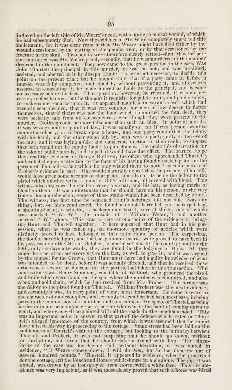 inflicted-on the left side of Mr. Weare’s neck, with a knife, a mortal wound, of which he had subsequently died. Now the evidence of Mr. Ward completely supported this indictment ; for it was clear from it that Mr. Weare might have died either by the wound oceasioned by the cutting of the jugular vein, or by that occasioned by the fracture in the skull. Two points were therefore clearly settled—frst, that the per- ‘son murdered was Mr. Weare; and, secondly, that he was murdered in the manner’ described in the indictment. They now came ‘to the great question in the case, Was’ John ‘Thurtell the principal in this murder, or was he not; and was he aided, assisted, and abetted in it by Joseph Hunt? It was not necessary to decide this point on the present trial; but he should think that if a party came in before a murder was filly completed, and stood by without preventing it, and afterwards assisted in concealing it, he made himself as liable as the principal, and became an accessory before the fact. That question, however, he repeated, it was not ne- cessary to decide now; but he thought it requisite for public utility and public safety, to make some remarks upon it. Jt appeared manifest in various cases which had. recently been decided, that it was very common for men of low degree to flatter themselves, that if theirs was not the hand which committed the fatal deed, they were perfectly safe from all consequences, even though they were present at the murder. Nothing could be more fallacious than such an idea. In point of morals, it was wrong; and in point of law, it was equally so: for if two persons went to: commit a robbery, or to break open a house, and one party committed the felony with his hand, and the other stood idly by, both were equally guilty im the eye of the law; and it was laying a false and dangerous unction to their souls, to suppose that both would not ‘be equally liable to punishment. He made this observation for the sake of public morals, nth hoped it would have due effect. The learned Judge then read the evidence of George Ruthven, the officer who apprehended Thurtell ; and-called the jury’s attention to the facts of his having found a pocket-pistol on the erson of Thurtell—a fact which he only wished them ‘to notice as confirmatory of robert’s evidence in part. One would naturally expect that the prisoner (Thurtell) would have given some account of that pistol, and also of its being the fellow to the pistol which another witness found in Gill’s-hill-lane, all covered with blood. ‘This’ witness also described Thurtell’s sleeve, his coat, and his hat, as having marks of bloed on'them. It was unfortunate that he should have on his person, at the very time of his apprehension, some of those stains which had been described by others. The witness, the first time he searched Hunt’s lodgings, did not take away any thing; but, on his second search, he found a double-barrelled gun, a carpet-bag, a shooting-jacket, a whistle, a backgammon-board, several shirts, one of which was marked ‘“‘ W. W.” (the initials of ‘* William Weare,”’) and another’ marked “‘ W.” alone. This was a very strong point of the evidence in’ bring- ing Hunt and Thurtell together. It here appeared that Hunt had in his pos-_ session, when he was taken up, an enormous quantity of articles which were distinctly proved to have belonged to ‘this unfortunate person. ‘The carpet-bag, the double-barrelled gun, and the backgammon-board, were proved to have been in his possession on the 24th of October, when he set out to the country; and on the 30th, only six days afterwards, they are found in the lodgings of Hunt. All this: might be true of an accessory before the fact, as well as after it; and it was argued: by the counsel for the Crown, that Hunt must have had. a guilty knowledge of what was intended to be done, before it was actually effected, and that he received those articles as a reward or douceur for the part he had taken in this transaction. The next witness was Henry Simmons, constable of Watford, who produced the pistol and knife which were found on the spot where the murder was committed, and also a box and-gold chain, which he had received from Mrs. Probert. The former was the fellow to the pistol found on Thurtell. William Probert was the next evidence and certainly it was, in every point of view, most important. He came forward in the character of an accomplice, and certainly his conduct had been most base, in being privy to the commission of a murder, and concealing it. He spoke of Thurtell as being a very intimate acquaintance—as a person who was in the habit of coming down to sport, and who was well acquainted with all the roads in ‘the neighbourhood. ‘This was an important point in answer to that part of the defence which rested on Thur- tell’s alleged ignorance of the country, from which it was assumed that he might: have missed his way in proceeding to the cottage. Some stress had been laid on the suddenness of Thurtell’s visit at the cottage; but looking to the intimacy between Thurtell and Probert, it was not surprising that ‘he should go down, without an invitation, and even that he should take a friend with him. “The ‘singu- Jarity of the case was his having said, without ‘hesitation, as was stated in evidence, ‘‘ If Weare comes down, I will do sim, for he has done me ‘out of several hundred pounds.” 'Thurtell, it appeared in evidence, when ‘he proceeded for the cottage, left the Coach and Horses public-house in’a gigalone. The gig, it was stated, was drawn by an iron-grey or roan horse, with a white face. ‘This citcum- Stance was very important, as 1t wag most:clearly proved: that such a horse was hired