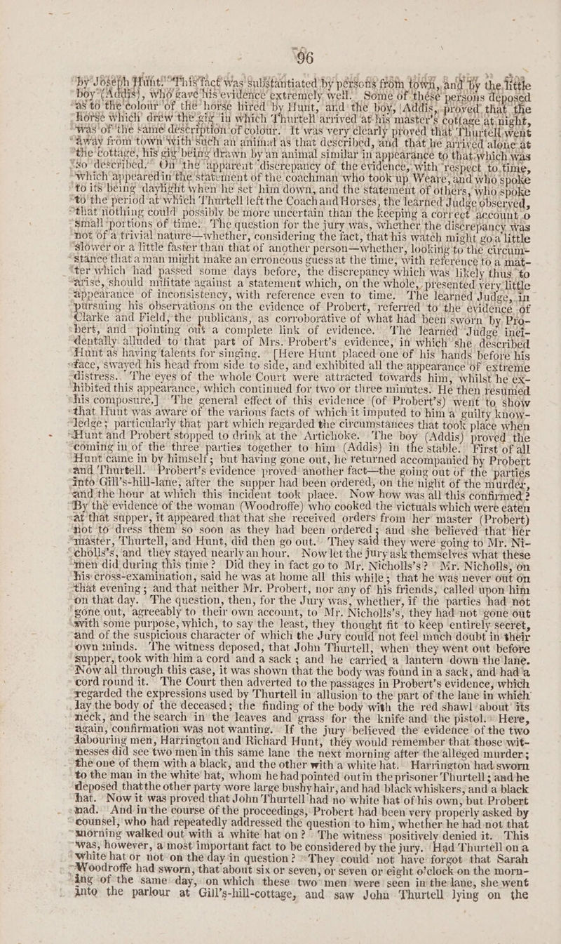 eyoun Aduy tat, cowed ott 4 SP, ee z, id men atide nm dior? chae By) oye Hunt This fact Was Subistantiated by pérsons from town, and ‘by the, litthe ‘boy~(Addis}, who gave his evidence’ extremely well. Some of thése persons deposed “a8 t0 the colour of the horsé hired by Hunt, and the boy, ‘Addis,.._proved’ that the “Rorge which’ dréw the’ gig “in which Thurtell arrived ‘at his master’s cottage at night, “was of the came! déstription of colour. It was very clearly proved that Thurtell went “away from town with such an animal as that described, and that he arrived alone at “the cottage, his gig being drawn by an animal similar in appearance to that:which was “xo ‘described.’ On the ‘apparent “discrepancy of the evidence, with respect to time, “which appearedin the statement of the, coachman who took up Weare, and who spoke ; to its being ‘daylight when he set him down, and the statement of others, who spoke “to the period at which Thurtell left the Coachand Horses, the learned J udge observed, “that nothing could possibly be more uncertain than the keeping a correct account.o ‘Small ‘portions of time. The question for the jury was, whether the discrepancy was not of a trivial nature—whether, considering the fact, that his watch might goa little ‘slower or a little faster than that of another person—whether, looking to the circum: “Stance that aman might make an erroneous guess at the time, with reference to a mat- ‘ter which had passed some days before, the discrepancy which was likely thus, to “arise, should nilitate against a statement which, on the whole, presented very. little appearance of inconsistency, with reference even to time. The learned Judge, in “pursuing his observations on the evidence of Probert, referred’ to’ the evidence. -of Aarke and Field; the publicans, as corroborative of what had’ been sworn by Pro- bert, and pointing ous a complete link of evidence. The learned Judgé inei- “dentally alluded to that part of Mrs. Probert’s evidence, in which’ she. described Hunt as having talents for singing. [Here Hunt placed one of his hands before his “face, swayed his head from side to side, and exhibited all the Ca are of extreme -distress.. The eyes of the whole Court were attracted towards him, whilst he ex- “hibited this appearance, which continued for two or three minutes: He then resumed “his composure.] The general effect of this evidence (of Probert’s) went to show ‘that Hunt was aware of the various facts of which it imputed to him a guilty know- dedge; particularly that part which regarded the circumstances that took place when “Hunt and Probert stopped to drink at the Artichoke. The boy (Addis) proved the ‘coming in of the three parties together to him (Addis) in the stable’ First of all HFiunt came in by himseli; but having gone out, he returned accompanied by Probert and Thurtell. Probert’s evidence proved another fact—the going out of the parties into Gill’s-hill-lane, after the supper had been ordered, on the night of the murder, ~and the hour at which this incident took place. Now how was all this confirmed ? ‘By the evidence of the woman (Woodroffe) who cooked the victuals which were eaten “at that supper, it appeared that that she received orders from her’ master (Probert) not to dress them so soon as they had been ordered; and she believed that Her “master, Thurtell, and Hunt, did then go out. They said they were going to Mr. Ni- “cholls’s, and they stayed nearly an hour. Now let the jury ask themselves what these “shen did during this time? Did they in fact go to Mr. Nicholls’s? ° Mr. Nicholls, on his: cross-examination, said he was at home all this while; that he was never out on ‘that evening ; and that neither Mr. Probert, nor any of ‘his friends, called upon him on that day. The question, then, for the Jury was, whether, if the parties had not gone out, agreeably to their own account, to Mr. Nicholls’s, they had not’ gone out swith some purpose, which, to say the least, they thought fit to keep entirely secret, and of the suspicious character of which the Jury could not feel much doubt in their own minds. ‘The witness deposed, that John Thurtell, when they went out before “supper, took with him a cord and a sack ; and he carried a lantern down the lane. Now all through this case, it was shown that the body was found in a sack, and hada cord round it. The Court then adverted to the passages in Probert’s evidence, which regarded the expressions used by Thurtell in allusion to the part of the lane in whieh day the body of the deceased; the finding of the body with the red shawl ‘about’ its neck, and the search in the leaves and grass for the knife and the pistol.» Here, again, confirmation was not wanting. If the jury believed the evidence of the two dabouring men, Harrington and Richard Hunt, théy would remember that those wit- nesses did see two men in this same lane the next morning after the alleged murder; the one of them witha black, and the other with a white hat. Harrington had sworn to the man in the white hat, whom he had pointed outin the prisoner Thurtell ; and he deposed thatthe other party wore large bushy hair, and had black whiskers, and a black hat. Now it was proved that John Thurtell had no white hat of his own, but Probert mad. And inthe course of the proceedings, Probert had been ver properly asked by counsel, who had repeatedly addressed the question to him, whether he had not that “morning walked out with a white hat on? . The witness’ positively denied it. This “was, however, a most important fact to be considered by the jury. Had Thurtell on a “white hat or not on the day in question? They could’ not ‘have forgot that Sarah ~ Woodroffe had sworn, that about six or seven, or seven or eight o’clock on the morn- “ing of the same day, on which these two men’ were seen in'the lane, she went anto the parlour at Gill’s-hill-cottage, and saw John. Thurtell lying on the