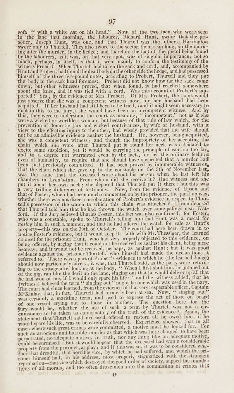 sofa ‘* with a white aat on his head.” Now of the two men who were seen in ‘the lane that morning, the labourer, Richard Hunt, swore that the: pri- soner, Joseph Hunt, was one, and that Thurtell was the ‘other; Harrington swore only to Thurtell, They also swore to the seeing them searching, on the morn- ing after the murder, in the hedge; and therefore the fact of the pistol being found _by the labourers, as it was, on that very spot, was of singular importance; not so much, perhaps, in itself, as that it went mainly to confirm the testimony of the ‘witness Probert. When Thurtell had taken the sack and cord, and, accompanied by Hunt and Probert, had found the dead body on the other side the hedge, and had possessed himself of the three five-pound notes, according to Probert, Thurtell and they. put the body in the sack head foremost. Probert did not. know how far the sack came down; but other witnesses proved, that when found, it had reached somewhere about the knee, and it was tied with a cord. Was this account of Probert’s sup- ported? Yes; by the evidence of Mrs. Probert. Of Mrs. Probert, the court would just observe that she was a competent witness now, for her husband had been acquitted. If her husband: had still been to be tried, (and it might seem necessary te explain this to the jury,) she would have been an incompetent witness. And by this, they were to understand the court as meaning, ‘‘ incompetent,” not as if she were a wicked or worthless woman, but because of that rule of law which, for the prevention of domestic jars and wicked contrivances, by wife or husband, with a view to the effecting injury to the other, had wisely provided that the wife should not be an admissible evidence against the husband. He, however, being acquitted, she was a competent witness; and though the impropriety of her accepting the chain which she wore after Thurtell put it round her neck was calculated to excite some suspicion, yet it would be carrying the principle of caution too far, and to a degree not warranted even by the facts, or by the ordinary feelings even of humanity, to require that she should have suspected that a murder had been just previously committed. It had been proved by innumerable witness eS, that the chain which she gave up to the constable on the 5th of November lest was the same that the deceased wore about his person when he last left his chambers in Lyon’s-inn. From whom did she receive it? One witness said she put it about her own neck; she deposed that Thurtell put it there; but this was a very trifling difference of testimony. Now, from the evidence of Upson and that of Foster, which had been much commented on by the prisoner, the question was, whether there was not direct corroboration of Probert’s evidence in respect to ‘Thur- tell’s possession of the watch to which this chain was attached? Upson deposed that Thurtell told him that he had thrown the watch over some palings near Wat- ford. If the Jury believed Charles Foster, this fact was also confirmed; for Foster, who was a constable, spoke to ‘Thurtell’s telling him that Hunt was a rascal for nosing him in such a manner, and that he had offered the watch for sate as Hunt’s property—this was on the 30th of October. The court had here been drawn in to notice Foster’s evidence, but it would keep its faith with Mr. Thessiger, the learned counsel for the prisoner Hunt, who had very properly objected to this evidence, om being offered, by urging that it could not be received as against his chent, being mere hearsay ; and it would not be received, perhaps, as against Hunt; but it was good evidence against the prisoner Thurtell, who himself had made the declarations it referred to. There was a part of Probert’s evidence to which he (the learned Judge) should now particularly advert ; it was, that Thurtell said, as the party were return- ing to the cottage after looking at the body, ‘* When I first shot him, he jumped.out of the gig, ran like the devil up the lane, singing out that he would deliver up all that he had won of me, if I would only spare his life ;” and the witness added, that he (witness) believed the term ‘‘ singing out ” might be one which was used in the navy. The court had since learned, from the evidence of that very respectable officer, Captain M‘Kinlay, that, in fact, Thurtell had formerly been at sea, Now, “ singing out’”” was certainly a maritime term, and used to express the act of those on board of one vessel crying out to those in another. ‘The uestion here for the jury would be, whether the use of such a term by Thurtell was not a cir- cumstance to be taken as confirmatory of the truth of the evidence? Again, the statement that Thurtell said deceased offered to restore all he owed him, if he would spare his life, was to be carefully observed. Experience showed, that 1n_ all cases where such great crimes were committed, a motive must be looked for. For such an atrocious and horrible murder as that which was here charged to have been perpetrated, no adequate motive, in truth, nor any thing like an adequate motive, could be surmised. But it would appear that the deceased had won a considerable roperty from the prisoner, at play ; and if this was so, it was to be considered. whe- ther that dreadful, that horrible vice, by which he had suffered, and_ which the pri=- soner himself had, in his address, most properly stigmatized with the strongest reprobation—that vice which destroyed the good order of society, sapped the founda- tions of all morals, and too often drove men into the commission of crimes thet 0
