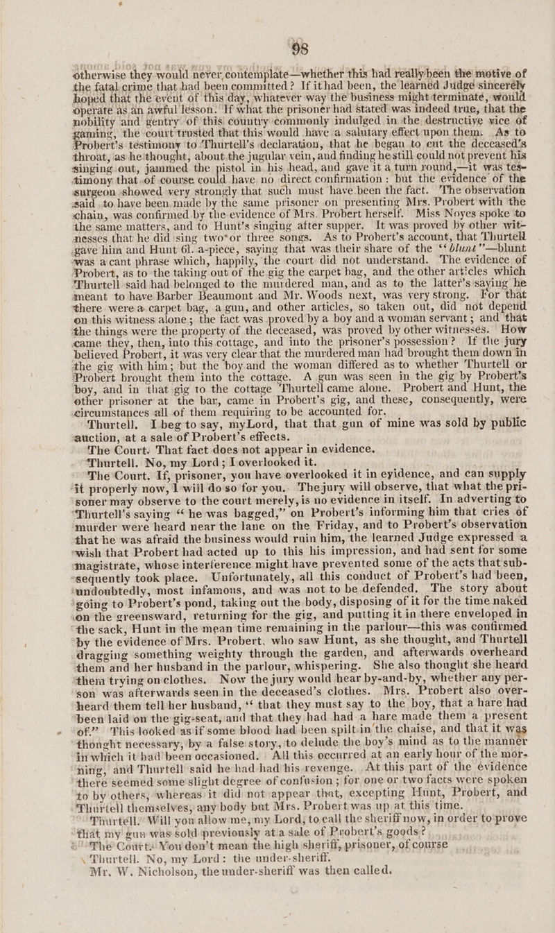 otherwise they would never, contemplate—whether this had really-heen the motive.of the fatal crime that had been committed? If ithad been, the learned Judge sincerély hoped that the event of this day, whatever way the business might terminate, would Operate as an awful lesson. If what the prisoner had stated was indeed true, that the nobility and gentry of this, country commonly indulged in the destructive vice of gaming, the court trusted that this would have a salutary effect upon them. As to Probert’s testimony to:Thurtell’s declaration, that he began to cut the deceased’s throat, as he dibupes| about.the jugular vein, and finding hestill could not prevent his singing out, jammed the pistol in his head, and gave it a turn round,—it was tes timony that.of course could have no direct confirmation : but the evidence of the surgeon showed very strongly that such must have been the fact. ‘The observation ‘said. to have been. made by the same prisoner on presenting Mrs. Probert with the «chain, was confirmed by the evidence of Mrs. Probert herself. Miss Noyes spoke ‘to the same matters, and to Hunt’s singing after supper. It was proved by other wit- nesses that he did ‘sing two*or three songs. As to Probert’s account, that Thurtell gave him and Hunt 6l. a-piece, saying that was their share of the ‘‘dlunt”—blunt awas acant phrase which, happily, the court did not understand. The evidence of Probert, as to ‘the taking out of the gig the carpet bag, and the other articles which ‘Thurtell said had belonged to the murdered man, and as to the latter’s saying he meant to have Barber Beaumont and Mr. Woods next, was very strong. For that there were a carpet bag, a gun, and other articles, so taken out, did not depend on this witness alone; the fact was proved by a boy and a woman servant; and that the things were the property of the deceased, was proved by other witnesses. How came they, then, into this cottage, and into the prisoner’s possession? If the jury believed Probert, it was very clear that the murdered man had brought them down in the gig with him; but the boy and the woman differed as to whether ‘Thurtell or ‘Probert brought them into the cottage. A gun was seen in the gig by Probert’s boy, and in that gig to the cottage Thurtell came alone. Probert and Hunt, the other prisoner at the bar, came in Probert’s gig, and these, consequently, were circumstances all of them requiring to be accounted for. Thurtell. Ibegto say, myLord, that that gun of mine was sold by public auction, at a sale-of Probert’s effects. The Court. That fact does not appear in evidence. “Thurtell. No, my Lord; Loverlooked it. . The Court. If, prisoner, you have overlooked it in eyidence, and can supply ‘it properly now, 1 will do so for you.. Thejury will observe, that what the pri- soner may observe to the court merely, is no evidence in itself. In adverting to ‘Thurtell’s saying “ he was bagged,” on Probert’s informing him that cries of murder were heard near the lane on the Friday, and to Probert’s observation that he was afraid the business would ruin him, the learned Judge expressed a «wish that Probert had acted up to this his impression, and had sent for some Magistrate, whose interference might have prevented some of the acts that sub- ssequently took place. Unfortunately, all this conduct of Probert’s had ‘been, ‘undoubtedly, most infamous, and was not to be defended. The story about ‘going to Probert’s pond, taking out the body, disposing of it for the time naked .on the greensward, returning for the gig, and putting it in there enveloped in “the sack, Hunt in the mean time remaining in the parlour—this was confirmed by the evidence of Mrs. Probert, who saw Hunt, as she thought, and Thurtell dragging something weighty through the garden, and afterwards overheard them and her husband in the parlour, whispering. She also thought she heard them trying onclothes. Now the jury would hear by-and-by, whether any per- son was afterwards seen in the deceased’s clothes. Mrs. Probert also over- heard them tell her husband, ‘‘ that they must say to the boy, that a hare had been laid on the gig-seat, and that they had had a hare made them a present of”. This looked asif some blood had been spilt.in'the chaise, and that it was “thought necessary, bya false story, ‘to delude the boy’s mind as to the manner in which it bad’ been occasioned. | All this occurred at an early hour of the mor- ning, and Thurtell said he had had his revenge. At this part of the evidence there seemed some slight degree of confusion ; for one or two facts were spoken to by others, whereas it did not appear. that, excepting Hunt, Probert, and “Thurtell themselves, any body but Mrs. Probert was up at this time. Thurtell)’ Will you allow me, my Lord; to call the sheriff now, in order to:_prove fiat my gun was sold previously atia sale of Probert’s, goods “The Coutts You den’t mean the high sheriff, prisoner, of course \'Thurtell. No, my Lord: the under- sheriff. Mr. W. Nicholson, the under-sheriff was then called.