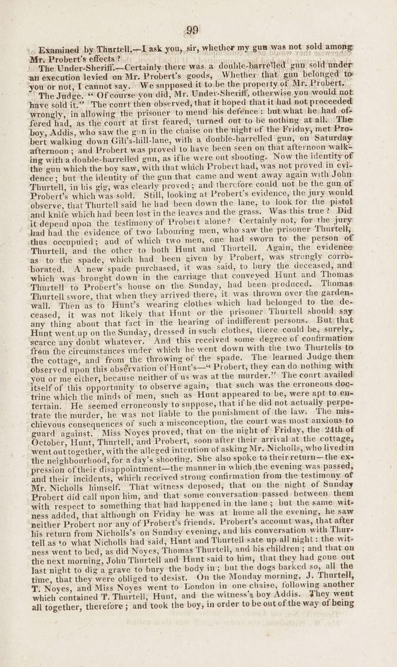 ».. Examined by Thurtell,—JI ask you, sir, whether my gun was not sold among; Mr, Probert’s effects? ; | pit ay i A le ag ak go Sa . The Under-Sheriff.—Certainly there was a double-barreled gun sold under ‘an execution levied on Mr. Probert’s goods, Whether that gun belonged to you or not, I cannot say. We supposed it to be the property of Mr. Probert. _ The Judge. “ Of course you did, Mr. Under-Sheriff, otherwise you would not have sold it.” |The court then observed, that it hoped that it had not proceeded wrongly, in allowing the prisoner to mend his defence: but what be had of- fered had, as the court at first feared, turned out to be nothing at all. The boy, Addis, who saw the gin in the chaise on the night uf the Friday, met Pros bert walking down Gill’s-hill-lane, with a double-barrelled gun, on Saturday afternoon; and Probert was proved to have been seen on that afternoon walk- ing with a double-barrelled gun, as ifhe were out shooting. Now the identity of the gun which the boy saw, with that which Probert had, was not proved in evi- dence; but the identity of the gun that came and went away again with John Thurtell, in his gig, was clearly proved; and thercfore could not be the gun of Probert’s which was-sold. Still, looking at Probert’s evidence, the jury would observe, that Thurtell said he had been down the lane, to look for the pistol and knife which had been lost in the leaves and the grass. Was this true? Did it depend upon the testimony of Probeit alone? Certainly not, for the jury had had the evidence of two labouring men, who saw the prisoner Thurtell, thus cccupuied; and of which two men, one had sworn to the person of Thurtell, and the other to both Hunt and Thurtell. Again, the evidence as to the spade, which had been given by Probert, was strongly corro- borated. A new spade purchased, it was said, to bury the deceased, and which was brought down in the carriage that conveyed Hunt and Thomas Thurtell to Probert’s house on the Sunday, had been preduced. Thomas Thurtell swore, that when they arrived there, it was thrown over the garden- wall. Then as to Hunt’s wearing clothes which had belonged to the de- ceased, it was not likely that Hunt or the prisoner Thurtell should say any thing about that fact in the hearing of indifferent persons. But: that Hunt went up on the Sunday, dressed in such clothes, there could be, surely, scarce any doubt whatever. And this received some degree of confirmation frem the circumstances under which he went down with the two Thurtells to the cottage, and from the throwing of the spade. The learned Judge then observed upon this obsérvation of Hunt’s—* Probert, they can do nothing with you or me either, because neither of us was at the murder.”” The conrt availed ‘itself of this opportunity to observe again, that such was the erroneous doc- trine which the minds of men, such as Hunt appeared to be, were apt to en- tertain. He seemed erroneously to suppose, that if he did not actually perpe- trate the murder, he was not liable to the punishment of the law. The mis- chievous consequences of such a misconception, the court was most anxious to guard against. Miss Noyes proved, that on the night of Friday, the 24th of October, Hunt, Thurtell, and Probert, soon after their arrival at the cottage, went out together, with the alleged intention of asking Mr. Nicholls, who livedin the neighbourhood, for aday’s shooting. She also spoke to their return—the ex- pression of their disappointment—the manner in which the evening was passed, and their incidents, which received strong confirmation from the testimony of Mr. Nicholls himself. That witness deposed, that on the night of Sunday Probert did call upon him, and that some conversation passed between them with respect to something that had happened in the lane; but the same wit- ness added, that although on Friday he was at home all the evening, he saw neither Probert nor any of Probert’s friends. Probert’s account was, that after his return from Nicholls’s on Sunday evening, and his conversation with Thur- tell as to what Nicholls had said, Hunt and Thurtell sate up-all night : the wit- ness went to bed, as did Noyes, Thomas Thurtell, and his children; and that on the next morning, John Thurtell and Hunt said to him, that they had gone out last night to dig a grave to bury the body in; but the dogs barked so, all the time, that they were obliged to desist. On the Monday morning, J. Thartell, T. Noyes, and Miss Noyes went to London in one chaise, following another which contained T. Thurtell; Hunt, and the witness’s boy Addis. they went all together, therefore ; and took the boy, in order to be out of the way of being