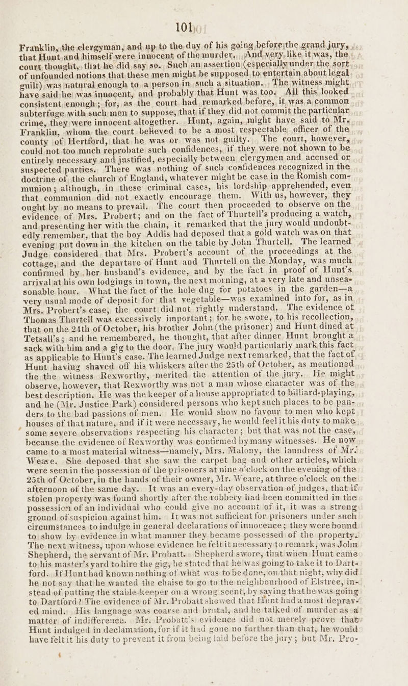 Franklin, the clergyman, and up to the. day of his going beforejthe grand jury, .. that Hont.and himself were innocent of the murder,, And very, like. it was, the : court. thought, that he did say so., Such an assertion)(especially under the, sort of unfounded notions that these men might be supposed to: entertain about legal guilt) was natural enough to a person in such a situation.,, The witness might have said he was innocent, and probably that Hunt was too. All this looked consistent, enough; for, as the court had remarked before, it. was.a common. subterfuge with such men to suppose, that if they did not commit the particular crime, they were innocent altogether. Hunt, again, might haye said to Mr, Franklin, whom, the court beHeved to be a most respectable officer of the county of Hertford, that he was or was not guilty. The court, however, could not too much reprobate such confidences, if they were not shown to be entirely necessary and justified, especially between clergymen and accused or . suspected parties. There was nothing of such confidences recognized in the doctrine of the church of England, whatever might be case in the Romish com~ munion; although, in these criminal cases, his lordship apprehended, even that communion did not exactly encourage them. With us, however, they ought by no means to prevail. The court then proceeded to observe on the evidence of Mrs. Probert; and on the fact of Thurtell’s producing a watch, and presenting her with the chain, it remarked that the jury would undoubt- edly remember, that the boy Addis had deposed that a goid watch was on that evening put down in the kitchen on the tabie by John Thuriell. The learned Judge considered that Mrs. Probert’s account of the proceedings at the cottage, and the departure of Hunt and Thurtell on the Monday, was much confirmed by her husband’s evidence, and by the fact in proof of Hunt’s arrival at his own lodgings in town, the next morning, at a very late and unseae sonable hour. What the fact of the hole dug for potatoes in the garden—a very usual mode of deposit for that vegetable—was examined into for, asin . Mrs. Probert’s case, the court did not rightly understand. The evidence of Thomas Thurtell was excessively important; for. be swore, to his recollection, . that on the 24th of October, his brother John (the prisoner) and Hunt dined at Tetsall’s; and he remembered, he thought, that after dinner Hunt brought a sack with him anda gig to the door. The jury would particularly mark this fact as applicable to Hunt’s case. The learned Judge next remarked, that the fact of Hunt having shaved off his whiskers after the 25th of October, as mentioned the the witness Rexworthy, merited the attention of the jury. He might observe, however, that Rexworthy was not a man whose character was of the best description. He was the keeper of a house appropriated to billiard-playing, and he (Mr. Justice Park) considered persons who kept such places to be pan-. ders to the bad passions of men. He would show no favour to men who kept , houses of that nature, and if it were necessary, he would feelit his dnty tomake , some severe observations respecting his character; but that was not the case, because the evidence of Rexworthy was confirmed by many witnesses. He now came to a most material witness—namely, Mrs. Malony, the laundress of Mr Weave. She deposed that she saw the carpet bag and other articies, which were seenin the possession of the prisoners at nine o’clock on the evening of the 25th of October, in the hands of their owner, Mr. Weare, at three o’clock on the afternoon of the same day. It was an every-day observation of judges, that if stolen property was found shortly after the robbery had been committed in the possession of an individual who could give no account of it, it was a strong ground ofsuspicion against him. It was not sufficient for prisoners under such circumstances to indulge in general declarations of innocence; they were bonnd to show by evidence in what manner they became possessed of the property. The next witness, upon whose evidence he felt it necessary to remark, was John Shepherd, the servant of Mr. Probatt.. Shepherd swore, that when Hunt came to his master’s yard to hire the gig, be stated that he was going to take it to Dart- ford. If Hunt had known nothing of what was tobe done, on that night, why did he not say that he wanted the chaise to go to the neighbourhood of Elstree, in- stead of putting the stable-keeper on a wrong scent, by saying that he was going to Dartford? The evidence of Mr. Probatt showed that Hunt had amost deprav- ed mind. His language was coarse and brutal, and he talked of murder asa matter of indifference. Mr. Probatt’s evidence did not merely prove that Hunt indulged in declamation, for if it had gone no further than that, he would have feltit his duty to prevent it from being iaid before the jury; but Mr, Pro- .