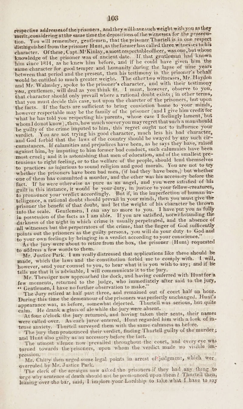 L038 respective addressesofthe prisoners, andthey willhavesuch weight with you as they meritjconsidering atthe same time the depositions of the witnesses for the prosecur tion. You will remember, gentlemen, that the prisoner Thurtell is ip one respect distinguished from the prisoner Hunt,as the former has called three witnesses to his character. Ofthese, Capt. M‘Kinlay, amost respectableofiicer, was one, but whose knowledge of the prisoner was of ancient date. If that gentleman had ‘known him since 1914, as he knew him before, and if he could have civen him the same character for good temper and humanity during the lapse of nine years between that period and the present, then his testimony in the prisoner’s behalf would be entitled to much greater weight. The other two witnesses, Mr. Haydon and Mr. Walmsley, spoke to the prisoner’s character, and with their testimony you, gentlemen, will deal as you think fit. {£ must, however, observe to you, that character should only prevail where a rational doubt exists ; in other terms, that you must decide this case, not upon the charcter of the prisoners, but upon the facts. If the facts are sufficient to bring conviction home to your minds, however respectable may be the family of the prisoner (and I give hin credit for what he has told you respecting his parents, whose case I feelingly lament, but whom I donot know) , then, how much soever you may regret that'such a manshouwld ‘be guilty of the crime imputed to him, this regret ought not to mffuence your verdict. You are not trying his good character, much less his bad character, and God forbid that the laws of the country should be swayed by any such cir- cumstances. If calamities and prejudices have been, as he says they have, raised against him, by imputing to him former bad conduct, such calumnies have been most cruel; and it is astonishing that men of education, and of the smallest pre- tensions to right feeling, or to the welfare of the people, should lend themselves to practices so injurious to-sound religion and good morals. You are not to try whether the prisoners have been bad men, (if bad they have been,) but whether -one of them has committed a murder, and the other was his accessory ‘before the fact. If he were otherwise as pure as an angel, and you'were satisfied of his guilt in this ifistance, it would be your duty, in justice to your fellow-creatures, to pronounce your verdict accordingly. But if, in the imperfection of human in- telligence, a rational doubt should prevail in your minds, then you must give the prisoner the benefit of that doubt, and let the weight of his character be thrown Gnto the scale. Gentlemen, I can say no more to you. I have put you as fully im possession of the facts as I am able. If you are satisfied, notwithstanding the darkness of the night in which crime is usually perpetrated, and the absence of all witnesses but the perpetrators of the crime, that the finger of God sufficently points out the prisoners as the guilty persons, you will do your duty to God.and ‘to your own feelings by bringing in a verdict according to your conscience,” As the jury were about to retire from the box, the prisoner (Hunt) requested to address a few words to them. Mr. Justice Park. Iam really distressed that applications like these should be made, which the laws and the constitution forbid me to comply with. I will, however, send your counsel to you, to hear what it is you wish to-say; and if ‘le tells me that it is advisable, I will communicate it to the jury. Mr. Thessiger now approached the dock, and having conferred with Huntfor’a few moments, returned to the judge, who immediately after said to the jury, «© Gentlemen, 1 have no further observation to make.” The Jury retired at half past three, and remained out of court half an hour. During this time the demeanour of the prisoners was perfectly unchanged. Hunt's appearance was, as before, somewhat dejected. Thurtell was serious, but quite calm. He drank a glass ‘of ale while the jury were absent. At four o’clock the jury returned, and having taken their seats, their names were calied-over. As each juror entered, Hunt regarded him with a look of in- tense anxiety. Thurtell surveyed them with the same calmness as before. The jury then pronounced their verdict, finding Thurteil guilty of the murder ; and Hunt also guilty as an accessory before the fact. The utmost silence now ‘prevailed throughout the court, ‘and every eye was turned towards the prisoners, upon whom the verdict made no visible im- pression. Mr. Chitty then urged.some legal points in arrest of judgment, which wer overruled by Mr. Justice Park, The clerk of the arraigas now asked the: prisoners.if they had any thing to urge why sentence of death should not be pronounced upon them ?. Thurtell then,