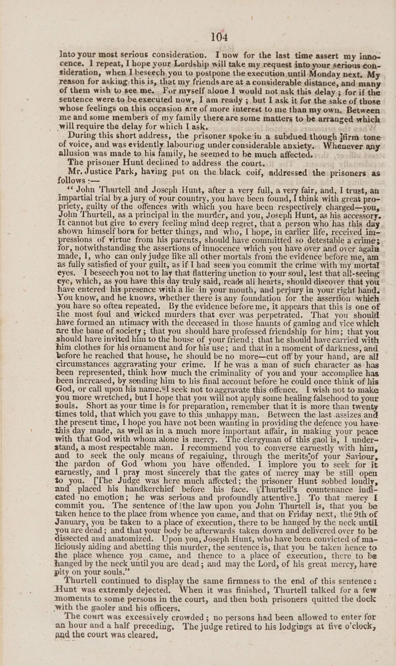 into your most serious consideration. I now for the last time assert my inno- cence. | repeat, I hope your Lordship will take my request into.your serious-con- sideration, when I beseech you to postpone the execution until Monday next, My reason for asking) this is, that my friends.are at a considerable distance, and many of them wish to see me. For myself alone I would not ask this delay ; for if the sentence were. to be executed now, I am.ready ; but I ask it for the sake of those whose feelings on this occasion are of more interest to me than my own, Between me and some members of my family there are some matters to be arranged which will require the delay for which I ask. cig auf wad'é During this short address, the prisoner spoke‘in a subdued though }firm tone of voice, and was evidently, labouring under considerable anxiety... Whenever any allusion was made to his family, he seemed to be much affected. - The prisoner Hunt declined to address the court. oe Justice Park, having put on the black coif, addressed the prisoners as follows :— ** John 'Thurtell and Joseph Hunt, after a very full, a very fair, and, I trust,.an impartial trial by a jury of your country, you have been found, I think with great pro- priety, guilty of the offences with which you have been respectively charged—you, John Thurtell, as a principal in the murder, and you, Joseph Hunt, as his accessory. It cannot but give to every feeling mind deep regret, that a person who has this day. shown himself born for better things, and who, I hope, in earlier life, received im- pressions of virtue from his parents, should have committed so detestable a crime; for, notwithstanding the assertions of innocence which you have over and oyer again made, I, who can only judge like all other mortals from the evidence before me, am as fully satisfied of your guilt, as if I had seen you commit the crime with my mortal eyes. I beseech you not to lay that flattering unction to your soul, lest that all-seeing eye, which, as you have this day truly said, reads all hearts, should discover that you have entered his presence with a lie in your mouth, and perjury in your right hand. You know, and he knows, whether there is any foundation for the assertion which you have so often repeated. By the evidence before me, it appears that this is one of the most foul and wicked murders that ever was perpetrated. That you should have formed an ntimacy with the deceased in those haunts of gaming and vice which are the bane of society; that you should have professed friendship for him; that you should have invited him to the house of your friend; that he should have carried with him clothes for his ornament and for his use; and that in a moment of darkness, and before he reached that house, he should be no more—cut off by your hand, are all circumstances aggravating your crime. If he was a man of such character as’ has been represented, think how much the criminality of you and your accomplice has been increased, by sending him to his final account before he could once think of his God, or call upon his name.*I seek not to aggravate this offence. I wish not to make you more wretched, but I hope that you will not apply some healing falsehood to your souls. Short as your time is for preparation, remember that it is more than twenty times told, that which you gave to this unhappy man. Between the last -assizes and the present time, I hope you have not been wanting in providing the defence you have: this day made, as well as in a much more important affair, in making your peace with that God with whom alone is mercy. The clergyman of this gaol is, I under- stand, a most respectable man. I recommend you to converse earnestly with him, and to seek the only means of regaiuing, through the meritstof your Saviour, the pardon of God whom you have offended. I implore you to seek for it earnestly, and I pray most sincerely that the gates of mercy may be still a to you. [The Judge was here much affected; the prisoner Hunt sobbed lou ly, and placed his handkerchief before his face. ‘Thurtell’s countenance indi- cated-no emotion; he was serious and profoundly attentive.] To that mercy I commit you. The sentence of !the law upon you John Thurtell is, that you be taken hence to the use from whence you came, and that on Friday next, the 9th of January, you be taken to a piare of execution, there to be hanged by the neck untik you are dead ; and that your body be afterwards taken down and delivered over to be dissected and anatomized. Upon.you, Joseph Hunt, who have been convicted of ma- liciously aiding and abetting this murder, the sentence is, that you be taken hence to the place whence you came, and thence to a place of execution, there to be hanged by the neck until you are dead; and may the Lord, of his great mercy, have pity on your souls.” ; Thurtell continued to display the same firmness to the end of this sentence: Hunt was extremly dejected. When it was finished, Thurtell talked for a few moments to some persons in the court, and then both prisoners quitted the dock with the gaoler and his officers. The court was excessively crowded ; no persons had been allowed to enter for an hour and a half preceding, The judge retired to his lodgings at five o'clock, and the court was cleared,