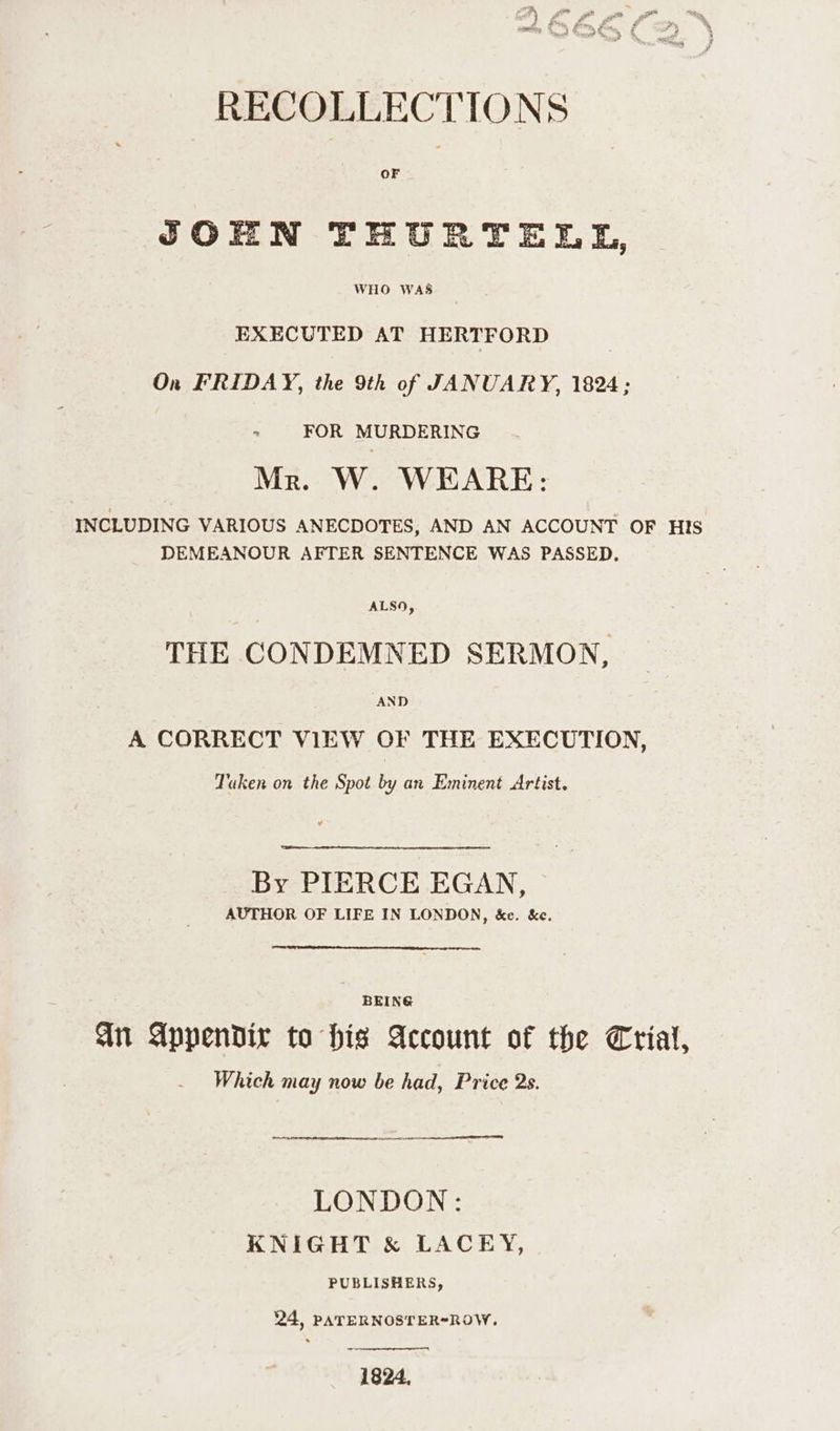 RECOLLECTIONS OF JOHN THURTELL, WHO WAS EXECUTED AT HERTFORD On FRIDAY, the 9th of JANUARY, 1824; ~ FOR MURDERING Mr. W. WEARE: INCLUDING VARIOUS ANECDOTES, AND AN ACCOUNT OF His DEMEANOUR AFTER SENTENCE WAS PASSED, THE CONDEMNED SERMON, A CORRECT VIEW CF THE EXECUTION, Taken on the Spot by an Eminent Artist. By PIERCE EGAN, AUTHOR OF LIFE IN LONDON, &e. &e. BEING Gn Appendix to his Account of the Trial, Which may now be had, Price 2s. ro LONDON: KNIGHT & LACEY, PUBLISHERS, 24, PATERNOSTER-ROW. 1824,