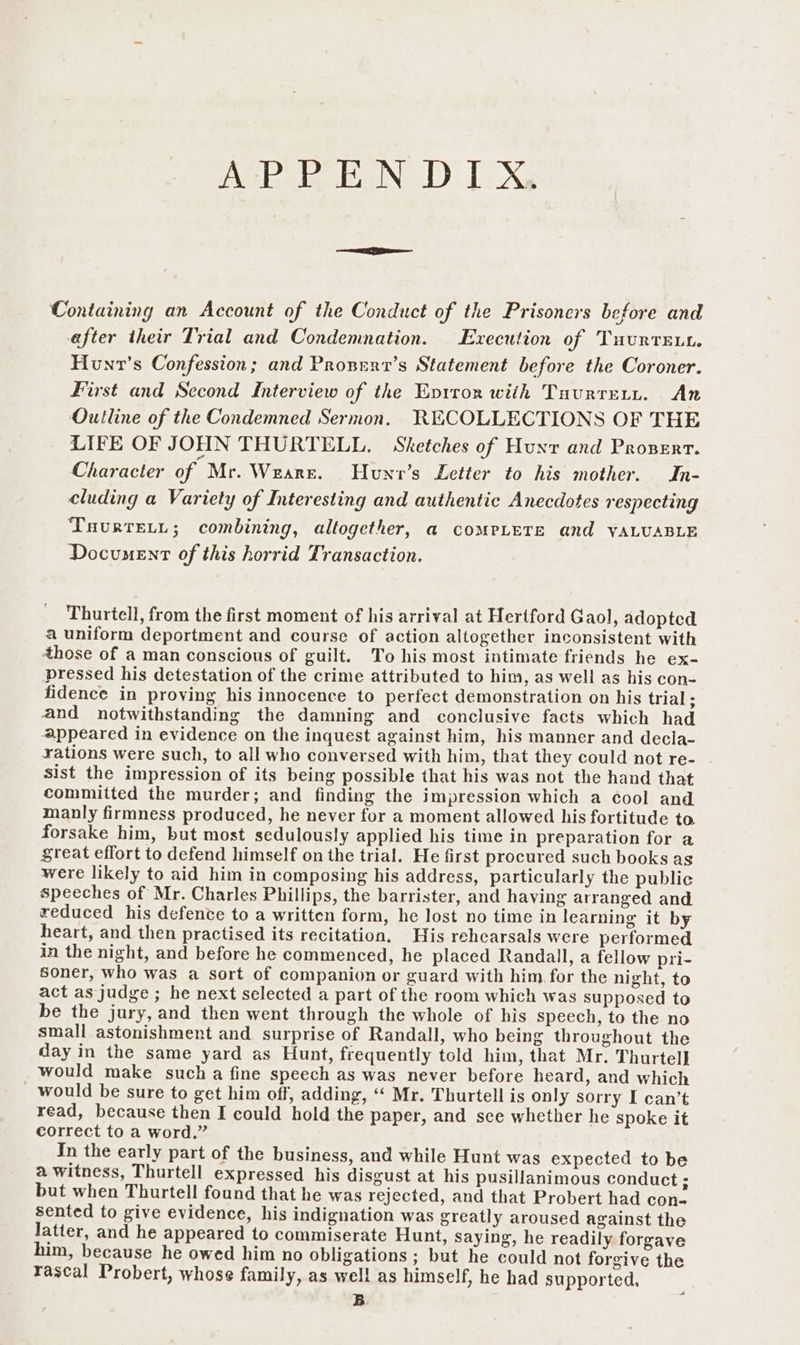 AsPik EN, DIX. Containing an Account of the Conduct of the Prisoners before and efter their Trial and Condemnation. Execution of Tuurtsnt. Hunt’s Confession; and Pronent’s Statement before the Coroner. First and Second Interview of the Evrror with Tuurrern. An Outline of the Condemned Sermon, RECOLLECTIONS OF THE LIFE OF JOHN THURTELL. Sketches of Hunr and Proserr. Character of Mr. Weare. Hunv’s Letter to his mother. In- cluding a Variety of Interesting and authentic Anecdotes respecting TaurtTeL.t; combining, altogether, a coMPLETE and VALUABLE Document of this horrid Transaction. Thurtell, from the first moment of his arrival at Hertford Gaol, adopted a uniform deportment and course of action altogether inconsistent with those of a man conscious of guilt. To his most intimate friends he ex- pressed his detestation of the crime attributed to him, as well as his con- fidence in proving his innocence to perfect demonstration on his trial ; and notwithstanding the damning and conclusive facts which had appeared in evidence on the inquest against him, his manner and decla- rations were such, to all who conversed with him, that they could not re- sist the impression of its being possible that his was not the hand that committed the murder; and finding the impression which a cool and manly firmness produced, he never for a moment allowed his fortitude to forsake him, but most sedulously applied his time in preparation for a great effort to defend himself on the trial. He first procured such books as were likely to aid him in composing his address, particularly the public speeches of Mr. Charles Phillips, the barrister, and having arranged and reduced his defence to a written form, he lost no time in learning it by heart, and then practised its recitation, His rehearsals were performed in the night, and before he commenced, he placed Randall, a fellow pri- Soner, who was a sort of companion or guard with him for the night, to act as judge ; he next selected a part of the room which was supposed to be the jury, and then went through the whole of his speech, to the no small astonishment and surprise of Randall, who being throughout the day in the same yard as Hunt, frequently told him, that Mr. Thurtell would make such a fine speech as was never before heard, and which _ would be sure to get him off, adding, ‘“‘ Mr. Thurtell is only sorry I can’t read, because then I could hold the paper, and sce whether he spoke it correct to a word.” In the early part of the business, and while Hunt was expected to be a witness, Thurtell expressed his disgust at his pusillanimous conduct ; but when Thurtell found that he was rejected, and that Probert had con- sented to give evidence, his indignation was greatly aroused against the latter, and he appeared to commiserate Hunt, Saying, he readily forgave him, because he owed him no obligations ; but he could not forgive the rascal Probert, whose family, as well as himself, he had supported. B