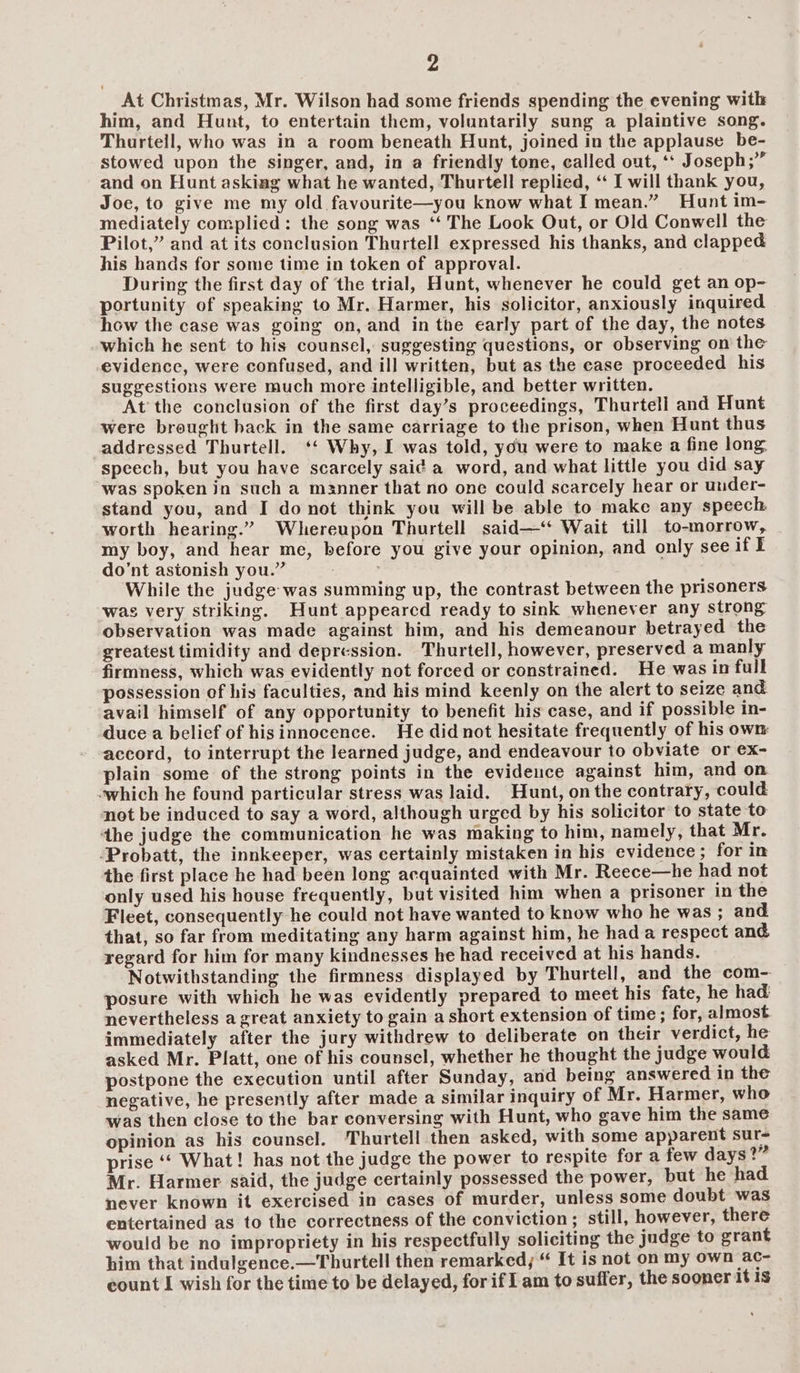 _At Christmas, Mr. Wilson had some friends spending the evening with him, and Hunt, to entertain them, voluntarily sung a plaintive song. Thurtell, who was in a room beneath Hunt, joined in the applause be- stowed upon the singer, and, in a friendly tone, called out, ‘‘ Joseph;” and on Hunt asking what he wanted, Thurtell replied, ‘ I will thank you, Joe, to give me my old favourite—you know what I mean.” Hunt im- mediately complied: the song was ‘‘ The Look Out, or Old Conwell the Pilot,” and at its conclusion Thurtell expressed his thanks, and clapped his hands for some time in token of approval. During the first day of the trial, Hunt, whenever he could get an op- portunity of speaking to Mr. Harmer, his solicitor, anxiously inquired how the case was going on, and in tbe early part of the day, the notes which he sent to his counsel, suggesting questions, or observing on the evidence, were confused, and ill written, but as the case proceeded his suggestions were much more intelligible, and better written. At the conclusion of the first day’s proceedings, Thurtell and Hunt were brought hack in the same carriage to the prison, when Hunt thus addressed Thurtell. ‘‘ Why, I was told, you were to make a fine long. speech, but you have scarcely sai¢ a word, and what little you did say was spoken in such a manner that no one could scarcely hear or under- stand you, and I do not think you will be able to make any speech worth hearing.” Whereupon Thurtell said—‘* Wait till to-morrow, my boy, and hear me, before you give your opinion, and only see if I do’nt astonish you.” : While the judge was summing up, the contrast between the prisoners was very striking. Hunt appeared ready to sink whenever any strong observation was made against him, and his demeanour betrayed the greatest timidity and depression. Thurtell, however, preserved a manly firmness, which was evidently not forced or constrained. He was in full possession of his faculties, and his mind keenly on the alert to seize and avail himself of any opportunity to benefit his case, and if possible in- duce a belief of hisinnocence. He didnot hesitate frequently of his own accord, to interrupt the learned judge, and endeavour to obviate or ex- plain some of the strong points in the evideuce against him, and on “which he found particular stress was laid. Hunt, on the contrary, could not be induced to say a word, although urged by his solicitor to state to the judge the communication he was making to him, namely, that Mr. -Probatt, the innkeeper, was certainly mistaken in his evidence ; for in the first place he had been long acquainted with Mr. Reece—he had not only used his house frequently, but visited him when a prisoner in the Fleet, consequently he could not have wanted to know who he was ; and that, so far from meditating any harm against him, he hada respect and regard for him for many kindnesses he had received at his hands. Notwithstanding the firmness displayed by Thurtell, and the com-. posure with which he was evidently prepared to meet his fate, he had: nevertheless a great anxiety to gain a short extension of time; for, almost immediately after the jury withdrew to deliberate on their verdict, he asked Mr. Platt, one of his counsel, whether he thought the judge would postpone the execution until after Sunday, and being answered in the negative, he presently after made a similar inquiry of Mr. Harmer, who was then close to the bar conversing with Hunt, who gave him the same opinion as his counsel. Thurtell then asked, with some apparent sur- prise ‘‘ What! has not the judge the power to respite for a few days?” Mr. Harmer said, the judge certainly possessed the power, but he had never known it exercised in cases of murder, unless some doubt was entertained as to the correctness of the conviction; still, however, there would be no impropriety in his respectfully soliciting the judge to grant him that indulgence.—Thurtell then remarked, “ It is not on my own ac- count I wish for the time to be delayed, for if I am to suffer, the sooner it IS
