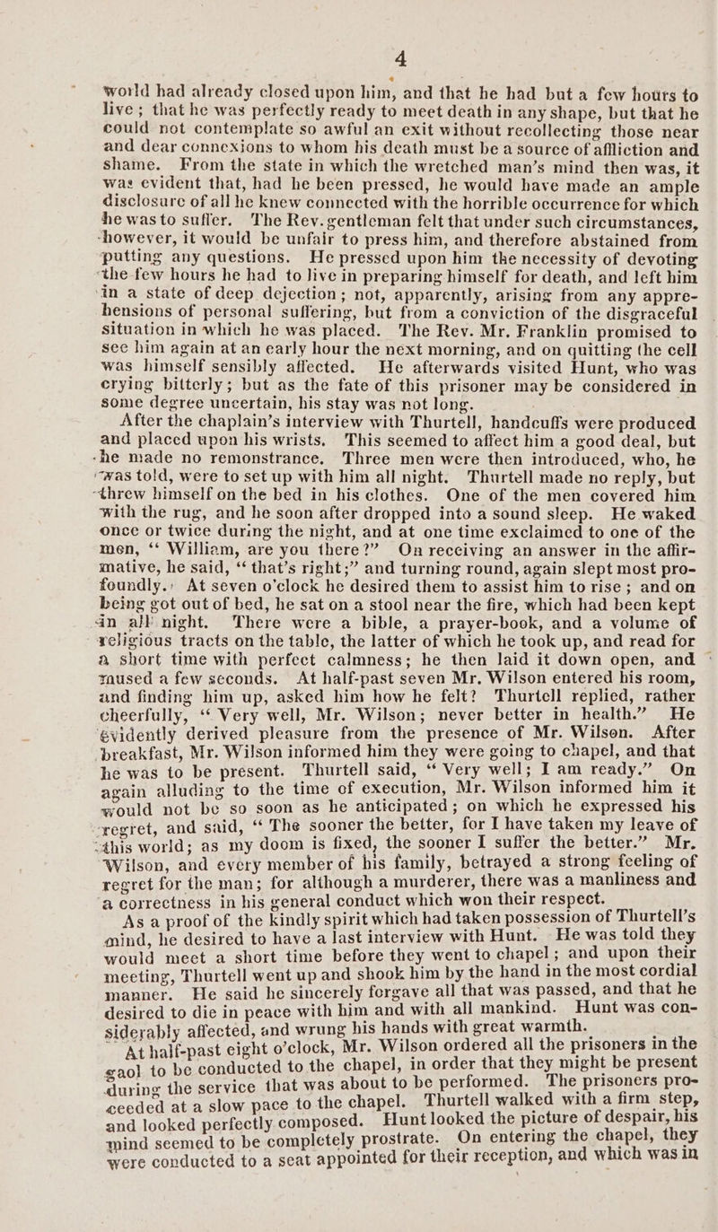 world had already closed upon him, and that he had but a few houts to live; that he was perfectly ready to meet death in any shape, but that he could not contemplate so awful an exit without recollecting those near and dear connexjons to whom his death must be a source of aflliction and Shame. From the state in which the wretched man’s mind then was, it was evident that, had he been pressed, he would have made an ample disclosure of all he knew connected with the horrible occurrence for which he was to sufler. The Rev. gentleman felt that under such circumstances, -however, it would be unfair to press him, and therefore abstained from putting any questions. He pressed upon him the necessity of devoting ‘the few hours he had to Jive in preparing himself for death, and left him ‘in a state of deep dejection; not, apparently, arising from any appre- hensions of personal suffering, but from a conviction of the disgraceful situation in which he was placed. The Rev. Mr, Franklin promised to see him again at an early hour the next morning, and on quitting the cell was himself sensibly affected. He afterwards visited Hunt, who was crying bitterly; but as the fate of this prisoner may be considered in some degree uncertain, his stay was not long. . After the chaplain’s interview with Thurtell, handcuffs were produced and placed upon his wrists. This seemed to affect him a good deal, but -he made no remonstrance. Three men were then introduced, who, he “was told, were to set up with him all night. Thurtell made no reply, but “threw himself on the bed in his clothes. One of the men covered him with the rug, and he soon after dropped into a sound sleep. He waked once or twice during the night, and at one time exclaimed to one of the men, ‘‘ William, are you there?” On receiving an answer in the affir- mative, he said, ‘‘ that’s right;” and turning round, again slept most pro- foundly.: At seven o'clock he desired them to assist him to rise ; and on being got out of bed, he sat on a stool near the fire, which had been kept in all night. There were a bible, a prayer-book, and a volume of religious tracts on the table, the latter of which he took up, and read for — a short time with perfect calmness; he then laid it down open, and © taused a few seconds. At half-past seven Mr, Wilson entered his room, and finding him up, asked him how he felt? Thurtell replied, rather cheerfully, ‘‘ Very well, Mr. Wilson; never better in health.” He évidently derived pleasure from the presence of Mr. Wilson. After breakfast, Mr. Wilson informed him they were going to chapel, and that he was to be present. Thurtell said, ‘ Very well; I am ready.” On again alluding to the time of execution, Mr. Wilson informed him it would not be so soon as he anticipated; on which he expressed his regret, and said, ‘ The sooner the better, for I have taken my leave of “this world; as my doom is fixed, the sooner I suffer the better.” Mr. Wilson, and every member of his family, betrayed a strong feeling of regret for the man; for although a murderer, there was a manliness and a correctness in his general conduct which won their respect. é. As a proof of the kindly spirit which had taken possession of Thurtell’s mind, he desired to have a last interview with Hunt. He was told they would mect a short time before they went to chapel; and upon their meeting, Thurtell went up and shook him by the hand in the most cordial manner. He said he sincerely forgave all that was passed, and that he desired to die in peace with him and with all mankind. Hunt was con- siderably affected, and wrung his hands with great warmth. | =e At half-past eight o’clock, Mr. Wilson ordered all the prisoners in e : ducted to the chapel, in order that they might be present gan}, to be-concugren 0s oa f d. The prisoners pro- ‘during the service that was about to be periormed. P # the chapel. Thurtell walked with a firm step, ceeded at a slow pace to P ot [oe a EOE ES d looked perfectly composed. Hunt looked the picture of despair, ann seemed to be completely prostrate. On entering the chapel, they were conducted to a seat appointed for their reception, and which was in