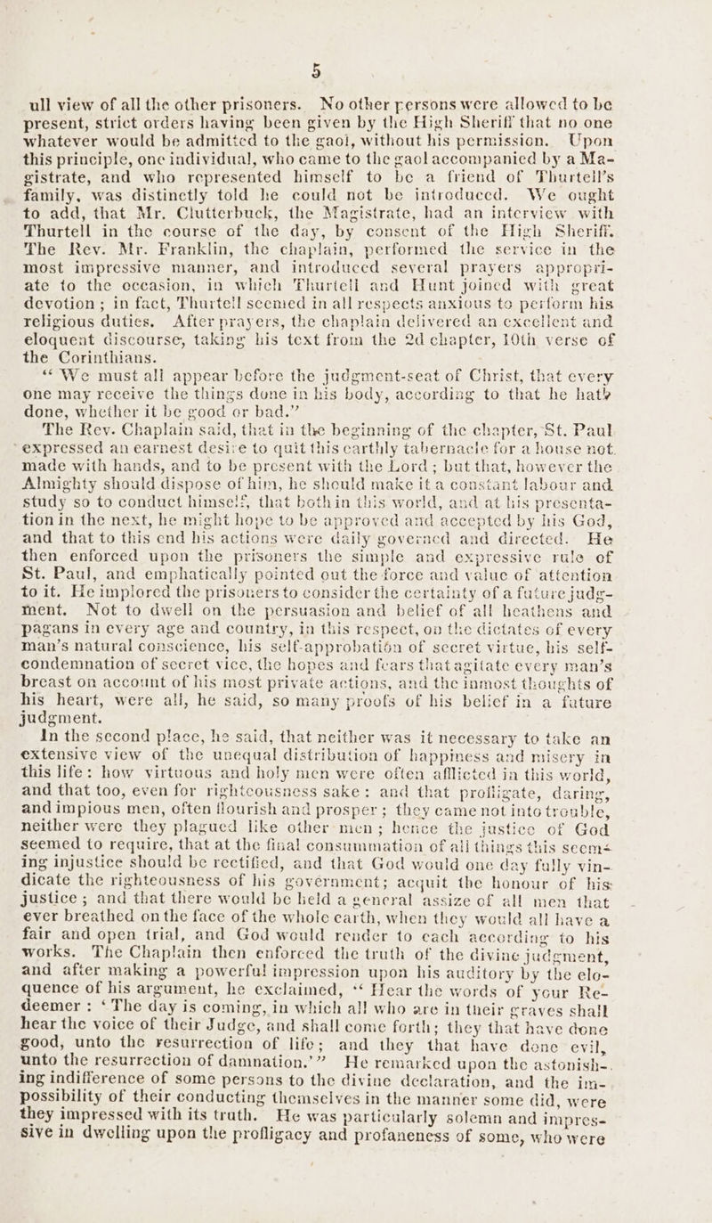 ull view of all the other prisoners. No other persons were allowed to be present, strict orders having been given by the High Sheriff that no one whatever would be admiticd to the gaol, without his permission. Upon this principle, one individual, who came to the gacl accompanied by a Ma- gistrate, and who represented himself to be a friend of Thurtell’s family, was distinctly told he could not be introduced. We ought to add, that Mr. Clutterbuck, the Magistrate, had an interview with Thurtell in the course of the day, by consent of the High Sheriff. The Rev. Mr. Franklin, the chaplain, performed the service in the most impressive manner, and introduced several prayers appropri- ate to the eccasion, in which Thurtell and Hunt joined with great devotion ; in fact, Thurtell seemed tn all respects anxious to perform his religious duties. After prayers, the chaplain delivered an excellent and eloquent discourse, taking his text from the 2d chapter, LOth verse of the Corinthians. “We must all appear before the judgment-seat of Christ, that every one may receive the things dune in his body, according to that he hat done, whether it be good or bad.” The Rev. Chaplain said, that in the beginning of the chapter, St. Paul ‘expressed an earnest desire to quit this carthly tabernacle for a house not. made with hands, and to be present with the Lord; but that, however the Almighty should dispose of him, he sheuld make it a constant labour and study so to conduct himse!:, that bothin this world, and at his presenta- tion in the next, he might hope to be approved and accepted by his God, and that to this end his actions were daily governed and directed. He then enforced upon the prisoners the simple and expressive rule ef St. Paul, and emphatically pointed cut the force and value of attention to it. He implored the prisoners to consider the certainty of a future judg- ment. Not to dwell on the persuasion and belief of all heathens and pagans in every age and country, in this respect, on the dictates of every man’s natural conscience, lis self-approbati6n of secret virtue, bis self- condemnation of secret vice, the hopes and fears that agitate every man’s breast on account of his most private actions, and the inmost thoughts of his heart, were all, he said, so many proofs of his belief in a fature judgment. In the second place, he said, that neither was it necessary to take an extensive view of the unequal distribution of happiness and misery in this life: how virtuous and holy men were often afflicted in this world, and that too, even for rightcousness sake: and that profligate, daring, and impious men, often flourish and prosper ; they came not into trouble, neither were they plagued like other nicn; hence the justice of God seemed to require, that at the final consummation of all things this seem¢ ing injustice should be rectified, and that God would one day fally vin- dicate the righteousness of his government; acquit the honour of his: justice ; and that there would be held a gencral assize of all men that ever breathed on the face of the whole carth, when they would all have a fair and open trial, and God would render to cach accerding to his works. The Chaplain then enforced the truth of the divine judgement, and after making a powerful impression upon his auditory by the elo- quence of his argument, he exclaimed, *‘ Hear the words of your Re- deemer : ‘The day is coming, in which al! who are in their graves shall hear the voice of their Judge, and shall come forth; they that have dene good, unto the resurrection of life; and they that have done evil, unto the resurrection of damnation.’” He remarked upon the astonish-. ing indifference of some persons to the divine declaration, and the im- possibility of their conducting themselves in the manner some did, were they impressed with its truth. He was particularly solemn and impres- sive in dwelling upon the profligacy and profaneness of some, who were