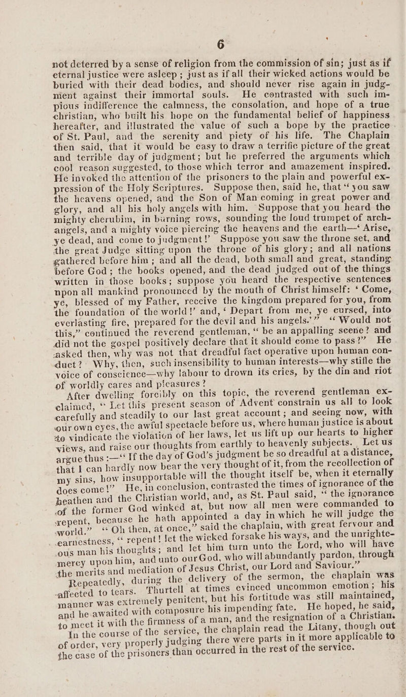 not deterred by a sense of religion from the commission of sin; just as if eternal justice were asleep ; just as if all their wicked actions would be buried with their dead bodies, and should never rise again in judg- nient against their immortal souls. He contrasted with such im- pious indifference the calmness, the consolation, and hope of a true christian, who built his hope on the fundamental belief of happiness hereafter, and illustrated the value of such a bope by the practice of St. Paul, and the serenity and piety of his life. The Chaplain then said, that it would be easy to draw a terrific picture of the great and terrible day of judgment; but he preferred the arguments which cool reason suggested, to those which terror and amazement inspired. He invoked tho attention of the prisoners to the plain and powerful ex- pression of the Holy Scriptures. Suppose then, said he, that ‘‘ you saw the heavens opened, and the Son of Man coming in great power and glory, and all his holy angels with him, Suppose that you heard the mighty cherubim, in burning rows, sounding the loud trumpet of arch- angels, and a mighty voice piercing the heavens and the earth—‘ Arise, ye dead, and come to judgment!’ Suppose you saw the throne set, and the great Judge sitting upon the throne of his glory; and all nations gathered before him ; and all the dead, both small and great, standing before God; the books opened, and the dead judged out of the things written in those books; suppose you heard the respective sentences npon all mankind pronounced by the mouth of Christ himself: ‘ Come, ye, blessed of my Father, reccive the kingdom prepared for you, from the foundation of the world!’ and,‘ Depart from me, ye cursed, into everlasting fire, prepared for the devil and his angels.” “ Would not this,” continued the reverend gentleman, ‘ be an appalling scene? and did not the gespel positively declare that it should come to pass v > Fhe asked then, why was not that dreadful fact operative upon human con- duct?) Why, then, such insensibility to human interests—why stifle the voice of conscience—why labour to drown its cries, by the din and riot of worldly cares and pieasures? After dwelling forcibly on this topic, the reverend gentleman e€x- claimed, * Let this present season of Advent constrain us all to look carefully and steadily to our last great account; and seeing now, with our own eyes, the awful spectacle before us, where human justice 1s about 49 vindicate the violaticn of her laws, let us lift up our hearts to higher views, and raise our thoughts from earthly to heayenly subjects. | Let us argue thus :—“‘ If the day of God’s judgment be so dreadful at a distance, that 1 can hardly now bear the very thought of it, from the recollection of my sins, how insupportable will the thought itself be, when it eternally does come!” He, in conclusion, contrasted the times of ignorance of the heathen and the Christian world, and, as St. Paul said, ‘‘ the ignorance of the former God winked at, but now all men were commanded to xepent, because he hath appointed a day In which he will judge the world.” ‘* Oh then, at once,” said the chaplain, with great fervour and earnestness, “ repent! Jet the wicked forsake his ways, and the unrighte- ‘ous man his thoughts ; and let him turn unto the Lord, who MA nae mercy upon him, and unto our God, who will abundantly pardon, 1 roug the merits and mediation of Jesus Christ, our Lord and Saviour.” Repeatedly, during the delivery of the sermon, the ek ete -affected to tears. Thurtell at times evinced uncommon emotion; Dis _ re ner was extremely penitent, but his fortitude was still maintained, ens awaited with composure his impending fate. He hoped, he said, hs et it with the firmness of a man, and the resignation of a Christian. Oe the course of the service, the chaplain read the Litany, though out of order, very properly judging there were parts in if more applicable to the case of the prisoners than occurred in the rest of the service.