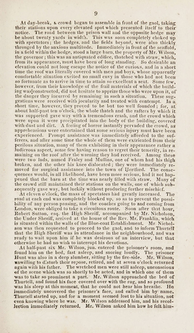 _ At day-break, « crowd began to assemble in front of the gaol, taking their stations upon every elevated spot which presented itsclf to their notice. The road between the prison wall and the opposite hedge may be about twenty yards in width. This was soon completely choked up with spectators; the hedges, and the fields beyond, were also thickly thronged by the anxious multitude. Immediately in front of the scaffold, ina field Within the hedge, stood a large barn, the property of Mr. Wilson, the governor ; this was an antiquated ‘edifice, ‘thatched with straw, which, from its appearance, must have been of long standing. So desirable an elevation could not long escape the notice of the curious, and in a short time the roof was literally covered with men and boys, whose apparently comfortable situation excited no small envy in those who had not been so fortunate as to arrive in time to attain so excellent a seat. Some few, however, from their knowledge of the frail materials of which the build. ing waste onstructed, did not hesitate to apprize those whe were upon it, of the danger they incurred by remaining in such a situation, These sug- gestions were received with jocularity and treated with contempt. In. a short time, however, they proved to be but too well founded; for, at about half-past ten o’clock, the whole thatch and the rafters by ‘which it. was supported gave way with a tremendous crash, and the crowd which were upon it were precipitated into the bedy of the building, covered with dust and dirt. A feeling of horror isstantly pervaded the crowd, as apprehensions were entertained that some serious injury must have been experienced. Prompt assistance was immediately afforded to the suf- ferers, and after some time the whole of them were extricated from their perilous situation, many of them exhibiting in their appearance rather a Judicrous aspect, some few having reason to regret their temerity, in re- maining on the roof after the warning they had “received. Among these were two Jads, namcd Fraley and Mullins, one of whom had his thigh broken, and the other his knee dislocated; they were immediately re- moved for surgical assistance into the town of Kfertford. The conse- quences would, in all likelihood, have been more serious, had it not hap- pened that the barn at the time was nearly filled with straw. Many of the crowd still maintained their stations on the walls, one of which sub- sequently gave way, but luckily without producing further mischicf. At eleven o’cleck, the mass of spectators had greatly increased. The road at each end was completely blocked up, so as to prevent the possi- bility of any person passing, and the coaches going to and coming from London, were obliged to take a circuitous route. Seon after that. hour, Robert ‘Sutton, esq. the High Sheriff, accompanied by Mr. Nicholson, the Under Sheriff, arrived at the house of the Rev. Mr. Franklin, which is situated within the walls of the Blue-coat Establishment, Mr. Nichol- son was then requested to proceed tothe gaol, and to inform Thurtelf that the High Sheriff was in attendance in the neighbourhood, and was ready to wait upon him if he was desirous of an interview, but that otherwise he had no wish to interrupt his devotions. At half-past six Mr. Wilson, jun. entered the prisoner’s room, and found him on the bed, fast asleep, and snoring loudly. The prisoner Hunt was also in a deep slumber, sitting by the fire-side. Mr. Wilson, unwilling to disturb their repose, retired, and at seven o’clock returned again with his father. The wretched men were still asleep, unconscious ef the scene which was so shortly to be acted, and in which one of them ‘was to take so prominent a part. Mr. Wilson approached the bed of Thurtell, and found his face covered over with the rug, and so profound ‘was his sleep at this moment, that he could not hear him breathe. He immediately uncovered the prisoner’s face, and called him by name. Thurtell started up, and for a moment seemed lost to his situation, not even knowing where he was. Mr. Wilson addressed him, and his recol- lection immediately returned, Mr, Wilson asked him how he felt him-