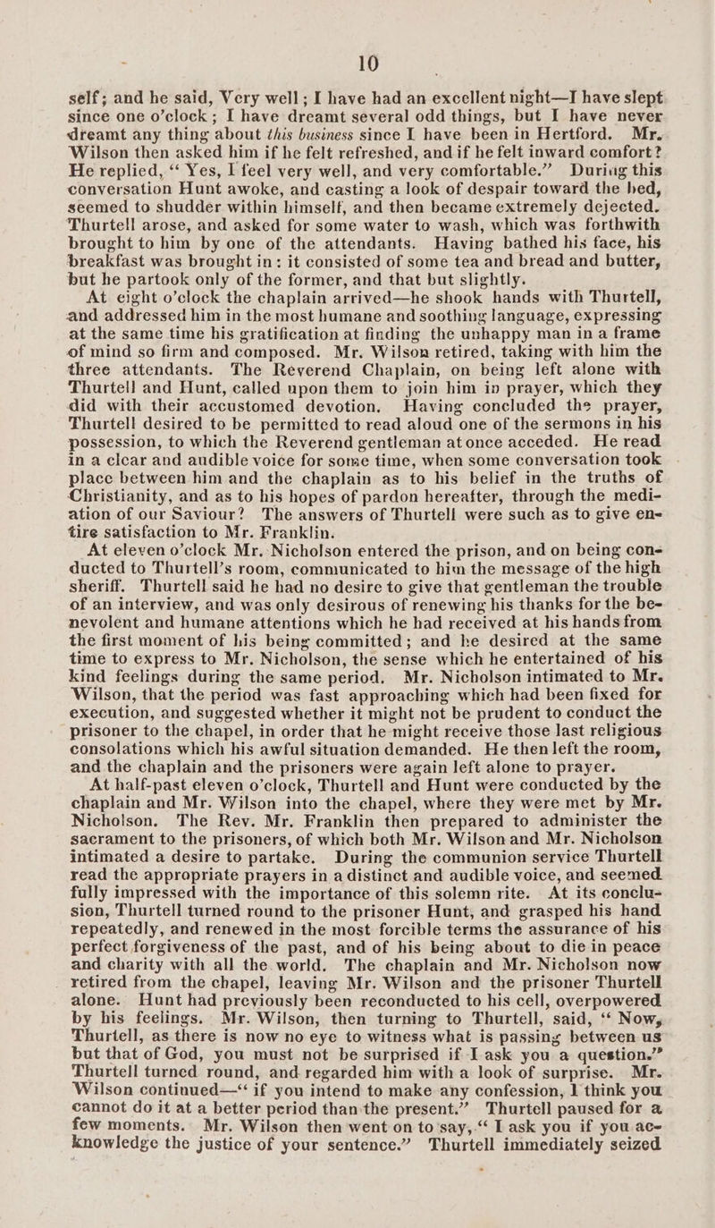 self; and he said, Very well; I have had an excellent night—I have slept since one o’clock; I have dreamt several odd things, but I have never dreamt any thing about this business since I have been in Hertford. Mr. Wilson then asked him if he felt refreshed, and if he felt inward comfort? He replied, ‘‘ Yes, I feel very well, and very comfortable.” Durivg this conversation Hunt awoke, and casting a look of despair toward the hed, seemed to shudder within himself, and then became extremely dejected. Thurtell arose, and asked for some water to wash, which was forthwith brought to him by one of the attendants. Having bathed his face, his breakfast was brought in: it consisted of some tea and bread and butter, but he partook only of the former, and that but slightly. At eight o’clock the chaplain arrived—he shook hands with Thurtell, and addressed him in the most humane and soothing language, expressing at the same time his gratification at finding the unhappy man in a frame of mind so firm and composed. Mr. Wilson retired, taking with him the three attendants. The Reverend Chaplain, on being left alone with Thurtell and Hunt, called upon them to join him in prayer, which they did with their accustomed devotion. Having concluded the prayer, Thurtell desired to be permitted to read aloud one of the sermons in his possession, to which the Reverend gentleman at once acceded. He read in a clear and audible voice for some time, when some conversation took place between him and the chaplain as to his belief in the truths of Christianity, and as to his hopes of pardon hereafter, through the medi- ation of our Saviour? The answers of Thurtell were such as to give en- tire satisfaction to Mr. Franklin. At eleven o’clock Mr. Nicholson entered the prison, and on being con- ducted to Thurtell’s room, communicated to him the message of the high sheriff. Thurtell said he had no desire to give that gentleman the trouble of an interview, and was only desirous of renewing his thanks for the be- nevolent and humane attentions which he had received at his hands from the first moment of his being committed; and he desired at the same time to express to Mr. Nicholson, the sense which he entertained of his kind feelings during the same period. Mr. Nicholson intimated to Mr. Wilson, that the period was fast approaching which had been fixed for execution, and suggested whether it might not be prudent to conduct the prisoner to the chapel, in order that he might receive those last religious consolations which his awful situation demanded. He then left the room, and the chaplain and the prisoners were again left alone to prayer. At half-past eleven o’clock, Thurtell and Hunt were conducted by the chaplain and Mr. Wilson into the chapel, where they were met by Mr. Nicholson, The Rev. Mr. Franklin then prepared to administer the sacrament to the prisoners, of which both Mr. Wilson and Mr. Nicholson intimated a desire to partake. During the communion service Thurtell read the appropriate prayers in a distinct and audible voice, and seemed. fully impressed with the importance of this solemn rite. At its conclu- sion, Thurtell turned round to the prisoner Hunt, and grasped his hand repeatedly, and renewed in the most forcible terms the assurance of his perfect forgiveness of the past, and of his being about to die in peace and charity with all the world. The chaplain and Mr. Nicholson now retired from the chapel, leaving Mr. Wilson and the prisoner Thurtell alone. Hunt had previously been reconducted to his cell, overpowered by his feelings. Mr. Wilson, then turning to Thurtell, said, ‘‘ Now, Thurtell, as there is now no eye to witness what is passing between us but that of God, you must not be surprised if Iask you a question.” Thurtell turned round, and regarded him with a look of surprise. Mr. Wilson continued—“ if you intend to make any confession, 1 think you cannot do it at a better period than the present.” Thurtell paused for a few moments. Mr. Wilson then went on to’say,-“ I ask you if you ace knowledge the justice of your sentence.” Thurtell immediately seized