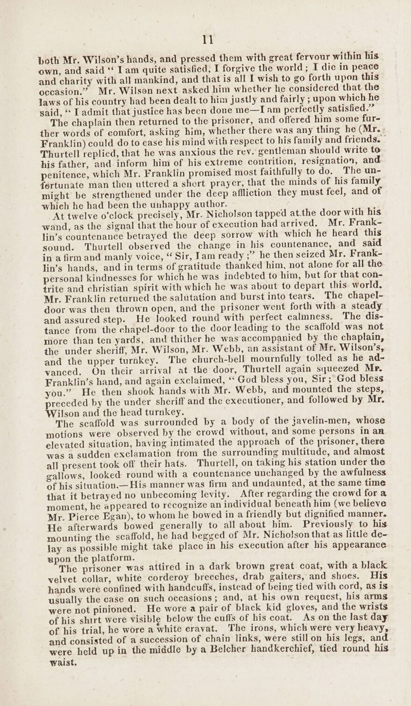 both Mr. Wilson’s hands, and pressed them with great fervour within his own, and said ‘‘ Iam quite satisfied, I forgive the world; I die in peace and charity with all mankind, and that is all I wish to go forth upon this occasion.” Mr. Wilson next asked him whether he considered that the Jaws of his country had been dealt to him justly and fairly ; upon which he said, ‘ I admit that justice has been done me—I am perfectly satisfied.” The chaplain then returned to the prisoner, and offered him some fur- ther words of comfort, asking him, whether there was any thing he (Mr... Franklin) could do to ease his mind with respect to his family and friends. Thurtell replied, that he was anxious the rev. rentleman should write to his father, and inform him of his extreme contrition, resignation, and penitence, which Mr. Franklin promised most faithfully to do. The un- fortunate man then uttered a short prayer, that the minds of his family might be strengthened under the deep affliction they must feel, and of which he had been the unhappy author. At twelve o’clock precisely, Mr. Nicholson tapped at.the door with his wand, as the signal that the hour of execution had arrived, Mr. Frank- lin’s countenance betrayed the deep sorrow with which he heard this sound. Thurtell observed the change in his countenance, and said in a firm and manly voice, “ Sir, Tam ready ;” he then seized Mr. Frank- lin’s hands, and in terms of gratitude thanked him, not alone for all the personal kindnesses for which he was indebted to him, but for that con- trite and christian spirit with which he was about to depart this world. Mr. Franklin returned the salutation and burst into tears. The chapel- door was then thrown open, and the prisoner went forth with a steady and assured step. He looked round with perfect calmness. The dis- tance from the chapel-door to the door leading to the scaffold was not more than ten yards, and thither he was accompanied by the chaplain, the under sheriff, Mr. Wilson, Mr. Webb, an assistant of Mr. Wilson’s, and the upper turnkey. The church-bell mournfully tolled as he ad- vanced. On their arrival at the door, Thurtell again squeezed Mr. Franklin’s hand, and again exclaimed, ‘‘ God bless you, Sir; God bless you.” He then shook hands with Mr. Webb, and mounted the steps, preceded by the under sheriff and the executioner, and followed by Mr. Wilson and the head turnkey. The scaffold was surrounded by a body of the javelin-men, whose motions were observed by the crowd without, and some persons in an elevated situation, having intimated the approach of the prisoner, there was a sudden exclamation from the surrounding multitude, and almost all present took off their hats. Thurtell, on taking his station under the gallows, looked round with a countenance unchanged by the awfulness of his situation.— His manner was firm and undaunted, at the same time that it betrayed no unbecoming levity. After regarding the crowd fora moment, he appeared to recognize an individual beneath him (we believe Mr. Pierce Egan), to whom he bowed in a friendly but dignified manner. He afterwards bowed generally to all about him. Previously to his mounting the scaffold, he had begged of Mr. Nicholson that as little de- lay as possible might take place in his execution after his appearance upon the platform. The prisoner was attired in a dark brown great coat, with a black velvet collar, white corderoy breeches, drab gaiters, and shoes. His hands were confined with handcuffs, instead of being tied with cord, as is usually the case on such occasions; and, at his own request, his arms were not pinioned. He wore a pair of black kid gloves, and the wrists of his shirt were visible below the cuffs of his coat. As on the last day of his trial, he wore a white cravat. The irons, which were very heavy, and consisted of a succession of chain links, were stillon his legs, and were held up in the middle by a Belcher handkerchief, tied round his waist. .