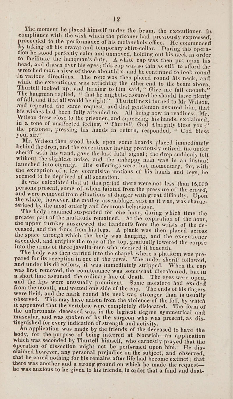 The. moment he placed himself under the. beam, the executioner, in compliance with the wish which the prisoner had previously expressed, proceeded to the performance of his melancholy effice. He commenced by taking off his cravat and temporary shirt-collar. During this opera- tion he stood perfectly calm and unmoved, holding out his neck in order to facilitate the hangman’s duty. A white cap was then put upon his head, and drawn over his eyes; this cap was so thin as still to afford the wretched man a view of those about him, and he continued to look round “n various directions. The rope was then placed round his neck, and while the executioner was attaching the other end to the beam above, Thurtell looked up, and turning to him said, “ Give me fall enough.” The hangman replied, ‘“ that he might be assured he should have plenty of fall, and that all would be right.” Thurtell nexi turned to Mr. Wilson, and repeated the same request, and that gentleman assured him, that his wishes had been fully attended to. All being now in readiness, Mr. Wilson drew close to the prisoner, and squeezing his hands, exclaimed, in a tone of unaffected feeling, “ Thurtell, God Almighty bless you ;” the prisoner, pressing his hands in return, responded, ‘‘ God bless you, sir.’’ Mr. Wilson then stood back upon some boards placed immediately behind the drop, and the executioner having previously retired, tiie under sheriff with his wand, gave the last fata! signal; the drop suddenly felf without the slightest noise, and the unhappy man was in an instant Jaunched into eternity. His sufferings were. but momentary, for, with the exception of a few convulsive motions of his hands and legs, he seemed to be deprived of all sensation. It was calculated that at this period there were not less than 15,000 persons present, some of whom fainted from the pressure of the crowd, and were removed from situations of danger with great difficulty. Upon the whole, however, the motley assemblage, vast as it was, was charac- terized by the most orderly and decorous behaviour. The body remained suspended for one hour, during which time the preater part of the multitude remained. At the expiration of the hour, the upper turnkey unscrewed the handcuffs from the wrists of the de- ceased, and the irons from his legs. A plank was then placed across. the space through which the body was hanging, and the executioner ascended, and untying the rope at the top, gradually lowered the corpse into the arnis of three javelin-men who received it beneath. The body was then carried into the chapel, where a platform was pre- pared for its reception in one of the pews. The under sheriff followed, and under his directions, it was immediately stripped. When the cap was first removed, the countenance was somewhat discoloured, but in a short time assumed the ordinary hue of death, The eyes were open, and the lips were unvsually prominent. Some moisture had exuded from the mouth, and wetted one side of the cap. The ends of his fingers were livid, and the mark round his neck was stronger than is usually observed. This may have arisen from the violence of the fall, by which it appeared that the vertebra were completely dislocated. The form of the unfortunate deceased was, in the highest degree symmetrical and muscular, and was spoken of by the surgeon who was present, as dis- tinguished for every indication of strength and activity. An application was made by the friends of the deceased to have the body, for the purpose of being interred at Norwich—an ap plication which was seconded by Thurtell himself, who earnestly prayed that the Operation of dissection might not be perfermed upon him. He dise claimed however, any personal prejudice on the subject, and observed, that he cared nothing for his remains after life had become extinct; that there was another and a strong ground on which he made the request— he was anxious to be given to kis friends, in order that a fond and doat-