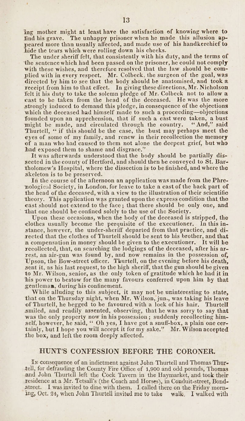 ing mother might at least have the satisfaction of knowing where to find his grave. The unhappy prisoner when he made this allusion ap- peared more than usually affected, and made use of his handkerchief to hide the tears which were rolling down his cheeks. The under sheriff felt, that consistently with his duty, and the terms of ‘the sentence which had been passed on the prisoner, he could not comply with these wishes, and therefore resolved that the law should be com- plied with in every respect. Mr. Colbeck, the surgeon of the goal, was directed by him to see that the body should be anatomised, and took a receipt from him to that effect. In giving these directions, Mr. Nicholson felt it his duty to take the solemn pledge of Mr. Colbeck not to allowa cast to be taken from the head of the deceased. He was the more Strongly induced to demand this pledge, in consequence of the objections which the deceased had himself made to such a proceeding—objections founded upon an apprehension, that if such a cast were taken, a bust might be made, and circulated through the country. ‘ And,” said Thurtell, “if this should be the case, the bust may perhaps meet the eyes of some of my family, and renew in their recollection the memory of a man who had caused to them not alone the deepest grief, but who had exposed them to shame and disgrace.” It was afterwards understood that the body should be partially dis- sected in the county of Hertford, and should then be conveyed to St. Bar- tholomew’s Hospital, where the dissection is to be finished, and where the skeleton is to be preserved. In the course of the afternoon an application was made from the Phre- nological Society, in London, for leave to take a cast of the back part of the head of the deceased, with a view to the illustration of their scientific theory. This application was granted upon the express condition that the cast should not extend to the face; that there should be only one, and ’ that one should be confined solely to the use of the Society. Upon these occasions, when the body of the deceased is stripped, the clothes usually become the perquisite of the executioner, In this in- stance, however, the under-sheriff departed from that practice, and di- rected that the clothes of Thurtell should be sent to his brother, and that a compensation in money should be given to the executioner. It will be recollected, that, on searching the lodgings of the deceased, after his ar- rest, an air-gun was found by, and now remains in the possession of, Upson, the Bow- street officer. Thurtell, on the evening before his death, sent it, as his last request, to the high sheriff, that the gun should be given to Mr. Wilson, senior, as the only token of gratitude which he had it in his power to bestow for the many favours conferred upon him by that gentleman, during his confinement. While alluding to this subject, it may not be uninteresting to state, that on the Thursday night, when Mr. Wilson, jun., was taking his leave of Thurtell, he begged to be favoured with a lock of his hair. Thurtell smiled, and readily assented, observing, that he was sorry to say that was the only property now in his possession ; suddenly recollecting him- self, however, he said, ‘‘ Oh yes, I have got a snuff-box, a plain one cer- tainly, but I hope you will accept it for my sake.” Mr. Wilson accepted the box, and left the room deeply affected. HUNT’S CONFESSION BEFORE THE CORONER. in consequence of an indictment against John Thurtell and Thomas Thur- tell, for defrauding the County Fire Office of 1,900 and odd pounds, Thomas and John Thurtell left the Cock Tavern in the Haymarket, and took their residence at a Mr. Tetsall’s (the Coach and Horses), in Conduit-street, Bond- Street. I was invited to dine with them. I called there on the Friday morn- ing, Oct. 24, when John Thurtell invited me to take walk, I walked with