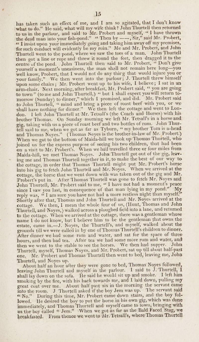 has taken such an effect of me, and I am so agitated, that I don’t know what to do.” Hesaid, what will my wife think? John Thurtell then returned to us in the parlour, and said to Mr. Probert and myself, “1 have thrown the dead man into your fish-pond.” “ Then by ——, Sir,” said Mr. Probert, <‘ T insist upon your immediately going and taking him away off my premises, for such conduct will evidently be my ruin.” Me and Mr. Probert, and John Thurtell went to the pond, where we saw the toes ofa man. John Thurtell then got a line or rope and threw it round the feet, then dragged it to the centre of the pond. . John Thurtell then said to Mr. Probert, “ Don’t give yourself a moment’s uneasiness, the man shall not remain here long—you well know, Probert, that I would not do any thirg that would injure you or your family.” We then went into the parlour; J. Thurtell threw himself upon some chairs; Mr. Probert went up to his wife, I believe; I sat in an arm-chair, Next morning, after breakfast, Mr. Probert said, ‘¢ you are going to town” (tome and John Thurtell,) “ but 1 shall expect you will return to- morrow (Sunday) to dinner,” which I promised, and did. Mr. Probert said to John Thurtell, “ mind and bring a piece of roast beef with you, or we shall have nothing for dinner.” We then left the cottage and went to Lon- don. I left John Thurtell at Mr. Tetsall’s (the Coach and Horses) with his brother Thomas. On Sunday morning we left Mr. Tetsall’s in a horse and Sig, taking with usa piece of roast beef and two bottles of rum. John Thur- tell said to me, when we got as far as Tyburn, “ my brother Tom is a-head and Thomas Noyes.” (Thomas Noyes is the brother-in-law of Mr. Probert.) When we got to the bottom of Maida-hill we took up Thomas Thurtell, who joined us for the express purpose of seeing his two children, that had been on a visit to Mr. Probert’s. When we had travelled three or four miles from Maida-hill, we met Thomas Noyes. Joha Thurtell got out of the gig, leav- ing me and Thomas Thurtell together in it, to make the best of our way to the cottage, in order that Thomas Thurtell might put Mr. Probert’s horse into his gig to fetch John Thurtell and Mr. Noyes. When we arrived at the cottage, the horse that we went down with was taken out of the gig and Mr. Probert’s put in. After Thomas Thurtell was gone to fetch Mr. Noyes and John Thurtell, Mr. Probert said to me, ‘I have not had a moment’s peace since I saw you last, in consequence of that man lying in my pond.” My reply was, “I am sure you have not had a more restless night than myself,” Shortly after that, Thomas and John Thurtell aud Mr. Noyes arrived at the cottage. We then, 1 mean the whole four of us, (Hunt, Thomas and John Thurtell, and Noyes,) walked across a ploughed field into a lane, and returned to the cottage. When we arrived at the cottage, there was a gentleman whose name I do not know, but I believe him to be the gentleman that owns the estate, came in.—J. Noyes, the Thurtell’s, and myself, walked about the grounds till we were called in by one of Thomas Thurtell’s children to dinner. After dinner we had some rum and water, and sat for the space of three hours, and then had tea. After tea we had some more rum and water, and then we went to the stable to see the horses. We then had supper. John Thurtell, myself, Thomas Noyes, and Mr. Probert, sat up till about half-past one. Mr. Probert and Thomas Thurtell then went to bed, leaving me, John Thurtell, and Noyes up. About half an hour after they were gone to bed, Thomas Noyes followed, leaving John Thurtell and myself in the parlour. I said to J. Thurtell, I shall lay down on the sofa. He said he would sit up and smoke. I left him smoking by the fire, with his back towards me, and I laid down, pulling my reat coat over me. About half past six in the morning the servant came into the room. J. Thurtell asked if the boy Jem was up. ‘The servant said “No.” During this time, Mr. Probert came down stairs, and the boy fol- lowed. He desired the boy to put the horse in his own gig, which was done immediately, and Thomas Thurtell and myself came to town, bringing with us the boy called “ Jem.” “When we got:as far as the Bald Faced Stag, we breakfasted. From thence we went to Mr. Tetsall’s, where Thomas Thurtell