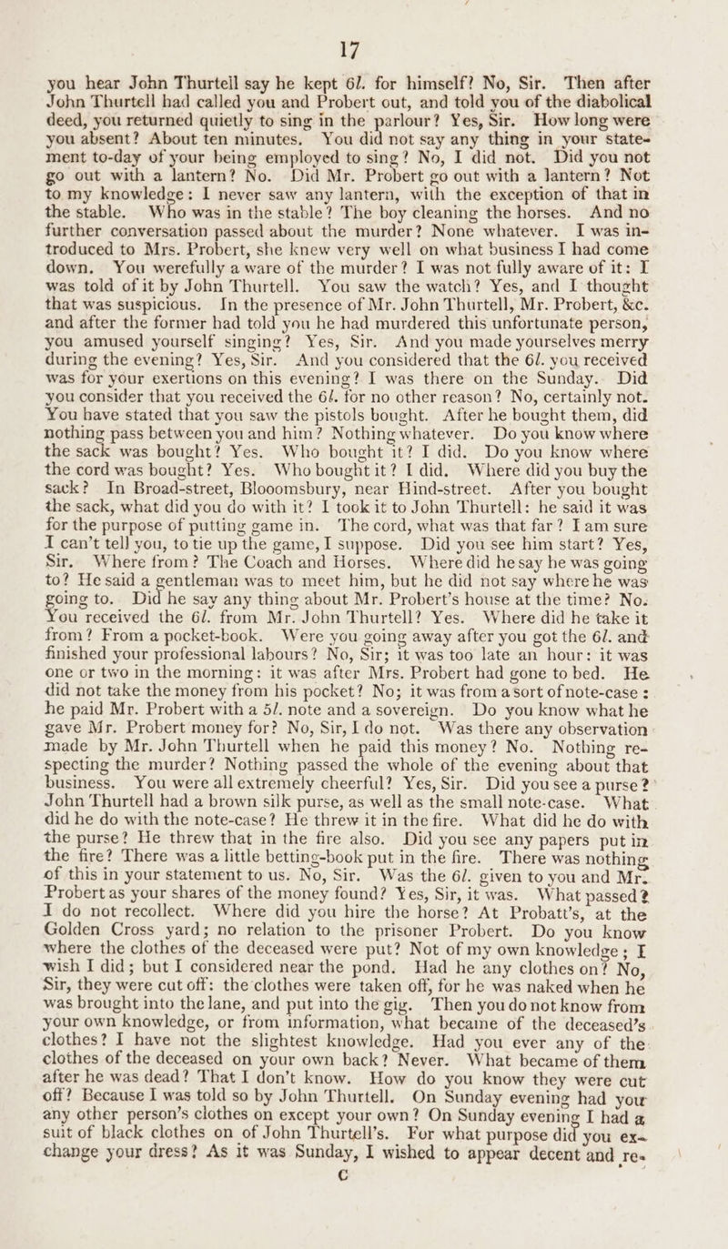 you hear John Thurtell say he kept 6/. for himself? No, Sir. Then after John Thurtell had called you and Probert out, and told you of the diabolical deed, you returned quietly to sing in the parlour? Yes, Sir. How long were you absent? About ten minutes. You did not say any thing in your state- ment to-day of your being employed to sing? No, I did not. Did you not go out with a lantern? No. Did Mr. Probert go out with a Jantern? Not to my knowledge: I never saw any lantern, with the exception of that in the stable. Who was in the stable? The boy cleaning the horses. And no further conversation passed about the murder? None whatever. I was in- troduced to Mrs. Probert, she knew very well on what business I had come down. You werefully a ware of the murder? I was not fully aware of it: I was told of it by John Thurtell. You saw the watch? Yes, and I thought that was suspicious. Jn the presence of Mr. John Thurtell, Mr. Probert, &amp;c. and after the former had told you he had murdered this unfortunate person, you amused yourself singing? Yes, Sir. And you made yourselves merry during the evening? Yes, Sir. And you considered that the 6/. you received was for your exertions on this evening? I was there on the Sunday. Did you consider that you received the 6/. for no other reason? No, certainly not. You have stated that you saw the pistols bought. After he bought them, did nothing pass between you and him? Nothing whatever. Do you know where the sack was bought? Yes. Who bought it? I did. Do you know where the cord was bought? Yes. Whobought it? I did. Where did you buy the sack? In Broad-street, Blooomsbury, near Hind-street. After you bought the sack, what did you do with it? I took it to John Thurtell: he said it was for the purpose of putting game in. The cord, what was that far? Iam sure I can’t tell you, to tie up the game, I suppose. Did you see him start? Yes, Sir. Where from? The Coach and Horses. Where did he say he was going to? Hesaid a gentleman was to meet him, but he did not say where he was going to. Did he say any thing about Mr. Probert’s house at the time? No. You received the 6/. from Mr. John Thurtell? Yes. Where did he take it from? From a pocket-book. Were you going away after you got the 6/. and finished your professional labours? No, Sir; 1t was too late an hour: it was one or two in the morning: it was after Mrs. Probert had gone to bed. He did not take the money from his pocket? No; it was from a Sort of note-case : he paid Mr. Probert with a 5/. note and a sovereign. Do you know what he gave Mr. Probert money for? No, Sir, do not. Was there any observation : made by Mr. John Thurtell when he paid this money? No. Nothing re- specting the murder? Nothing passed the whole of the evening about that business. You were all extremely cheerful? Yes, Sir. Did you see a purse?’ John Thurtell had a brown silk purse, as well as the small note-case. What did he do with the note-case? He threw it in the fire. What did he do with the purse? He threw that in the fire also. Did you see any papers put in the fire? There was a little betting-book put in the fre. There was nothing of this in your statement to us. No, Sir. Was the 6/. given to you and Mr. Probert as your shares of the money found? Yes, Sir, it was. What passed ? I do not recollect. Where did you hire the horse? At Probatt’s, at the Golden Cross yard; no relation to the prisoner Probert. Do you know where the clothes of the deceased were put? Not of my own knowledge; I wish I did; but I considered near the pond. Had he any clothes on? No, Sir, they were cut off: the clothes were taken off, for he was naked when he was brought into the lane, and put into the gig. Then you donot know from your own knowledge, or from information, what became of the deceased’s clothes? I have not the slightest knowledge. Had you ever any of the: clothes of the deceased on your own back? Never. What became of them after he was dead? That I don’t know. How do you know they were cut off? Because I was told so by John Thurtell. On Sunday evening had you any other person’s clothes on except your own? On Sunday evening I had 2 suit of black clethes on of John Thurtell’s. For what purpose did you ex— change your dress? As it was Sunday, I wished to appear decent and re« C