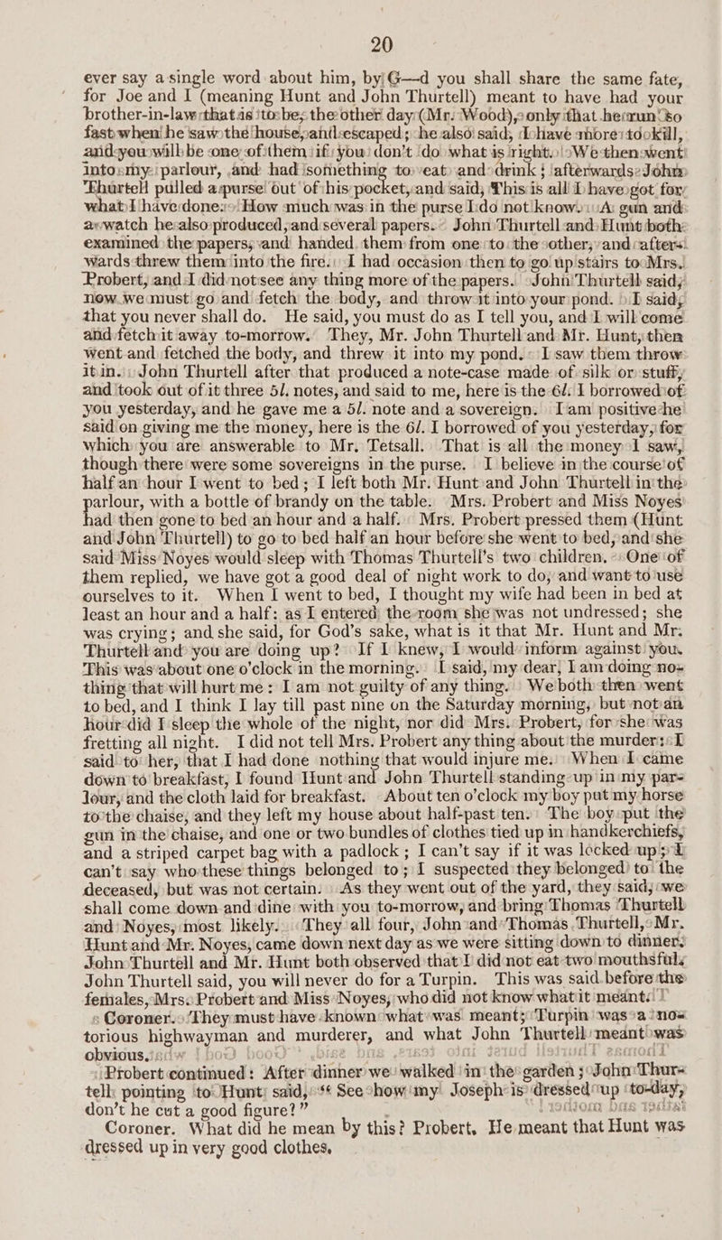ever say asingle word about him, by'G—d you shall share the same fate, for Joe and I (meaning Hunt and John Thurtell) meant to have had your brother-in-law :that.as ‘tosbe; the other day:(Mr. Wood), only that hecrun‘’o fast when’ he ‘sawothe ‘house,antlsescaped:; ‘he.alsoi said, dohave ahorestdokill, andsyewwilb be oneofithem if: yow! don’t ‘do what is right. \oWethenswent' Intosmy:' parlour, and: had ‘something to) veat) andodrink } ‘afterwards:Johm Ehurtell pulled aspurse’ out ‘of ihis hates and said; Thisis all Dhaveogot foxy what)l have:done:+ How «much was:in the purse Ido not know.i A: gun ands awwatch he:also»produced,and:several papers... John Thurtell and: Hunt both: examined the papers; and handed. them: from one to: the sother; and afters! wards threw them: into the fire.; I had occasion then to go up stairs tocMrs. Probert, and:J didnotsee any thing more of the papers.. John’ Thurtellb saidy new.we must go and fetch the body, and throw it into:yeur pond. ».T said; that you never shall do. He said, you must do as I tell you, and I will come alid:fetchit away to-morrow. They, Mr. John Thurtelland: Mr. Hunt, then went and fetched the body, and threw it into my pond.» Isaw them throw itin.:: John Thurtell after that produced a note-case made of silk or: stuff, and ‘took out of it three 5/. notes, and said to me, here is the 6d: I borrowediof you yesterday, and he gave me a 5/. note and a sovereign. Iam positiveche said on giving me the money, here is the 6/. I borrowed of you yesterday, for which you are answerable to Mr, Tetsall. That is all the money 1 saw, though there were some sovereigns in the purse. I believe in the course!of half an ‘hour I-went to bed; I left both Mr. Hunt:and John Thurtell in'the: per, with a bottle of brandy on the table. Mrs. Probert and Miss Noyes' ad then gone to bed’an hour and a half. Mrs. Probert pressed them (Hunt and John 'Thurtell) to go to bed half an hour before she went'to bed, and‘she said’Miss Noyes would sleep with Thomas Thurtell’s two children. -One‘of them replied, we have got a good deal of night work to do, and want to'use ourselves to it. When I went to bed, I thought my wife had been in bed at least an hour and a half: as I entered the room she was not undressed; she was crying; and she said, for God’s sake, what is it that Mr. Hunt and Mr: Thurtell and’ you are doing up? If I knew, 1 would: inform against: you. This was‘about one o’clock in the morning. I said, my dear, 1am domg no» thing that will hurt me: I am not guilty of any thing. We both then went to bed, and I think I lay till past nine on the Saturday morning, butnot-an hour‘did I sleep the whole of the night, nor did Mrs. Probert, for she: was fretting all night. I did not tell Mrs. Probert any thing about the murders: said to’ her, that I had done nothing that would injure me.) When I-came down’ to breakfast, 1 found Hunt:and John Thurtell standing-up in:my par- Jour, and the cloth laid for breakfast. About ten o’clock my boy put my horse to’the chaise, and they left my house about half-past ten.’ The boy put the gun inthe chaise, and one or two bundles of clothes tied up in handkerchiefs, and a striped carpet bag with a padlock ; I can’t say if it was locked up 5°°E can’t say who-these things belonged to; I suspected they belonged) to’ the deceased, but was not certain: As they went out of the yard, they said; we shall come down-and ‘dine with you to-morrow, and bring’ Thomas Thurtell and Noyes, most likely. They all four, John:and’Thomas ,Thurtell,:Mr. Hunt and‘Mr. Noyes, came down next day as we were sitting downto dinner, John Thurteéll and Mr. Hunt both observed that L did not eat-two mouthsfal. John Thurtell said, you will never do for a Turpin. This was said. before the fernales, Mrs. Probert ‘and Miss Noyes, who did not know whatit meant. | s Coroner. ‘They must have: known what»was meant; ‘Turpin was°a/nos torious highwayman and murderer, and what John Thurtell/meantowas obvidusisdw {bow boo” .bise bos ,21893 Olmi dela Monues esoons Probert continued: After dinner we: walked | in: the: garden ;:Sohn: Thurs tell: pointing ‘to Hunt: said,¢ Seeshow'my Joseph: is ‘dressed up ‘to-day, don’t he cut a good figure?” i yorltom: bas tedisi Coroner. What did he mean by this? Probert, He meant that Hunt was dressed up in very good clothes,
