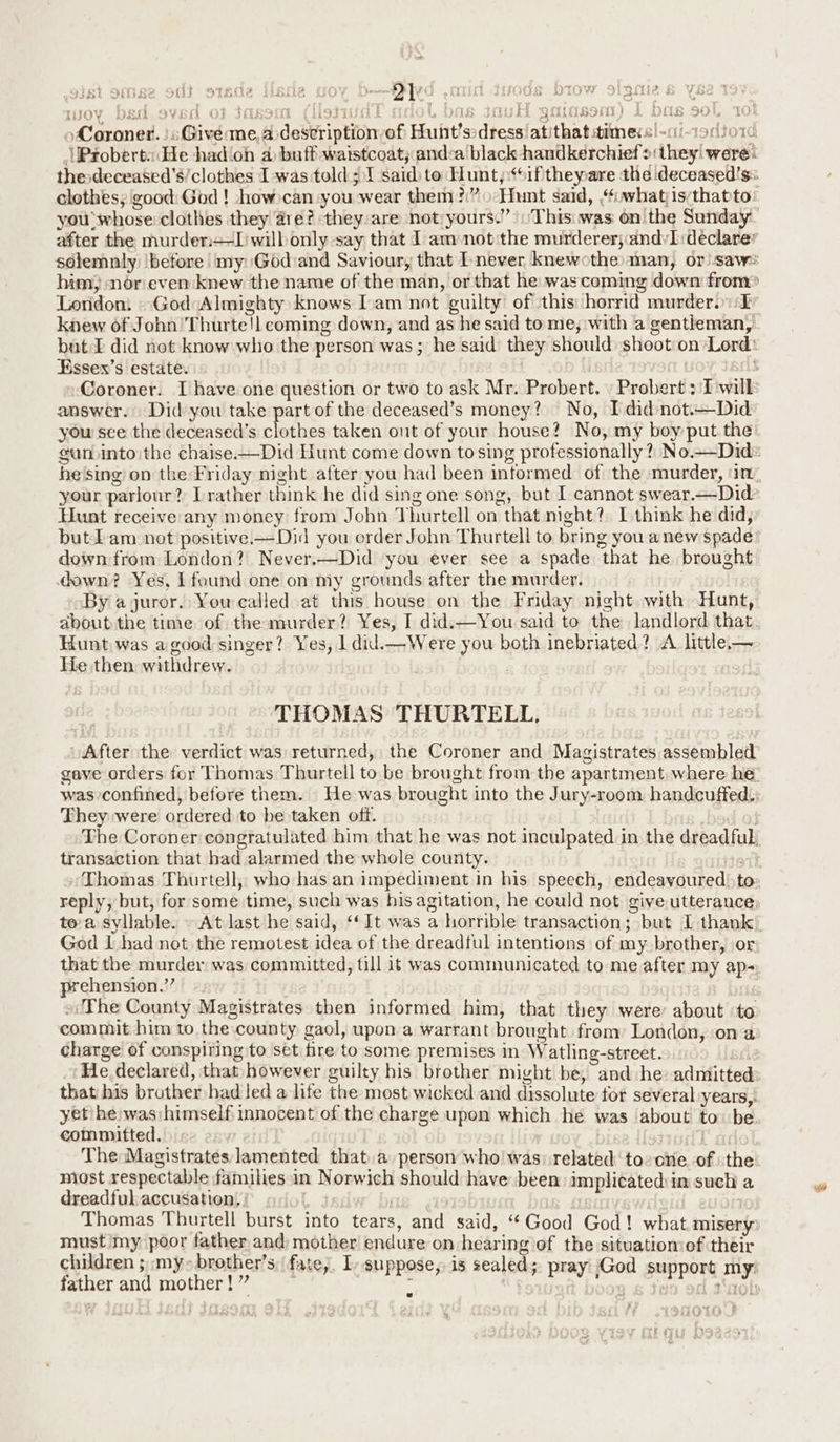 2 ond o7ede sie one Jy } iid Jods Drow signa s OY DEG SVEN OF JMSSIO UCR 2 DOB JO 1 { { 4 Coroner. | Give me, a description-of Hunt’s:dress/atithat times -ci-1ocso1 \Probert« de hadioh 4 buff waistcoat; anda black handkerchief >:they! were: thesdeceased’s/clothes I was told; 1 said) to Hunt,;“6ifthepare the deceased’s: clothes; good: God ! -how»can you wear them?” Hunt said, f.whatjisythatto you ‘whose: clothes they are? they:are not)yours.” This: was on the Sunday after the murder+-l'wilb only say that I am not the murderer; andyI declarer solemnly ‘before my Godiand Saviour, that never knewothe: man, or)-sawe him nor even knew the name of the man, or that he was coming down from> Loridom God Almighty knows [cam not guilty of this: horrid murders: I knew of John’ Thurte!l coming down, and as he said tome, with a gentieman, but. £ did not know who the person was ; he said’ they should shoot on ‘Lord: Essex’s estate. ; » Coroner. I have one question or two to ask Mr. Probert. » Probert : I will answer. Did you take part of the deceased’s money? No, [did not.—Did you sce the deceased’s clothes taken out of your house? No, my boy put the gun into the chaise—Did Hunt come down tosing professionally ?, No.—Did® he'sing on the:Friday night after you had been informed of the murder, ‘im, your parlour? [rather think he did sing one song, but I cannot swear.—Did Hunt receive any money from John Thurtell on that mght?. I think he did, but Lam not positive.——Did you order John Thurtell to bring you anew spade down from London? Never.—Did you ever see a spade that he brought down? Yes, Ifound one on my grounds after the murder, By a juror. You called at this house on the Friday night with Hunt, about the time of themurder? Yes, I did.—You said to the landlord that. Hunt was agood singer? Yes, 1 did.—Were you both inebriated? A little— He then withdrew. j ’ tt av ree nRoagy) & ? af) CUigty k3 CONS mk} ib QO’, THOMAS THURTELL, After the verdict was returned, the Coroner and Magistrates assembled gave orders for Thomas Thurtell to be brought from the apartment where he: was confined, before them. He was brought into the Jury-room handcuffed: They were ordered to be taken off. The Coroner congratulated him that he was not inculpated in the dreadful transaction that had alarmed the whole county. Hot} Thomas Thurtell, who has an impediment in his speech, endeavoured) to reply, but, for some time, such was his agitation, he could not giveutterance, toa syllable. — At last he said, ‘‘It was a horrible transaction; but [ thank God I had not the remotest idea of the dreadful intentions of my brother, or that the murder was committed, till it was communicated to me after my ap- prehension.” »/The County Magistrates then informed him, that they were about ‘to comnmut him to the county gaol, upon a warrant brought from: London, ona charge of conspiring to set fire to some premises in Watling-street. He declared, that however guilty his brother might be, and he: admitted: that his brother had led a life the most wicked and dissolute tor several years, yet he was; himself innocent of the charge upon which he was about to be committed. | ; The Magistrates lamented that a person who was: related to-one. of the miost respectable families in Norwich should have been implicated in such a dreadful accusation, | 1s ¢’ : Thomas Thurtell burst into tears, and said, “Good God! what.misery: must my poor father and: mother endure on hearing of the situatiomof their children ; my» brother’s, fate. I, suppose, is sealed; pray God support my: father and mother!” : ‘ ‘ - cob +“
