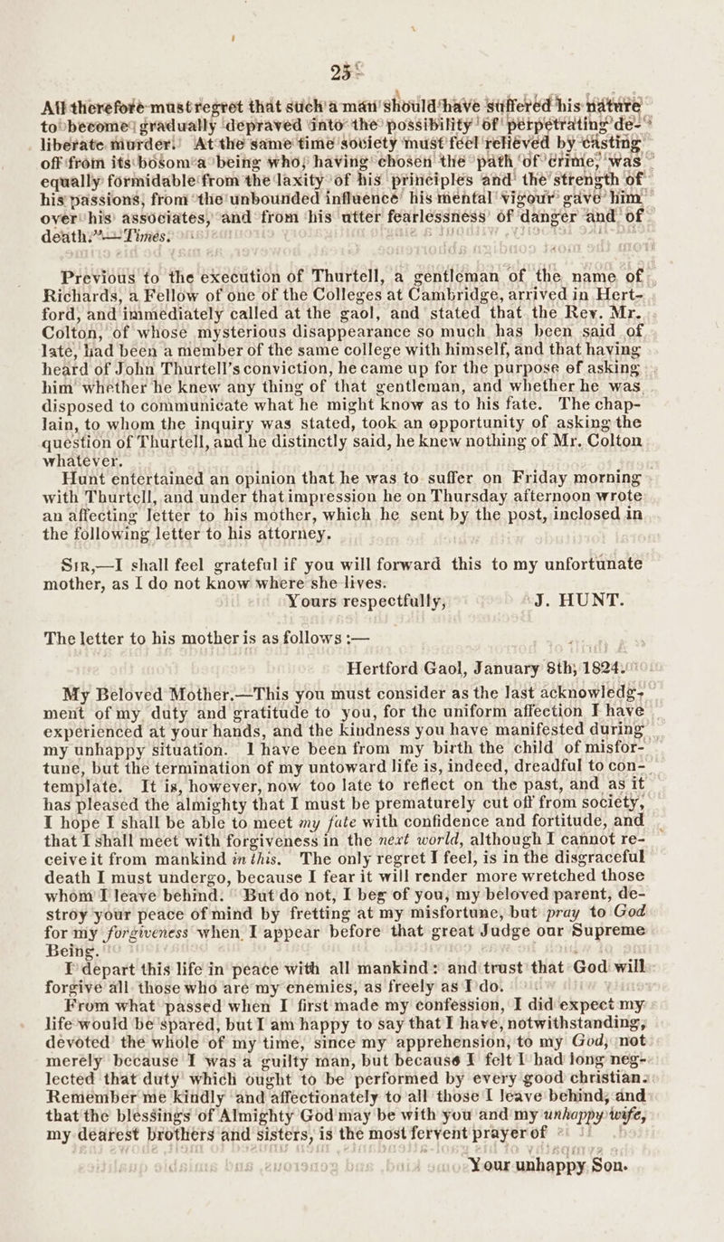 25° All thereforé-mustregret that suiéh'a man showlahave Suffered his nature toobecome® gradually ‘depraved ‘into’ the possibility | of! perpetrating de liberate murder!) Atthe same time soviety must feel reliéved by casting © off from its: bosomea being who; having chosen the “path ‘of? rime; was ~ equally formidable from the laxity°of his principles and’ the’strength of his’ passions; from “the unbounded influencé’ his mental vigour gave’ him over’ his’ associates, and from ‘his utter fearlessness’ of danger and. of death.” Times. 7 LPIA |B SUC be ek ars <a ie 17 Previous to the execution of Thurtell, a gentleman of the name of, Richards, a Fellow of one of the Colleges at Cambridge, arrived in Hert- ford, and immediately called at the gaol, and stated that the Rey. Mr. Colton, of whose mysterious disappearance so much has heen said_of late, liad been a member of the same college with himself, and that having heard of John Thurtell’s conviction, he came up for the purpose of asking him whether he knew any thing of that gentleman, and whether he was. disposed to communicate what he might know as to his fate. The chap- lain, to whom the inquiry was stated, took an opportunity of asking the question of Thurtell, and he distinctly said, he knew nothing of Mr. Colton whatever. . Hunt entertained an opinion that he was to suffer on Friday morning with Thurtell, and under that impression he on Thursday afternoon wrote an affecting letter to his mother, which he sent by the post, inclosed in the following letter to his attorney. Sir,—I shall feel grateful if you will forward this to my unfortunate mother, as I do not know where she lives. Yours respectfully, J. HUNT. The letter to his mother is as follows :— Hertford Gaol, January 8th; 1824. 10! My Beloved Mother.—This you must consider as the last acknowledg- ment of my duty and gratitude to you, for the uniform affection I have experienced at your hands, and the kindness you have manifested during my unhappy situation. Ihave been from my birth the child of misfor- tune, but the termination of my untoward life is, indeed, dreadful to con- template. It is, however, now too late to reflect on the past, and as it has pleased the almighty that I must be prematurely cut off from society, I hope I shall be able to meet my fate with confidence and fortitude, and _ that I shall meet with forgiveness in the next world, although I cannot re- ceive it from mankind inthis. The only regret I feel, is in the disgraceful death I must undergo, because I fear it will render more wretched those whom’ I leave behind. ' But'do not, I beg of you, my beloved parent, de- stroy your peace of mind by fretting at my misfortune, but pray to God for my forgiveness when. I appear before that great Judge our Supreme Being. i I’ depart this life in peace with all mankind: and trust that God will: forgive all. those who are my enemies, as freely as Ido. From what passed when I first made my confession, I did expect my life would be ‘spared, but I am happy to say that I have, notwithstanding, devoted’ the whole of my time, since my apprehension, to my God; not merely because I was a guilty man, but because I felt I had long neg-: lected that duty’ which ought to be performed by every good christian. Remember me kindly ‘and affectionately to all those [ Jeave behind, and that the blessings of Almighty God may be with you and my unhappy wyfe, my dearest brothers and sisters, is the most feryent prayer of ° | Your unhappy Son.