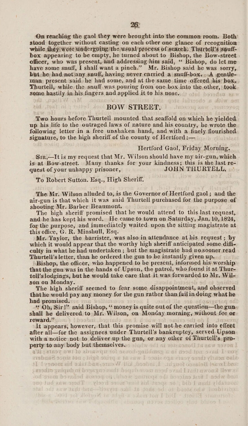 26: Qn reaching the gaol they were brought into the common room. Both’ stood together without casting on each other one glance of recognition while they wete iadergoing/the usual process of search) Thurtell’s jspufl- box appearing to be empty, he turned about to Bishop, the Bow-street . officer, who was present, and addressing ‘him said, “‘ Bishop, do let me have some snuff, I shall want a pinch.” Mr. Bishop said be was sorry, but he: had:not‘any snuff, having never carried a\snuff-box. A .gentle-. man: present; said, he had some, and at the same. time -offered, his’ box. . Thurtell,, while, the, snuff, was pouring from one. box into the, other, ‘took. seme hastil y inchis fingers and applied it to his nose. BOW STREET. Two hours before Thurtell mounted that scaffold on which he yielded up his life to the outraged laws of nature and his country, he wrote the following letter in a free unshaken hand, and with a finely flourished signature, to the high sheriff of the county of Hertford :— Hertford Gaol, Friday Morning. Sir,—It is my request that Mr. Wilson should have my air-gun, which is at Bow-street. Many thanks for your kindness; this is the last re- quest of your unhappy prisoner, JOHN THURTELL, | - To Robert Sutton. Esq., High Sheriff. The Mr. Wilson alluded to, is the Governor of Hertford gaol; and the air-gun is that which it was said Thurtell purchased for the purpose of shooting Mr. Barber Beaumont. The high sheriff promised that he would attend to this last request, and he has kept his word. He came to town on Saturday, Jan. 10, 1824, for the purpose, and immediately waited upon the sitting magistrate at this office, G. R. Minshull, Esq. -Mr. Taylor, the barrister, was also in attendance at his request; by which it would appear that the worthy high sheriff anticipated some diffi- culty in what he had undertaken ; but the magistrate had nosooner read Thurtell’s letter, than he ordered the gun to be instantly given up... ~ “Bishop, the officer, who happened to be present, informed his: worship that the gun was in the hands of Upson, the patrol, who found it at Thur- tell’s lodgings, but he would take care that it was forwarded. to Mr. Wil- son on Monday. i The high shoviff seemed to fear some disappointment, and observed thathe would pay any money for the gun rather than failin doing what he had premised. *€ Oh, Sir!” said Bishop, “money is quite out of the question-—tbe, gun- shall be delivered. to Mr. Wilson, on Monday morning, without fee or reward.” . It appears) however, that this promise will not be carried into effect after all—for the assignees under Thurtell’s bankruptcy, served, Upson witha notice not to deliver up the gun, or any other of Thurtell’s, pro- perty’ to oy body but themselves.
