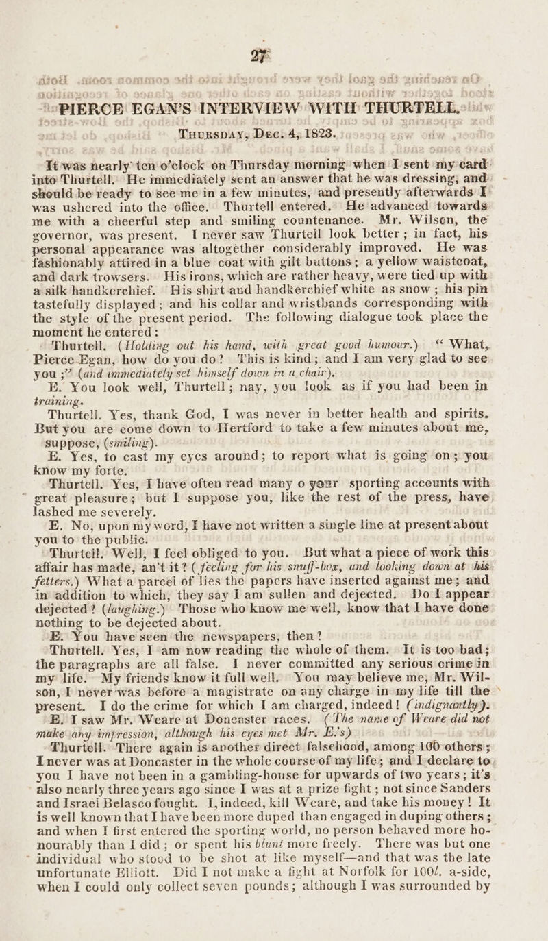 dou iioo1 Homo adi oFo JiievoId Siow Yous lOs2 sot eamonsy mt? ‘PIERCE EGAN'S INTERVIEW WITH THURTELL ent.tol ob. . Munasbuay isch, Ih23.inoze1q eaw odw 190 It was nearly’ tcn o’clock on Thursday morning when T sent my card: into Thurtell, He immediately sent an answer that he was dressing, and: should be ready to sce me in a few minutes, and presently afterwards ¥ was ushered into the office. Thurtell entered. He advanced towards. me with a cheerful step and smiling countenance. Mr. Wilsen, the governor, was present. T never saw Thurteil look better; in fact, his personal appearance was altogether considerably improved. He was fashionably attired in a blue coat with gilt buttons; a yellow waistcoat, and dark trowsers. His irons, which are rather heavy, were tied up with a silk handkerchief. His shirt-and handkerchief white as snow ; his pin tastefully displayed; and his collar and wristbands corresponding with the style of the present period. The following dialogue took place the moment he entered: - Thurtell. (Holding out his hand, with great good humour.) ‘ What, Pierce Egan, how do you do? This is kind; and I am very glad to see you ;” (and immediately set himself down in a chair). E. You look well, Thurtell; nay, you look as if you had been in training. Thurtell. Yes, thank God, I was never in better health and spirits. But you are come down to Hertford to take a few minutes about me, suppose, (smeling). ; E. Yes, to cast my eyes around; to report what is going on; you know my forte. Thurtell. Yes, I have often read many 0 yezr sporting acceunts with ~ great pleasure; but I suppose you, like the rest of the press, have, lashed me severely. E. No, upon my word, f have not written a single line at present about you to the public. : Thurteil. Well, I feel obliged to you. But what a piece of work this affair has made, an’t it? ( feeling for his snuff-bor, und looking down at ‘has. fetters.) What a parcel of lies the papers have inserted against me; and in addition to which, they say Iam sullen and dejected. . Do I appear dejected? (laughing.) Those who know me well, know that I have done: nothing to be dejected about. E. You have seen the newspapers, then? Thurtell. Yes, I am now reading the whole of them. It is too bad; the paragraphs are all false. I never committed any serious crime in my life. My friends know it full well. You may believe me, Mr. Wil- son, I never'was befere a magistrate on any charge in my life till the > present. I do the crime for which I am charged, indeed! (indignantly). E. Isaw Mr. Weare at Doncaster races. (The name of Weare did not make any impression, although his eyes met Mr, L.'s) | ; -Thurtell. There again is another direct falsehood, among 100:others ; Inever was at Doncaster in the whole course of my life; and I declare te, you I have not been in a gambling-house for upwards of two years ; it’s also nearly three years ago since I was at a prize fight ; not since Sanders and Israei Belasco fought. I,indeed, kill Weare, and take his money! It is well known that I have been more duped than engaged in duping others ; and when I first entered the sporting world, no person behaved more ho- nourably than I did; or spent his b/unt more freely. There was but one - individual who stocd to be shot at like myself—and that was the late unfortunate Eljiott. Did I not make a tight at Norfolk for 100/. a-side, when I could only collect seven pounds; although I was surrounded by