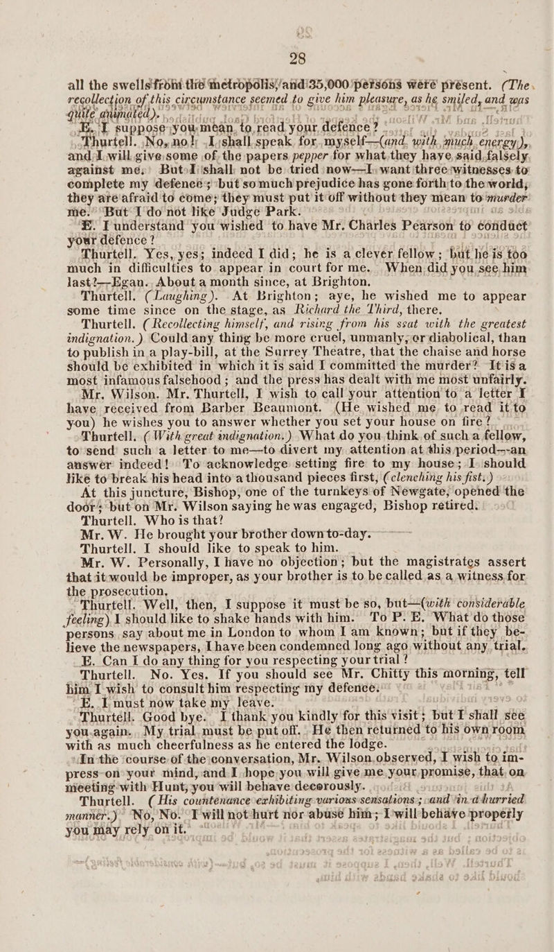 all the swells'froin thé metropolis;/atid'35,000 ‘persons were présent. (The. recollection. of this circumstance seemed . to give him picgeuge, as he smiled, ane. wus quite animated). i ba i LE.“ suppose: you mean, to, read your defence? ‘ “Thurtell. Nos no! .1:shall speak, for, myself—(and. with abe 1, al and. Iwill. give:some of, the papers pepper for what,they haye, said, falsely, against me; Butodi'shalb not be tried now-——l, want three:witnesses to complete my defences ‘but somuch prejudice has gone forth;to the world; ae are'afraid to come; they must put it off without they mean ‘to RUREES “But Udo not like Judge Park. ee. T understand you wished to have Mr. Charles Pearson to conduet your defence? Thurtell. Yes, yes; indeed I did; he is a clever fellow; ‘but he is too much in difficulties to appear in court forme. When did you see him last?—-Egan. About a month since, at Brighton. rs TAGE 27 Thurtell. (Laughing). At Brighton; aye, he wished me to appear some time since on the stage, as Richard the Lhird, there. Thurtell. ( Recollecting himself, and rising from his ssat with the greatest indignation. ). Could any thing be more cruel, unmanly, er diabolical, than to publish ina play-bill, at the Surrey Theatre, that the chaise and horse should be exhibited in which it is said I committed the murder? It is a most infamous falsehood ; and the press has dealt with me most unfairly. Mr. Wilson. Mr. Thurtell, I wish to call your attention to a letter I have received from Barber Beaumont. (He wished me. to,read it to you) he wishes you to answer whether you set your house on fire? Thurtell, ( With great indignation.) What do you think. of such a fellow, to send’ sucha letter to me—to divert my attention at this period—-an answer indeed! To acknowledge setting fire to my house; I. should hike to break his head into a thousand pieces first, (clenching his fist.) At this juncture, Bishop, one of the turnkeys of Newgate, opened the door; but on Mr. Wilson saying he was engaged, Bishop retired. Thurtell. Who is that? Mr. W. He brought your brother downto-day. Thurtell. I should like to speak to him. Mr. W. Personally, I have no objection; but the magistrates assert that itwould be improper, as your brother is to be called as a witness for the prosecution, Thurtell. Well, then, I suppose it must be so, but—(with considerable feeling), I should like to shake hands with him. To P. E, What'do those persons. say about me in London to whom I am known; but if they be- lieve the newspapers, [have been condemned long ago. without any. trial. _E. Can I do any thing for you respecting your trial ? ? Thurtell. No. Yes. If you should see Mr. Chitty this ean OR tell him I wish to consult him respecting my defence. “E. 1 must now take my leave. Thurtell. Good bye. I thank you kindly for this visit ; but I sliall see you.again.. My trial. must be put off. He then returned. to his own room with as much cheerfulness as he entered the lodge. | Inthe ‘course: of the conversation, Mr. Wilson. observed, I wish to i im- press-on your mind, and. I hope you will give me.your PROMS that, on, meeting with Hunt, you will behave decor ously. Thurtell. (His countenance exhibiting various sensations; ; and Hind bonrien manner.) No, No. Twill not-hurt nor abuse fae I will*behave properly you may rely on it. °“