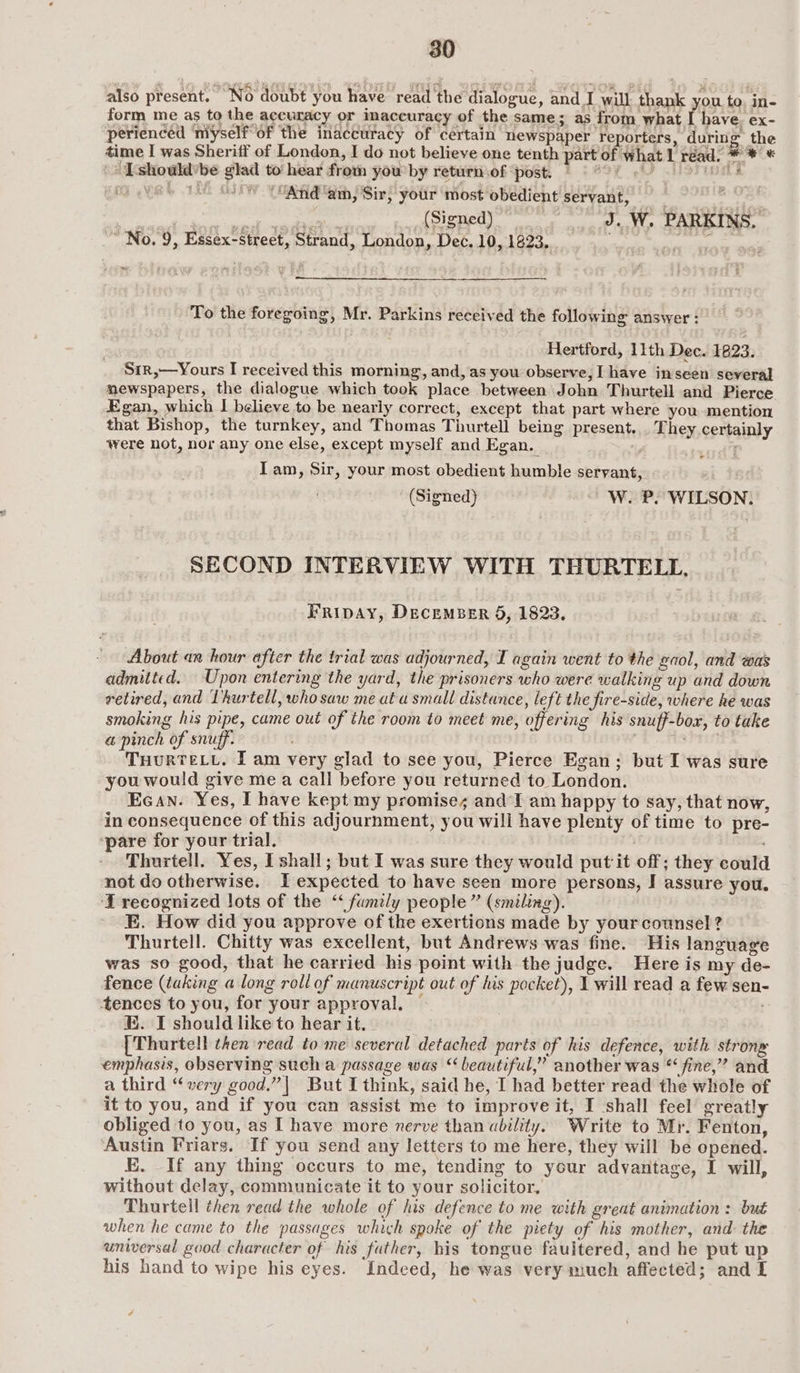 also present. “Wo doubt you have read the dialogue ; and I walk thank ou. to o>, ea form me as to the agcuracy or inaccuracy of the same; as from what I have. ex- perienced ‘myself of the inaccuracy of certain newspaper reporters, during: the time I was Sheriff of London, I do not believe one tenth part of what 1 réad. * * * | LTshould'be glad to’ hear frota you by returniof post, © © °° 6 PUES BA YRS 1 oY “And' am, Sir, your most obedient servant, = on a ae a (Signed). J..W. PARKINS, No. 9, Essex-street, Strand, London, Dec. 10, 1823,.. . sia tte aa + To the foregoing, Mr. Parkins received the following answer : Hertford, 11th Dec. 1823. Sir,—Yours I received this morning, and, as you observe, I have inseen several mewspapers, the dialogue which took place between John Thurtell and Pierce Egan, which I believe to be nearly correct, except that part where you mention that Bishop, the turnkey, and Thomas Thurtell being present... They certainly were not, nor any one else, except myself and Egan. sod’? Iam, Sir, your most obedient humble servant, , (Signed) ~ WwW. P. WILSON. SECOND INTERVIEW WITH THURTELL, FRIDAY, DECEMBER 5, 1823. | About an hour after the trial was adjourned, I again went to the gaol, and was admitted. Upon entering the yard, the prisoners who were walking up and down retired, and Lhurtell, who saw me at u small distance, left the fire-side, where he was smoking his pipe, came out of the room to meet me, offering his snuff-box, to take @ pinch of snuff. ? ensi THURTELL. I am very glad to see you, Pierce Egan; but I was sure you would give me a call before you returned to London. EGAN. Yes, I have kept my promises andI am happy to say, that now, in consequence of this adjournment, you will have plenty of time to pre- ‘pare for your trial. Thurtell. Yes, I shall; but I was sure they would put it off; they could not do otherwise. I expected to have seen more persons, I assure you. ‘T recognized lots of the ‘ fumily people ” (smiling). E. How did you approve of the exertions made by your counsel? Thurtell. Chitty was excellent, but Andrews was fine. His language was so good, that he carried his point with the judge. Here is my de- fence (taking a long roll of manuscript out of his pocket), 1 will read a few sen- tences to you, for your approval, — - E. I should like to hear it. ; {Thurtell then read tome several detached parts of his defence, with strong emphasis, observing such a passage was “beautiful,” another was “ fine,” and a third “very good.”| But I think, said he, I had better read the whole of it to you, and if you can assist me to improve it, I shall feel greatly obliged to you, as I have more nerve than ability. Write to Mr. Fenton, Austin Friars. If you send any letters to me here, they will be opened. E. If any thing occurs to me, tending to your advantage, I will, without delay, communicate it to your solicitor, Thurtell then read the whole of his defence to me with great animation : but when he came to the passages which spoke of the piety of his mother, and: the universal good character of his father, his tongue fauitered, and he put up his hand to wipe his eyes. Indeed, he was very much affected; and I