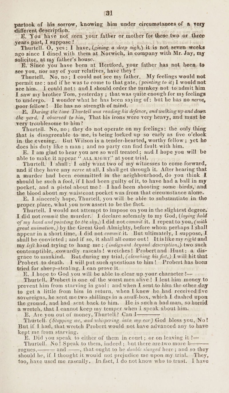 Bl partook of his sorrow, knowing him under circumstances of a yery different description. — ¥ TOT AE ap te MECC TREE eh --E. You have not seen your father or mother for these two or three years past, I suppose? ' ) i tot wi k on Thurtell. O, yes; I have, (giving a deep sigh,) itis not, seven weeks ago since I dined with them at Norwich, in company with Mr. Jay, my solicitor, at my father’s house. E. Since you have been at Hertford, your father has not been. to see you, nor any ef your relatives, have they? Thurtell. No, no; I could not see my father. My feelings would not permit me: and if he was tu come to that gate, (pointing to at) | would not see him. [could not: and I should order the turnkey not to admit him LI saw my brother Tom, yesterday ; that was quite enough for my feelings to undergo. I wonder what he has been saying of: but he has no nerve, poor fellow! He has no strength of mind. E. During the time Thurtell was reading his defence, and walking up and down. the yard, 1 observed to him, That his irons were very heavy, and must be very troublesome to him? Thurteil. No, no; they do not operate on my feelings: the only thing that is disagreeable to me, is being locked up so early as five o’clock in the evening. but Wilsonis a tender-hearted, worthy fellow; yet he does his duty like a man; and no party can find fault. with him. E. Tam glad to hear you are so well treated; and I hope you will be able to make it appear “ ALL RIGHT” at your trial. Thurtell. I shall: I only want two of my witnesses to come forward, and if they have any nerve at all, I shall get through it. After hearing that a murder had been committed in the neighbourhood, do you think E should be such a fool, if I had been guilty of it, to have had a ball in my pocket, and a pistol about me? I had been shooting some -birds, and the blood about my waistcoat pocket was from that circumstance alone. E. I sincerely hope, Thurtell, you will be able to substantiate in the proper place, what you now assert to be the fact. : Thurtell. I would not attempt to impose on you in the slightest degree. I did not commit the murder. I declare solemnly to my God, (laying hold of my hand and pointing to the sky,) 1 did not commit it. I repeat to you, (with great animation, by the Great God Almighty, before whom perhaps I shall appear in a short time, I did not commit it. But ultimately, I suppose, IT shall be convicted ; and if so, it shall allcome out! Itislike my right and my deft hand trying to hang me; (indignant beyond description,) two such contemptible, cowardly rascals! wretches! Probertand Hunt; a dis- grace to mankind. But during my trial, (clenching his fist,) I will hit that Probert to death. I will put such questions to him! Probert has been tried for sheep-stealing, I can prove it. E. I hope to God you will be able to clear up your character ?— Thurtell. Probert is one of the worst men alive! I lent him money to prevent him from starving in gaol: and when I sent.to him the other day to get a little from him in return, when [ knew he had received five sovereigns, he sent me two shillings in a snuff-box, which I dashed upon the ground, and had sent back to him. He is sucha bad man, so horrid a wretch, that I cannot keep my temper when I speak about him. EB. Are you out of money, Thurtell? Can I Thurtell. (Stopping me, and whispering into my ear) God bless you, No! But if J had, that wretch Probert would not have advanced any to have kept me from starving. 3 E. Did you speak to either of them in court; or on leaving it ?— Thurtell. No! Speak to them, indeed; but there aretwo more b———~ rogues, — and , that ought to be double slanged here ; and so they should be, if [thought it would not prejudice me upon my trial. They, too, have used me raseally. In fact, I do not know who to trust. I have