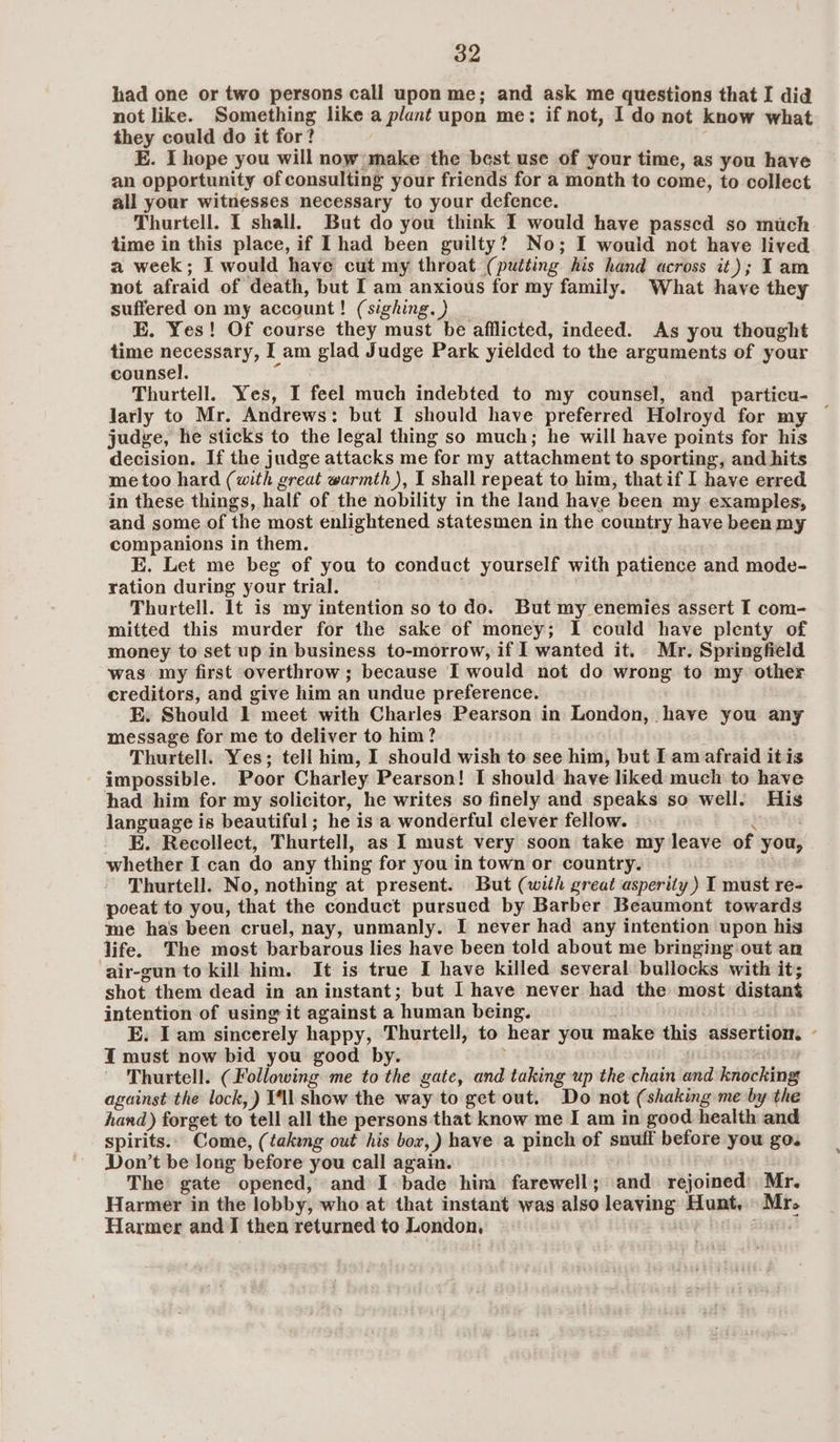 had one or two persons call upon me; and ask me questions that I did not like. Something like a plant upon me; if not, I do not know what they could do it for? E. I hope you will now make the best use of your time, as you have an opportunity of consulting your friends for a month to come, to collect all your witnesses necessary to your defence. Thurtell. I shall. But do you think I would have passed so much time in this place, if Ihad been guilty? No; I would not have lived a week; I would have cut my throat (putting his hand across it); Iam not afraid of death, but I am anxious for my family. What have they suffered on my account! (sighing. ) E. Yes! Of course they must be afflicted, indeed. As you thought time cr oe I am glad Judge Park yielded to the arguments of your counsel. Thurtell. Yes, I feel much indebted to my counsel, and particu- larly to Mr. Andrews: but I should have preferred Holroyd for my — judge, he sticks to the legal thing so much; he will have points for his decision. If the judge attacks me for my attachment to sporting, and hits me too hard (with great warmth ), I shall repeat to him, thatif I have erred in these things, half of the nobility in the land have been my examples, and some of the most enlightened statesmen in the country have been my companions in them. E. Let me beg of you to conduct yourself with patience and mode- ration during your trial. Thurtell. It is my intention so to do. But my enemies assert I com- mitted this murder for the sake of money; I could have plenty of money to set up in business to-morrow, if I wanted it. Mr. Springfield was my first overthrow; because I would not do wrong to my other creditors, and give him an undue preference. E. Should 1 meet with Charles Pearson in London, have you any message for me to deliver to him? Thurtell. Yes; tell him, I should wish to see him, but I am afraid it is impossible. Poor Charley Pearson! I should have liked much to have had him for my solicitor, he writes so finely and speaks so well. His language is beautiful; he is'a wonderful clever fellow. . ¥ E. Recollect, Thurtell, as I must very soon take my leave of you, whether I can do any thing for you in town or country. ; Thurtell. No, nothing at present. But (with great asperity) I must re- poeat to you, that the conduct pursued by Barber Beaumont towards me has been cruel, nay, unmanly. I never had any intention upon his life. The most barbarous lies have been told about me bringing out an ‘air-gun to kill him. It is true I have killed several bullocks with it; shot them dead in an instant; but I have never had the most distant intention of using it against a human being. E. I am sincerely happy, Thurtell, to hear you make this assertion. - I must now bid you good by. ; Thurtell. (Following me to the gate, and taking up the chain and knocking against the lock, ) Tl show the way to get out. Do not (shaking me by the hand) forget to tell all the persons that know me I am in good health and spirits. Come, (taking out his bor, ) have a pinch of snuff before you go. Don’t be long before you call again. The gate opened, and I bade him farewell; and rejoined: Mr. Harmer in the lobby, who at that instant was also leaying Hunt, Mr. Harmer and I then returned to London. i sass?