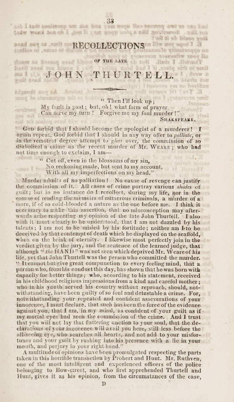 af x bP See eae: nad no 8 oo = RCORLECTYON {sox age? A $9 iy wate es ie ae OF THE LATE JOHN THURT ELE “ Then PH look up; My faultis past; but, oh! what form of prayer Can serve my turn? Forgive me my foul murder!’ : SHAKSPEARE. Gop forbid that Pshoutd become the apologist of a murderer! I again repeat, God forbid that I should in any way offer to palliate, or in the remotest degree attempt to gloss over, the commission of so (Haboiieal a crime as the recent murder of Mr. WEARE; who had not time enough to exclaim, f am— = “ Cut off, even in the blossoms of my sin, No reckoning made, but sent to my account, With all my imperfections on my head.” Murder admits of no palliation! No cause of revenge can justify the commission of it. All cases of crime portray various shades of guilt; but in no instance do L recollect, during my life, nor in the eourse of reading the memoirs cf numerous criminals, a murder of a “more, if of so ccid-blooded a nature as the one before me. I think it necessary to make this assertion, that no misconception may after- wards arise respecting my opinion of the late John Thurtell. ITalso wish it most clearly to be understeod, that I am not dazzled by his talents; Tam not to be misied by his fortitude; neither am Ito be deceived by that contempt of death which he displayed on the scaffold, when on the brink of eternity. I likewise most perfectly join in the. verdict given by the jury, and the sentence of the learned judge, that although “the HAND” was not seen which deprived Mr. Weareof his life, yet that John Thartell was the person who committed the murder. ** Itcannot buigive great compunction to every feeling mind, that a person who, from his conduet this day, has shown that he-was born with capacity for better things; who, according to his statement, received in his childhood religious tmpressions from a kind and careful mother ; who in his youth served his country without reproach, should, not- withstanding, have been guilty ofso foul and detestable a crime. For, notwithstanding your repeatcd and confident asseverations of your innecence, I must declare, that such has been the force of the evidence against you, that lam, in my mind, as confident of your guilt as if my mortal eyes had scen the commission of the crime. And I trust that you will not lay thai flattering unction to your soul, that the de- clarations of your innocence will avail you here, still less before the all-seeing eye, who searches all hearts, and not add to your misfor- tunes and your guilt by rushing into bis presence with a lie in your mouth, and perjury in your right-hand.” A multitude of opinions have been promulgated respecting the parts taken In this horrible transaction by Probert and Hunt. Mr. Ruthven, one of the most intelligent and experienced officers of the police belonging to Bow-street, and who first apprehended Thurtell and Hunt, gives it as his epinion, from the circumstances of the case, D