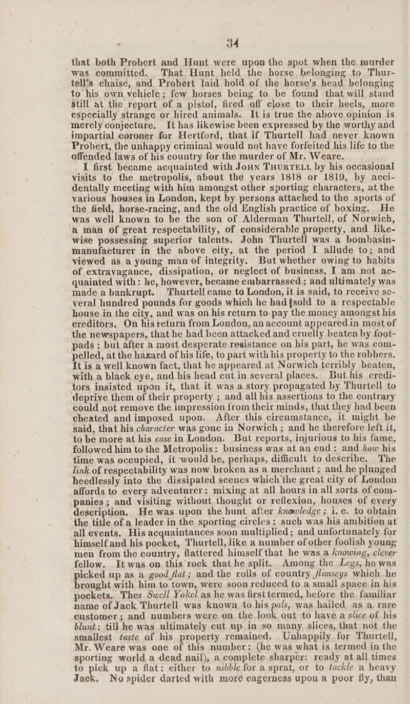 that both Probert and Hunt were upon the spot when the, murder was committed. That. Hunt held the horse belonging to Thur- tell’s chaise, and Probert laid hold of the horse’s head. belonging to his own vehicle; few horses being to be found that will stand Still at the report of a pistol, fired off close to their heels, more especially strange or hired animals. It is true the above opinion is merely conjecture. It has likewise been expressed by the worthy and impartial coroner for Hertford, that if Thurtell had never known Probert, the unhappy criminal would not have forfeited his life to the offended laws of his country for the murder of Mr. Weare. I first became acquainted with Joun THuRTELL by his occasional visits to the metropolis, about the years 1818 or L819, by acci- dentally meeting with him amongst other sporting characters, at the various houses in London, kept by persons attached to the sports of the field, horse-racing, and the old English practice of boxing. He was well known to be the son of Alderman Thurtell, of Norwich, a man of gteat respectability, of considerable property, and like- wise possessing superior talents. John Thurtell was a bombasin- manufacturer in the above city, at the period I allude to; and viewed as a young man of integrity. But whether owing to habits of extravagance, dissipation, or neglect of business, I am not ac- quainted with: he, however, became embarrassed ; and ultimately was 'madeabankrupt. Thurtell came to London, it is said, to receive se- veral hundred pounds for goods which he had{sold to a respectable house in the city, and was on his return to pay the money amongst his creditors. On his return from London, an account appeared in most of the newspapers, that he had been attacked and cruelly beaten by foot- pads ; but after a most desperate resistance on his part, he was com- pelled, at the hazard of his life, to part with his property to the robbers. It is a well known fact, that he appeared at Norwich terribly beaten, with a black eye, and his head cut in several places. But his credi- tors insisted upon it, that it was a story propagated by Thurtell to deprive them of their property ; and all his assertions to the contrary could not remove the impression from their minds, that they had been cheated and imposed upon. After this circumstance, it might be said, that his character was gone in Norwich; and he therefore-left it, to be more at his ease in London. But reports, injurious to his fame, followed him to the Metropolis: business was at an end: and how his time was occupied, it would be, perhaps, difficult to describe. The link. of respectability was now broken as a merchant; and he plunged heedlessly into the dissipated scenes which'the great city of London affords to every adventurer: mixing at all hours in all sorts of com- panies; and visiting without. thought or reflexion, houses of every description. He was upon the hunt after knowledge ; i.e. to obtain the title of a leader in the sporting circles: such was his ambition at all events. His acquaintances soon multiplied ; and unfortunately for himself and his pocket, Thurtell, like a number of other foolish young men from the country, flattered himself that he was a knowing, clever fellow. It was on this rock that he split. Among the Legs, he was picked up as a good flat; and the rolls of country flumseys which he brought with him to town, were soon reduced to a small space in his pockets, Thes Swell Yokel as he was first termed, before the familiar name of Jack Thurtell was known to his pals, was hailed as a rare customer ; and numbers were on the look out to have a slice of his blunt: till he was ultimately cut up in so many slices, that not the smallest taste of his property remained. _ Unhappily for Thurtell, Mr. Weare was one of this number: (he was what is termed in the sporting world a dead nail), a complete sharper: ready at all times to pick up a flat: either to nibble for a sprat, or to tackle a heavy Jack, Nospider darted with more eagerness upon a poor fly, than
