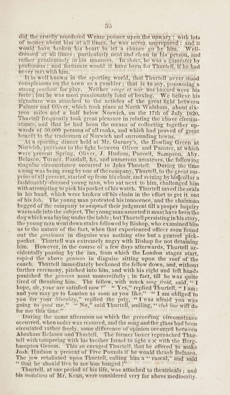did the cruelly murdered Weare pounce upon the unwary : with lots of money about him at all times, he was never unprepared: and it wotld have broken his heart to let’a chance go by him. .Well- dressed at all times ; particularly neat and clean in his pérson, and rather gentlemanly in his manners. In'short, he was a gaméster by profession: and fortunate would it have been for Thurtell, if he had never met with him. ; | ei {tis well known in the sporting world, that Thurtell never stood conspicuous on the town as a gambler; that is to say, possessing a strong penchant for play. Neither rouge et noir nor hazard were his forte ; but he was most passionately fond of boxing. We believe his signature was attached to the articles of the great ficht between Painter and Oliver, which took place at North Walsham, about six- teen miles and a half below Norwich, on the 17th of July 1820. Thurtell frequently took great pleasure in relating the above circum- stance, and that he had been the means of collecting together up- wards of 30,000 persons of allranks, and which had proved of great benefit to the tradesmen of Norwich and surrounding towns. Ata sporting dinner held at Mr, Gurney’s, the Bowling Green at Norwich, previous to the fight between Oliver and Painter, at which were present Spring, Oliver, J. Hudson, Purcell, Sampson, Aby. Belasco, Turner, Randall, &c. and numerous amateurs, the following singular circumstance occurred to John Thurtell: During the time a Song was being sung by one of the company, Thurtell, to the gteat sur- prise ofall present, started up from his chair, and seizing by hisfcollar a fashtonably-dressed young man, who sat next to him, challenged him with attempting to pick his pocket ofhis watch. Thurtell saved the seals in his hand, which were broken offhis chain in the effort to get it out of hisfob. The young man protested his innocence, and the chairman begged of the company to suspexd their judgment till a proper inquiry wasmadeinto the subject. The young manasserted it must have been the dog which waslaying under the table ; but Thurtell persisting in his story, the young man went downstairs followed by Bishop, who examined him as to the nature of the fact, when that experienced officer soon found out the genileman in disguise was nothing else but a genteel pick- pocket. Thurtell was extremely angry with Bishop for not detaining him. However, in the course of a few days afterwards, Thurtell ac- cidentally passing by the inn, from which the London stages start, espied the above gemman in disguise sitting upon the roof of the coach. Thurtell immediately beckoned the fellow down, and, without further ceremony, pitched into him, and with his right and left hands punished the gemman most unmiercifully ; in fact, till he was quite tired of thrashing him. The fellow, with much sang froid, said, “1 hope, sir, your are satisfied now?” “ Yes,” replied Thurtell, “lam: and you may go to London as soon as you like.” ‘I am obliged to you for your liberality,” replied the prig, “Iwas afraid you was going to quod me.” “ No,” said Thurtell, smiling, ‘ club law will do for me’ this time.” During the same afternoon on which the preceding circumstance occurred, when order was restored, and the song and the glass had been circulated rather freely, some difference of opinion occurred between Abraham Belasco and Thurtell. The former boxer reproached Thur- tell with tampering with his brother Israel to fight ax with the Berg- hampton Groom, This so enraged Thurtell, that he offered to make Josh. Hudson a present of Five Pounds if he would thrash Belasco. The jew retaliated upon Thurtell, calling him a“ rascal,” and said “that he should live to see him hanged !” . Thurtell, at one period of his life, was attached to theatricals ; and his imitations of Mr, Kean, were considered yery far above mediocrity,