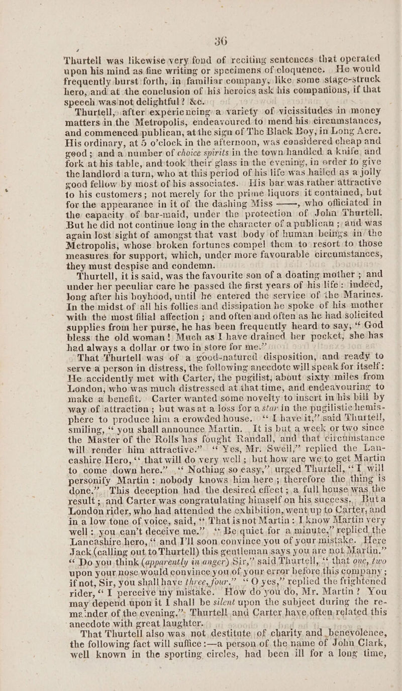 30 Thurtell was likewise very fond of reciting sentences that operated upen his mind as fine writing or specimens of eloquence. _He would frequently burst forth, in: fariliar company, like some stage-strack hero, and atthe conclusion of his heroics ask his companions, if that speech was'not delightful? &amp;c. Thurtell,> after experiencing a variety of vicissitudes in money matters in the Metropolis, endeavoured to mend his) circumstances, and commenced publican, atthe sign of The Black Boy, in Long Acre. His ordinary, at 5 o’clock in the afternoon, was considered cheap and geod; anda number of choice spirits in the town handled a knife and fork at his table, and:took their glass in the evening, in order fo give the landlord a turn, who at this period of his life was hailed as a jolly good fellow by most of his associates. His bar was rather attractive to his customers; not merely for the prime liquors it contained, but for the appearance in it of the dashing Miss , who officiated in the capacity of bar-maid, under the protection of Joha Thurtell. But he did not continue long in the character of a publican ;/ and was again lost sight of amongst that vast body of human beings ain: the Metropolis, whose broken fortunes compel them to resort to those measures for support, which, under more favourable circumstances, they must despise and condemn. Thurtell, it is said, was the favourite son of a doating mother ; and under her peculiar care he passed the first years of his life: indeed, Jong after his bayhood, until hé entered the service of ihe Marines. In the midst of all his follies and dissipation he spoke of his mother with the most filial affection ; and often and often as he had solicited supplies from her purse, he has been frequently heard to say, “ God bless the old woman! Much as I have drained her pocket, she has had always a dollar or two in store for me.” That Thurtell was of a good-natured disposition, and ready to serve a person in distress, the following aneedote will speak for itself: He accidently met with Carter, the pugilist, about sixty miles from London, who was much distressed at that time, and endeavouring to make a benefit. Carter wanted some novelty to insert in his bill by way of attraction; but wasat a loss fora star in the pugilistic hemis- phere to produce him a crowded house.“ D have it,” said Thartell, smiling, “ you shall announce Martin. _ It is but a week or two since the Master of the Rolls has fought Randall, and that circumstance will render him attractive.” ‘‘ Yes, Mr. Swell,” replied the Lan- cashire Hero, “‘ that will do very well; but how are we to get Martin to come down here.” .‘‘ Nothing so easy,” urged Thurtell, “1 will personify Martin: nobody knows him here; therefore the thing is done.” This deception had the desired effect ;,a full house was the result ; and Carter was congratulating himself on his success, Buta London rider, who had attended the exhibition, went up to Carter, and in a low tone of voice, said, ‘¢ That isnot Martin: I know Martin very well: you can’t deceive me.” ‘* Be quiet for a minute,” replied, the Lancashire. hero, “‘ and I’ll soon convince you of your mistake. Here Jack (calling out to Thurtell) this gentleman says you are not Marin,” << Do you think (apparently in anger) Sir,” said Thurtell, “¢ that one, ¢wo upon your nose would convince you.of your exrer before this company ; if not, Sir, you shall have three, four.” ‘‘O yes,” replied the frightened rider, “ I perceive my mistake. How do you do, Mr. Martin? You may depend upon it I shall be silent upon the subject during the re- meinder of the evening.” Thurtell and Carter have often, related this anecdote with great laughter. That Thurtell also was not. destitute of charity and benevolence, the following fact will suffice :—a person of. the name of John Clark, well known in the sporting circles, had been ill for a long time,