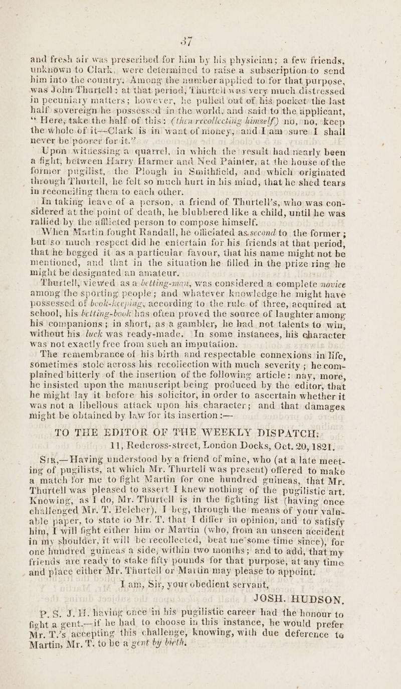 3o/ and fresh air was preseribed for him by his physician; a few friends, unknown to Clark, were determined to raise a subscription-to send him into the country, Amoug the number applied to for that. purpose, was John Thurtell: at that peried, Thurtell was very much distressed in pecuniary matters; however, he pulled out of: hig pocket: the last half sovereign he possessed in the world, and said to the applicant, ‘* Here, take the half of this: (thew recollecting himself) no, no, keep the whole of it—Clark is in want of money, and Lam sure I shall never be poorer for it.” _ Upon witnessing a quarre!, in which the result had nearly been a fight, between Harry Harmer and Ned Painter, at the house of the former pugilist, the Plough in Smithfield, and which originated through Thurteil, he felt so much hurt in his mind, that he shed tears in reconciling them to each other. in taking leave of a person, a friend of Thurtell’s, who was con- sidered at the point of death, he blebbered like a child, until he was rallied by the afflicted person to compose himself. When Martin fought Randall, he oiliciated as.second to the former ; but so much respect did he entertain for his friends at that period, that he begged it as a particular favour, that his name might not be mentioned, and that in the situation he filled in the prize ring he might be designated an amateur. Thurtell, viewed as a detting-man, was considered a complete novice among the sporting people; and whatever knowledge he might have possessed of book-keeping, according to the rule of three, acquired at school, his belting-book has often proved the soarce of laughter among his companions; in short, as a gambler, he had not talents to win, without his luck was ready-made. In some instances, his character was not exactly free from such an imputation. The remembrance of his birth and respectable connexions in life, sometimes stole across his recoliection with much severity ; hecom- plained bitterly of the insertion of the following article: nay, more, he insisted upon the manuscript being produced by the editor, that he might lay it before his solicitor, in order to ascertain whether it was not a libellous atiack upon his character; and that damages might be obtained by law for its insertion :— TO THE EDITOR OF THE WEEKLY DISPATCH: 11, Redcross-street, London Docks, Oct. 20, 1821. Srr,— Having understood by a friend of mine, who (at a late meet- ing of pugilists, at which Mr. Thurtell was present) offered to make a match for me to fight Martin for one hundred guineas, that Mr. Thurtell was pleased to assert I knew nothing of the pugilistic art. Knowing, as I do, Mr. Thurtcll is in the fighting list (having once challenged Mr. T. Belcher), I beg, through the means of your valu- able paper, to state io Mr. T. that [ difier in opinion, and to satisfy him, I will fight either him or Martin (who, from an unseen accident in my shoulder, it will be recollected, beat me’some time since), for one hundred guineas a side, within two months; and to add, that my friends are ready to stake fifty pounds for that purpose, at any time and piace either Mr. Thurtell or Martin may please to appoint. Lam, Sir, your obedient servant, JOSH. HUDSON, p.S. J. H. having once in his pugilistic career had the honour to fight a gent.—if he had to choose in this instance, he would prefer Mr. T.’s accepting this challenge, knowing, with due deference te Martin, Mr. T. to be a gent by birth.
