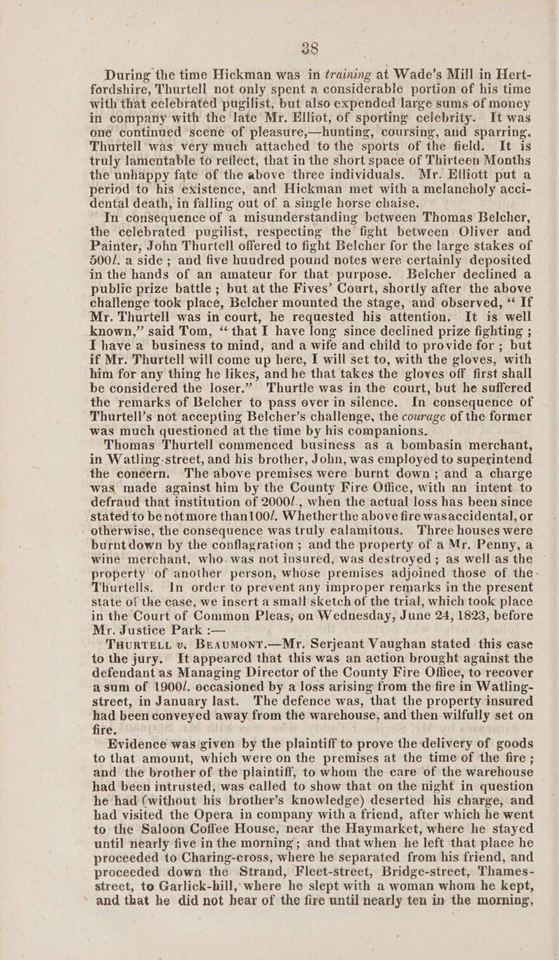 During the time Hickman was in training at Wade’s Mill in Hert- fordshire, Thurtell not only spent a considerable portion of his time with that celebrated pugilist, but also expended large sums of money in company with the late Mr. Elliot, of sporting celebrity. It was one continued scene of pleasure,—hunting, coursing, and sparring, Thurtell was very much attached to the sports of the field. It is truly lamentable to reflect, that in the short space of Thirteen Months the unhappy fate of the above three individuals. Mr. Elliott put a period to his existence, and Hickman met with a melancholy acci- dental death, in falling out of a single horse chaise. In consequence of a misunderstanding between Thomas Belcher, the celebrated pugilist, respecting the fight between Oliver and Painter, John Thurtell offered to fight Belcher for the large stakes of 500/. a side ; and five huudred pound notes were certainly deposited in the hands of an amateur for that: purpose. Belcher declined a public prize battle ; but at the Fives’ Court, shortly after the above challenge took place, Belcher mounted the stage, and observed, “ If Mr. Thurtell was in court, he requested his attention. It is well known,” said Tom, ‘that I have long since declined prize fighting ; I have a business to mind, and a wife and child to provide for ; but if Mr. Thurtell will come up here, I will set to, with the gloves, with him for any thing he likes, and he that takes the gloves off first shall be considered the loser.” 'Thurtle was in the court, but he suffered the remarks of Belcher to pass over in silence. In consequence of Thurtell’s not accepting Belcher’s challenge, the courage of the former was much questioned at the time by his companions. Thomas Thurtell commenced business as a bombasin merchant, in Watling-street, and his brother, John, was employed to superintend the concern. The above premises were burnt down ; and a charge was made against him by the County Fire Office, with an intent to defraud that institution of 2000/., when the actual loss has been since stated to be not more than100/. Whether the above fire wasaccidental, or otherwise, the consequence was truly ealamitous. Three houses were burnt down by the conflagration ; and the property of a Mr. Penny, a wine merchant, who. was not insured, was destroyed; as well as the property of another person, whose premises adjoined those of the> Thurtells. In order to prevent any improper remarks in the present state of the case, we insert a small sketch of the trial, which took place in the Court of Common Pleas, on Wednesday, June 24, 1823, before Mr. Justice Park :— THURTELL v. BEAUMoNT.—Mr. Serjeant Vaughan stated this case to the jury. It appeared that this was an action brought against the defendant as Managing Director of the County Fire Office, to recover asum of 1900/. occasioned by a loss arising from the fire in Watling- street, in January last. The defence was, that the property insured had been conveyed away from the warehouse, and then wilfully set on fire. : Evidence was given by the plaintiff to prove the delivery of goods to that amount, which were on the premises at the time of the fire ; and the brother of the plaintiff, to whom the care of the warehouse had been intrusted, was called to show that on the night in question he had (without his brother’s knowledge) deserted his charge, and had visited the Opera in company with a friend, after which he went to the Saloon Coffee House, near the Haymarket, where he stayed until nearly five in the morning; and that when he left that place he proceeded to Charing-cross, where he separated from his friend, and proceeded down the Strand, Fleet-street, Bridge-street, Thames- street, to Garlick-hill, where he slept with a woman whom he kept, and that he did not hear of the fire until nearly ten in the morning,