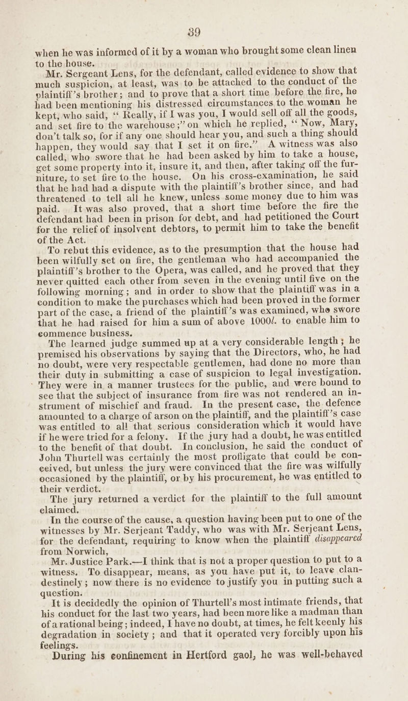 when he was informed of it by a woman who brought some clean linen to the house. Mr. Sergeant Lens, for the defendant, called evidence to show that much suspicion, at least, was to be attached to the conduct of the plaintifi’s brother; and to prove that a short time before the fire, he had been mentioning his distressed circumstances to the woman he kept, who said, ‘ Really, if I was you, I would sell off all the goods, and set fire to the warehouse ;” on which he replied, ‘‘ Now, Mary, don’t talk so, for if any one should hear you, and such a thing should happen, they would say that I set it on fire.” A witness was also called, who swore that he had been asked by him to take a house, get some property into it, insure it, and then, after taking off the fur- niture, to set fire to the house. On his cross-examination, he said that he had had a dispute with the plaintiff’s brother since, and had threatened to tell all he knew, unless some money due to him was paid. It was also proved, that a short time before the fire the defendant had been in prison for debt, and had petitioned the Court for the relief of insolvent debtors, to permit him to take the benefit of the Act. To rebut this evidence, as to the presumption that the house had been wilfully set on fire, the gentleman who had accompanied the plaintiff’s brother to the Opera, was called, and he proved that they never quitted each other from seven in the evening until five on the following morning; and in order to show that the plaintiff was ina condition to make the purchases which had been proved in the former part of the case, a friend of the plaintiif’s was examined, whe swore that he had raised for him a sum of above 1000/. to enable him to commence business. The learned judge summed up at a very considerable length; he premised his observations by saying that the Directors, who, he had no doubt, were very respectable gentlemen, had done no more than their duty in submitting a case of suspicion to legal investigation. - They were in a manner trustees for the public, and were bound to see that the subject of insurance from fire was not rendered an in- strument of mischief and fraud. In the present case, the defence amounted to a charge of arson on the plaintiff, and the plaintiff’s case was entitled to all that serious consideration which it would have if he were tried for a felony. If the jury had a doubt, he was entitled to the benefit of that doubt. In conclusion, he said the conduct of John Thurtell was certainly the most profligate that could be con- ceived, but unless the jury were convinced that the fire was wilfully occasioned by the plaintiff, or by his procurement, he was entitled to their verdict. ; The jury returned a verdict for the plaintiff to the full amount elaimed. ’ In the course of the cause, a question haying been put to one of the witnesses by Mr. Serjeant Taddy, who was with Mr. Serjeant Lens, for the defendant, requiring to know when the plaintiff disappeared from Norwich, Mr. Justice Park.—I think that is not a proper question to put to a witness. To disappear, means, as you have put it, to leave clan- destinely ; now there is no evidence to justify you in putting such a question. It is decidedly the opinion of Thurtell’s most intimate friends, that his conduct for the last two years, had been more like a madman than of arational being ; indeed, I have no doubt, at times, he felt keenly his SpoeDatey in society ; and that it operated very forcibly upon his eelings. During his confinement in Hertford gaol, he was well-behaved