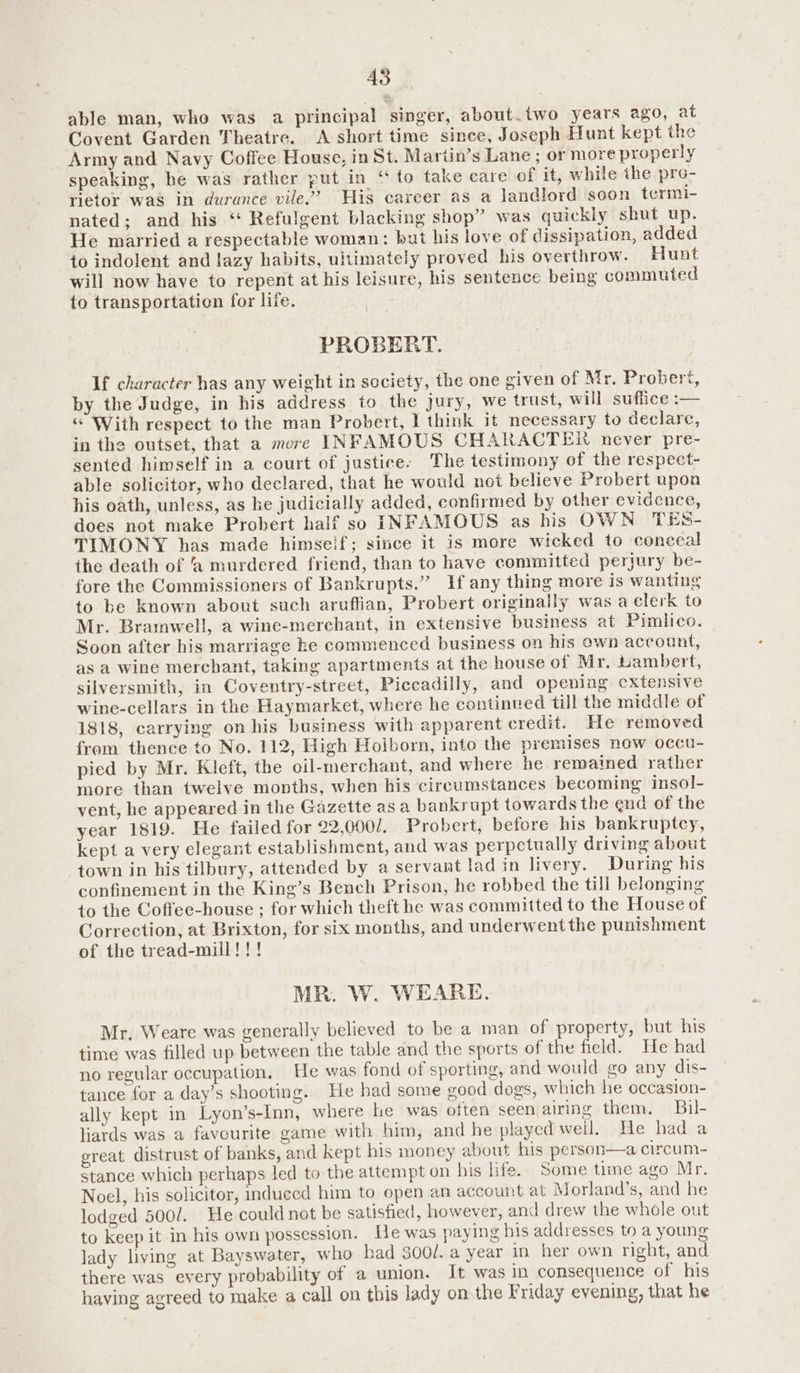AS able man, who was a principal singer, about.two years ago, at Covent Garden Theatre. A short time since, Joseph Hunt kept the Army and Navy Coffee House, in St. Mariin’s Lane ; or more properly speaking, he was rather put in “ to take care of it, while the pro- rietor was in durance vile.” His career as a landlord soon termi- nated; and his ‘* Refulgent blacking shop” was quickly shut up. He married a respectable woman: but his love of dissipation, added to indolent and lazy habits, ultimately proved his overthrow. Hunt will now have to repent at his leisure, his sentence being commuted to transportation for life. PROBERT. If character has any weight in society, the one given of Mr, Probert, by the Judge, in his address to the jury, we trust, will suffice :— “© With respect to the man Probert, 1 think it necessary to declare, in the outset, that a more INFAMOUS CHARACTER never pre- sented himself in a court of justice: The testimony of the respect- able solicitor, who declared, that he would not believe Probert upon his oath, unless, as ke judicially added, confirmed by other evidence, does not make Probert half so INFAMOUS as his OWN TES- TIMONY has made himself; since it is more wicked to conceal the death of ‘a murdered friend, than to have committed perjury be- fore the Commissioners of Bankrupts.” If any thing more is wanting to be known about such aruffian, Probert originally was a clerk to Mr. Bramwell, a wine-merchant, in extensive business at Pimlico. Soon after his marriage ke commenced business on his own account, as a wine merchant, taking apartments at the house of Mr. Lambert, silversmith, in Coventry-street, Piccadilly, and opening extensive wine-cellars in the Haymarket, where he continued till the middle of 1818, carrying on his business with apparent credit. He removed from thence to No. 112, High Hoiborn, into the premises new occu- pied by Mr. Kleft, the oil-merchant, and where he remained rather more than twelve months, when his circumstances becoming inso]- vent, he appeared in the Gazette asa bankrupt towards the end of the year 1819. He failed for 22,000/. Probert, before his bankruptcy, kept a very elegant establishment, and was perpetually driving about town in his tilbury, attended by a servant lad in livery. During his confinement in the King’s Bench Prison, he robbed the tili belonging to the Coffee-house ; for which theft he was committed to the House of Correction, at Brixton, for six months, and underwent the punishment of the tread-mill!!! MR. W. WEARE. Mr, Weare was generally believed to be a man of property, but his time was filled up between the table and the sports of the field. He had no regular occupation. He was fond of sporting, and would go any dis- tance for a day’s shooting. He had some good dogs, which he occasion- ally kept in Lyon’s-Inn, where he was often seen airing them. Bil- liards was a favourite game with him, and he played weil. He had a great distrust of banks, and kept his money about his person—a circum- stance which perhaps led to the attempt on his life. Some time ago Mr. Noel, his solicitor, induced him to open an account at Morland’s, and he lodged 500/. He could not be satisfied, however, and drew the whole out to keep it in his own possession. He was paying his addresses to a young lady living at Bayswater, who had 300/. a year in her own right, and there was every probability of a union. It was in consequence of his having agreed to make a call on this lady on the Friday eyening, that he