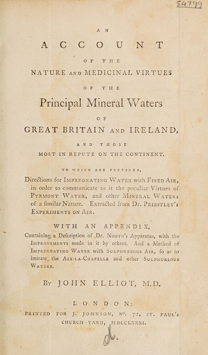 * 29 A N A Ge G0) -U Aaa OF ghee Got NATURE ann MEDICINAL VIRTUES Oc F rig yao es Principal Mineral Waters O F GREAT BRITAIN ann IRELAND, AN D Dee ORS SE MOST IN REPUTE ON THE CONTINENT. ieCS WHoGG HW (ARE PRSE Px ED, Dire&amp;tions for IMpPREGNATING WarTsEr with Frxep AIR, in order to communicate to it the peculiar Virtues of PyRMONT WatTerR, and other Mingrat Waters of a fimilar Nature. Extracted from Dr. PRigsTiey’s EXPERIMENTS ON Air. WITH AN APPENDIX, Containing a Defcription of .Dr. Noorx’s Apparatus, with the IMPROVEMENTs made in it by others, And a Method of ImPREGNATING WaTerR with SuLpuurgous Air, fo ast tots imitate. the Arx-La-CHAPELLE and other SuLpHuRsous Waters, Pe Ow Na Ec baALel OTs. Wiel. Lint Ol Nice BE O* “INE: ‘PRINTED FOR J. JOHNSON, N% 72, st. PAUL’s CHURCHYARD, M DCC L2ER x1. - tf *