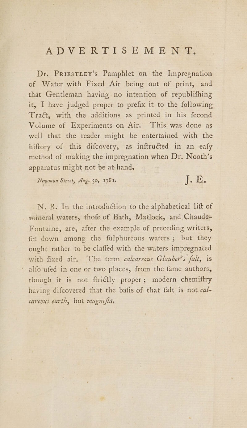 ADVE R TES E M E Newb. Dr. PriEstTLEY’s Pamphlet on the Impregnation of Water with Fixed Air being out of print, and that Gentleman having no intention of republifhing it, I have judged proper to prefix it to the following Tra, with the additions as printed in his fecond Volume of Experiments on Air. “This was done as well that the reader might be entertained with the hiftory of this difcovery, as inftructed in an eafy method of making the impregnation when Dr. Nooth’s apparatus might not be at hand. Newman Street, Avg. 30, 1781. ifr E. N. B. In the introduction to the alphabetical lift of mineral waters, thofe of Bath, Matlock, and Chaude= Fontaine, are, after the example of preceding writers, fet down among the fulphureous waters; but they ought rather to be clafled with the waters impregnated with fixed air. The term calcareous Glauber’s falt, is alfo ufed in one or two places, from the fame authors, though it is not ftriétly proper; modern chemiftry having difcovered that the bafis of that falt is not cal- carecus earth, but magnefia,