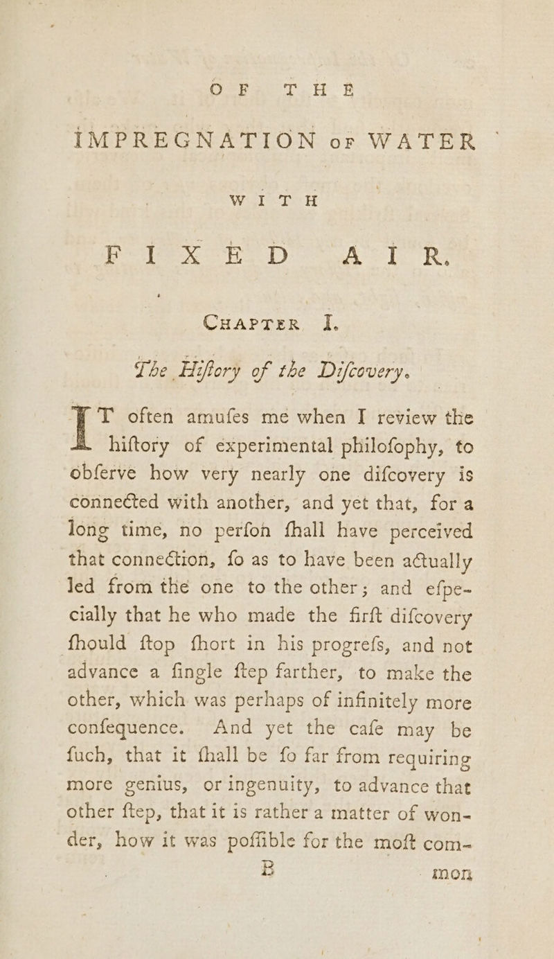 Orne THE IMPREGNATION or WATER Wil tH Plex HD AT Re | Cuarter I, The Hifory of the Difeovery. WT often amufes me when I review the hiftory of experimental philofophy, to obferve how very nearly one difcovery is connected with another, and yet that, fora long time, no perfon fhall have perceived that connection, fo as to have been actually led from the one to the other; and efpe- cially that he who made the firft difcovery fhould ftop fhort in his progrefs, and not advance a finele ftep farther, to make the other, which was perhaps of infinitely more confequence. And yet the cafe may be fuch, that it fhall be fo far from requiring more genius, or ingenuity, to advance that other ftep, that it is rather a matter of won- der, how it was poffible for the moit com- B mon